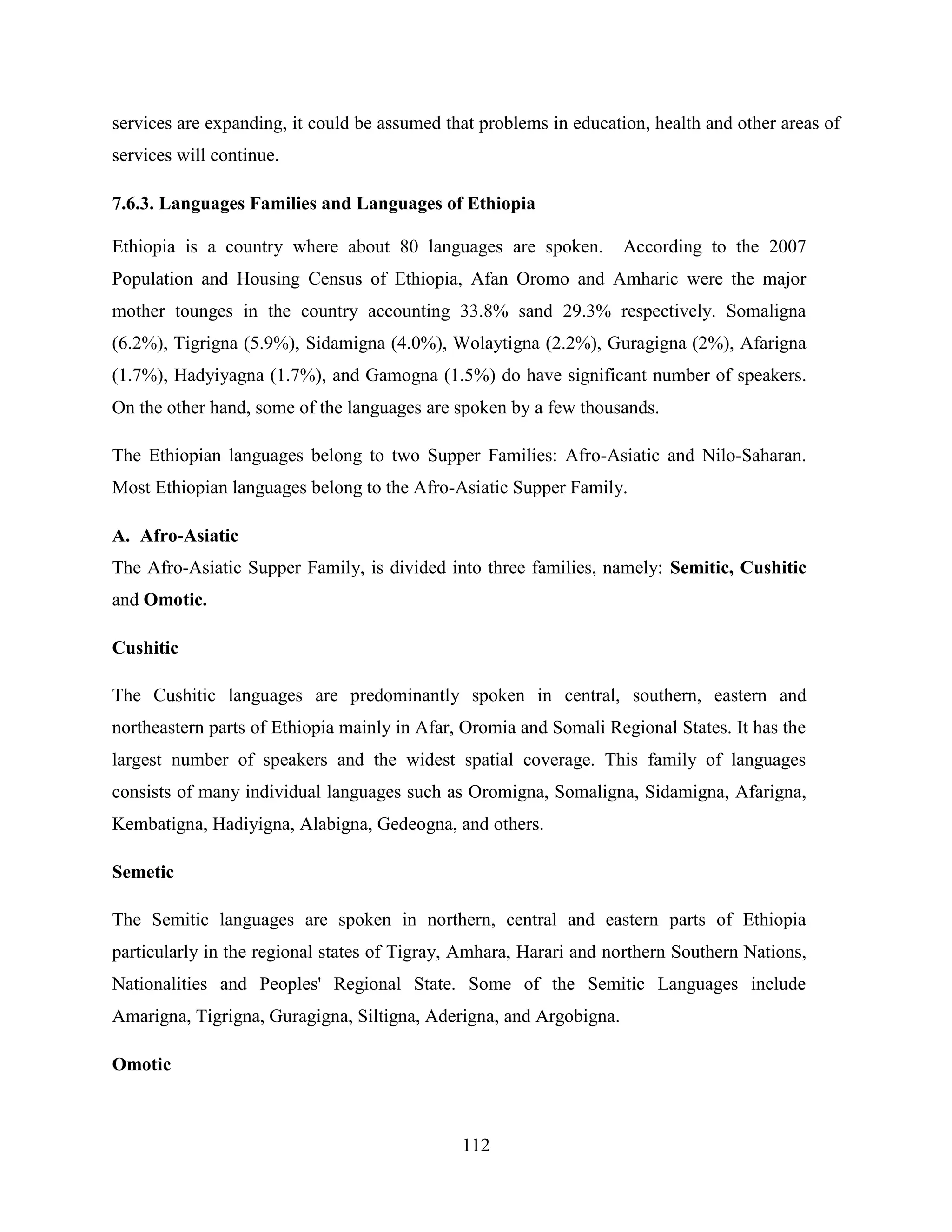 112
services are expanding, it could be assumed that problems in education, health and other areas of
services will continue.
7.6.3. Languages Families and Languages of Ethiopia
Ethiopia is a country where about 80 languages are spoken. According to the 2007
Population and Housing Census of Ethiopia, Afan Oromo and Amharic were the major
mother tounges in the country accounting 33.8% sand 29.3% respectively. Somaligna
(6.2%), Tigrigna (5.9%), Sidamigna (4.0%), Wolaytigna (2.2%), Guragigna (2%), Afarigna
(1.7%), Hadyiyagna (1.7%), and Gamogna (1.5%) do have significant number of speakers.
On the other hand, some of the languages are spoken by a few thousands.
The Ethiopian languages belong to two Supper Families: Afro-Asiatic and Nilo-Saharan.
Most Ethiopian languages belong to the Afro-Asiatic Supper Family.
A. Afro-Asiatic
The Afro-Asiatic Supper Family, is divided into three families, namely: Semitic, Cushitic
and Omotic.
Cushitic
The Cushitic languages are predominantly spoken in central, southern, eastern and
northeastern parts of Ethiopia mainly in Afar, Oromia and Somali Regional States. It has the
largest number of speakers and the widest spatial coverage. This family of languages
consists of many individual languages such as Oromigna, Somaligna, Sidamigna, Afarigna,
Kembatigna, Hadiyigna, Alabigna, Gedeogna, and others.
Semetic
The Semitic languages are spoken in northern, central and eastern parts of Ethiopia
particularly in the regional states of Tigray, Amhara, Harari and northern Southern Nations,
Nationalities and Peoples' Regional State. Some of the Semitic Languages include
Amarigna, Tigrigna, Guragigna, Siltigna, Aderigna, and Argobigna.
Omotic
 