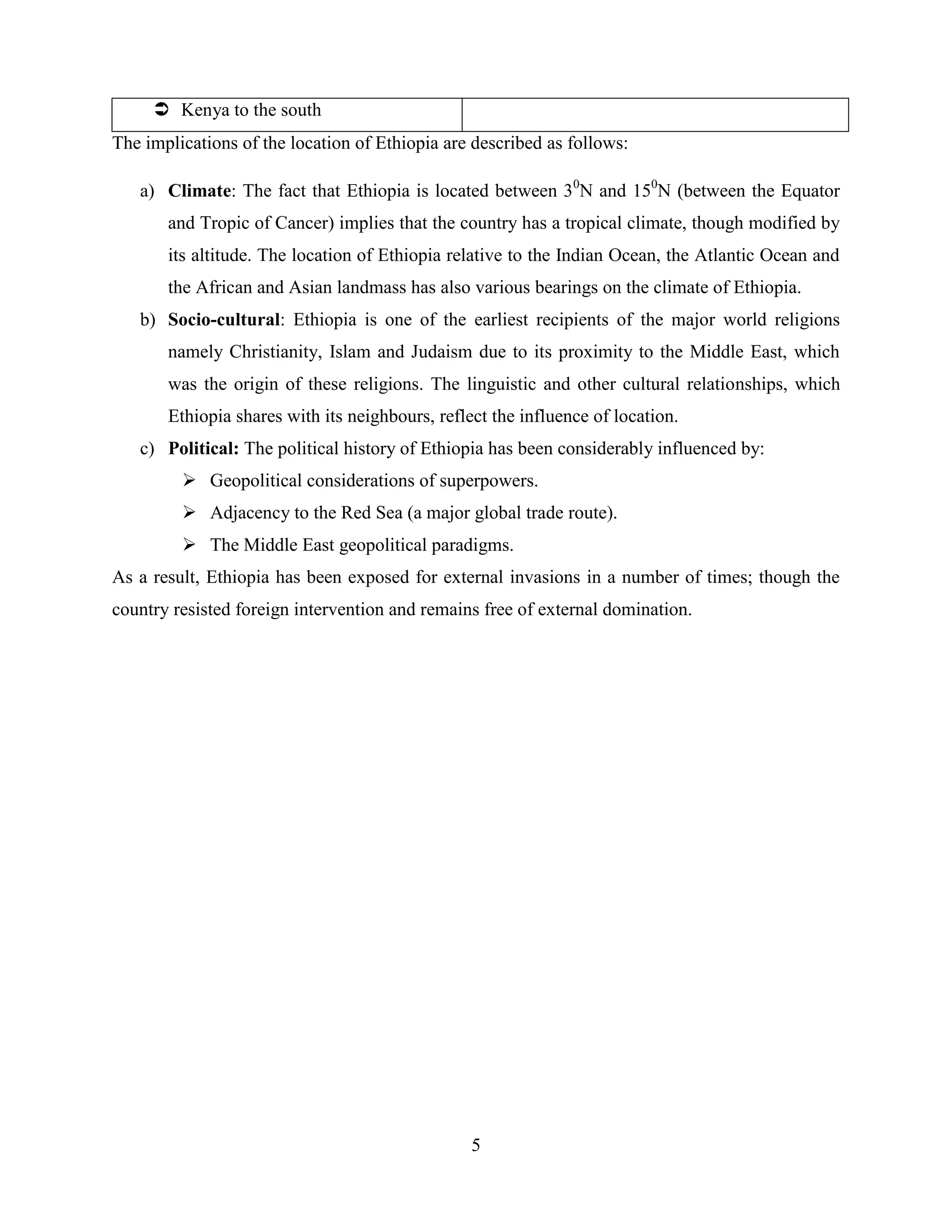 5
 Kenya to the south
The implications of the location of Ethiopia are described as follows:
a) Climate: The fact that Ethiopia is located between 30
N and 150
N (between the Equator
and Tropic of Cancer) implies that the country has a tropical climate, though modified by
its altitude. The location of Ethiopia relative to the Indian Ocean, the Atlantic Ocean and
the African and Asian landmass has also various bearings on the climate of Ethiopia.
b) Socio-cultural: Ethiopia is one of the earliest recipients of the major world religions
namely Christianity, Islam and Judaism due to its proximity to the Middle East, which
was the origin of these religions. The linguistic and other cultural relationships, which
Ethiopia shares with its neighbours, reflect the influence of location.
c) Political: The political history of Ethiopia has been considerably influenced by:
 Geopolitical considerations of superpowers.
 Adjacency to the Red Sea (a major global trade route).
 The Middle East geopolitical paradigms.
As a result, Ethiopia has been exposed for external invasions in a number of times; though the
country resisted foreign intervention and remains free of external domination.
 