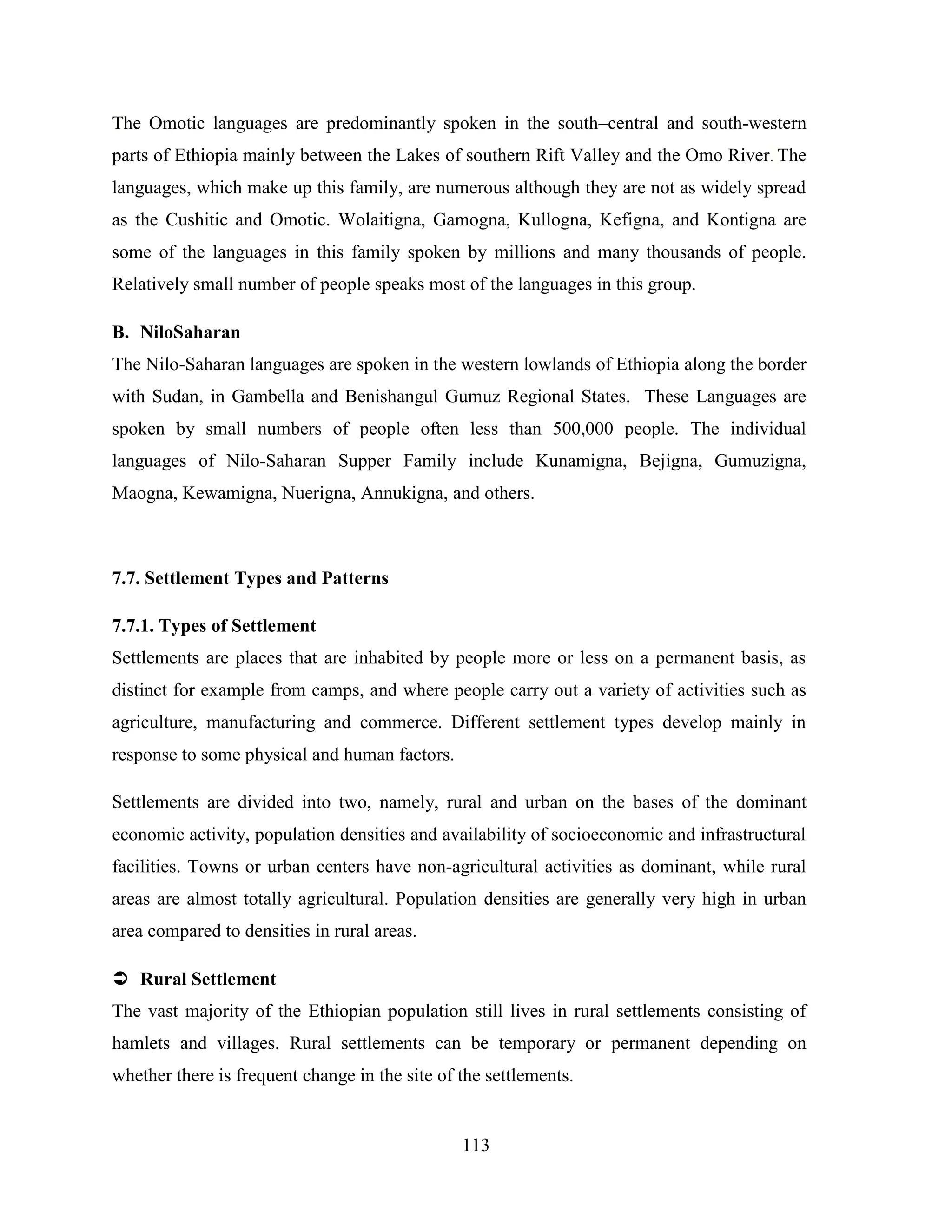 113
The Omotic languages are predominantly spoken in the south–central and south-western
parts of Ethiopia mainly between the Lakes of southern Rift Valley and the Omo River. The
languages, which make up this family, are numerous although they are not as widely spread
as the Cushitic and Omotic. Wolaitigna, Gamogna, Kullogna, Kefigna, and Kontigna are
some of the languages in this family spoken by millions and many thousands of people.
Relatively small number of people speaks most of the languages in this group.
B. NiloSaharan
The Nilo-Saharan languages are spoken in the western lowlands of Ethiopia along the border
with Sudan, in Gambella and Benishangul Gumuz Regional States. These Languages are
spoken by small numbers of people often less than 500,000 people. The individual
languages of Nilo-Saharan Supper Family include Kunamigna, Bejigna, Gumuzigna,
Maogna, Kewamigna, Nuerigna, Annukigna, and others.
7.7. Settlement Types and Patterns
7.7.1. Types of Settlement
Settlements are places that are inhabited by people more or less on a permanent basis, as
distinct for example from camps, and where people carry out a variety of activities such as
agriculture, manufacturing and commerce. Different settlement types develop mainly in
response to some physical and human factors.
Settlements are divided into two, namely, rural and urban on the bases of the dominant
economic activity, population densities and availability of socioeconomic and infrastructural
facilities. Towns or urban centers have non-agricultural activities as dominant, while rural
areas are almost totally agricultural. Population densities are generally very high in urban
area compared to densities in rural areas.
 Rural Settlement
The vast majority of the Ethiopian population still lives in rural settlements consisting of
hamlets and villages. Rural settlements can be temporary or permanent depending on
whether there is frequent change in the site of the settlements.
 