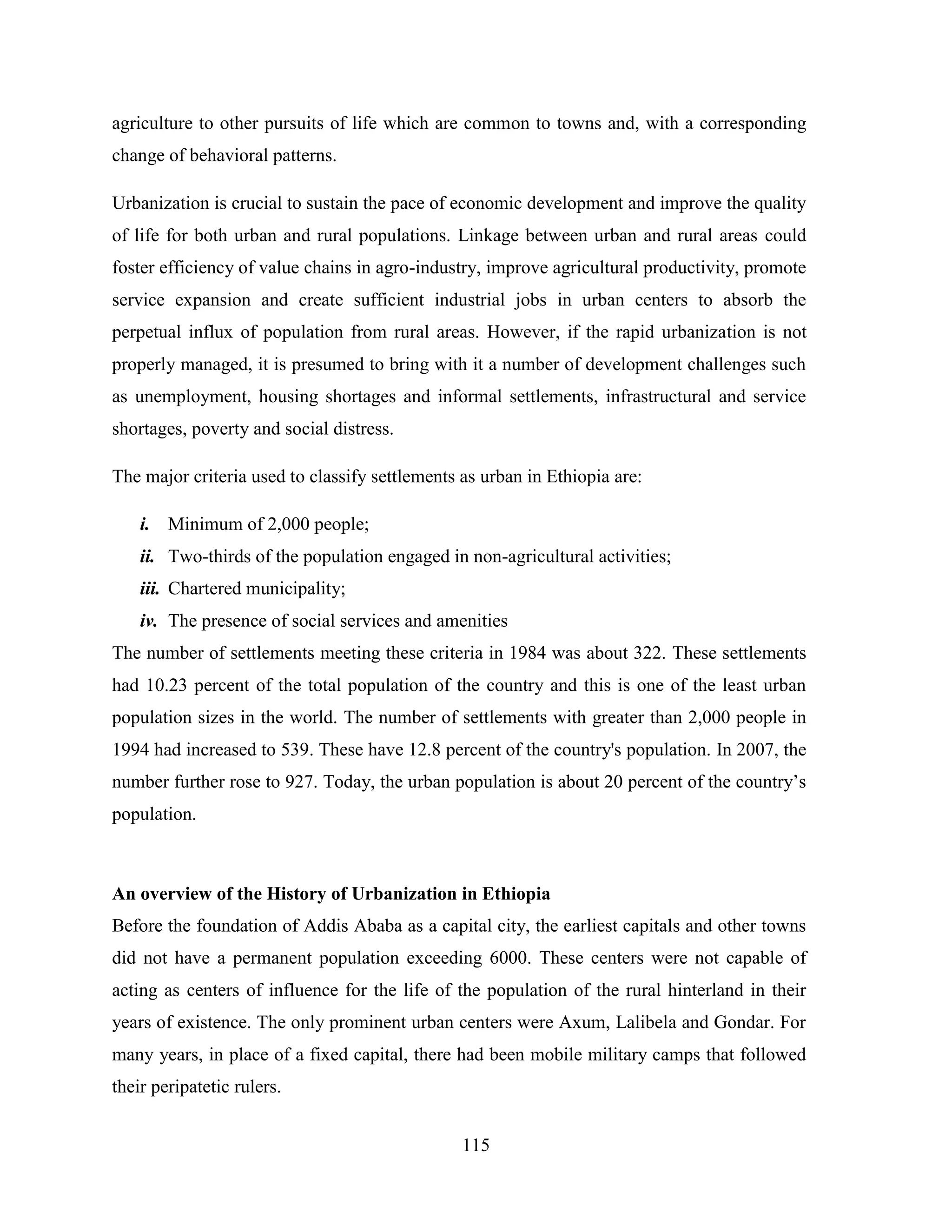 115
agriculture to other pursuits of life which are common to towns and, with a corresponding
change of behavioral patterns.
Urbanization is crucial to sustain the pace of economic development and improve the quality
of life for both urban and rural populations. Linkage between urban and rural areas could
foster efficiency of value chains in agro-industry, improve agricultural productivity, promote
service expansion and create sufficient industrial jobs in urban centers to absorb the
perpetual influx of population from rural areas. However, if the rapid urbanization is not
properly managed, it is presumed to bring with it a number of development challenges such
as unemployment, housing shortages and informal settlements, infrastructural and service
shortages, poverty and social distress.
The major criteria used to classify settlements as urban in Ethiopia are:
i. Minimum of 2,000 people;
ii. Two-thirds of the population engaged in non-agricultural activities;
iii. Chartered municipality;
iv. The presence of social services and amenities
The number of settlements meeting these criteria in 1984 was about 322. These settlements
had 10.23 percent of the total population of the country and this is one of the least urban
population sizes in the world. The number of settlements with greater than 2,000 people in
1994 had increased to 539. These have 12.8 percent of the country's population. In 2007, the
number further rose to 927. Today, the urban population is about 20 percent of the country‟s
population.
An overview of the History of Urbanization in Ethiopia
Before the foundation of Addis Ababa as a capital city, the earliest capitals and other towns
did not have a permanent population exceeding 6000. These centers were not capable of
acting as centers of influence for the life of the population of the rural hinterland in their
years of existence. The only prominent urban centers were Axum, Lalibela and Gondar. For
many years, in place of a fixed capital, there had been mobile military camps that followed
their peripatetic rulers.
 