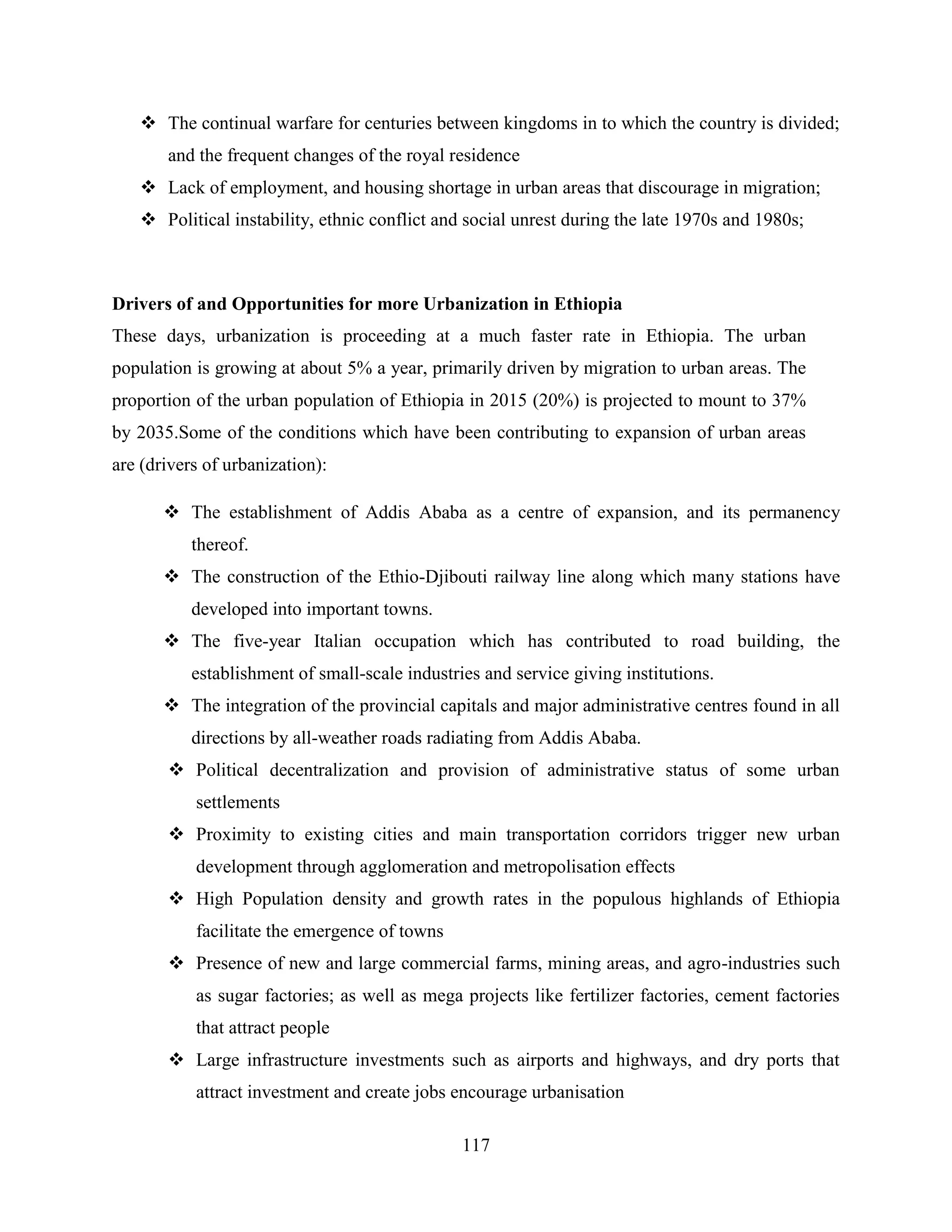 117
 The continual warfare for centuries between kingdoms in to which the country is divided;
and the frequent changes of the royal residence
 Lack of employment, and housing shortage in urban areas that discourage in migration;
 Political instability, ethnic conflict and social unrest during the late 1970s and 1980s;
Drivers of and Opportunities for more Urbanization in Ethiopia
These days, urbanization is proceeding at a much faster rate in Ethiopia. The urban
population is growing at about 5% a year, primarily driven by migration to urban areas. The
proportion of the urban population of Ethiopia in 2015 (20%) is projected to mount to 37%
by 2035.Some of the conditions which have been contributing to expansion of urban areas
are (drivers of urbanization):
 The establishment of Addis Ababa as a centre of expansion, and its permanency
thereof.
 The construction of the Ethio-Djibouti railway line along which many stations have
developed into important towns.
 The five-year Italian occupation which has contributed to road building, the
establishment of small-scale industries and service giving institutions.
 The integration of the provincial capitals and major administrative centres found in all
directions by all-weather roads radiating from Addis Ababa.
 Political decentralization and provision of administrative status of some urban
settlements
 Proximity to existing cities and main transportation corridors trigger new urban
development through agglomeration and metropolisation effects
 High Population density and growth rates in the populous highlands of Ethiopia
facilitate the emergence of towns
 Presence of new and large commercial farms, mining areas, and agro-industries such
as sugar factories; as well as mega projects like fertilizer factories, cement factories
that attract people
 Large infrastructure investments such as airports and highways, and dry ports that
attract investment and create jobs encourage urbanisation
 