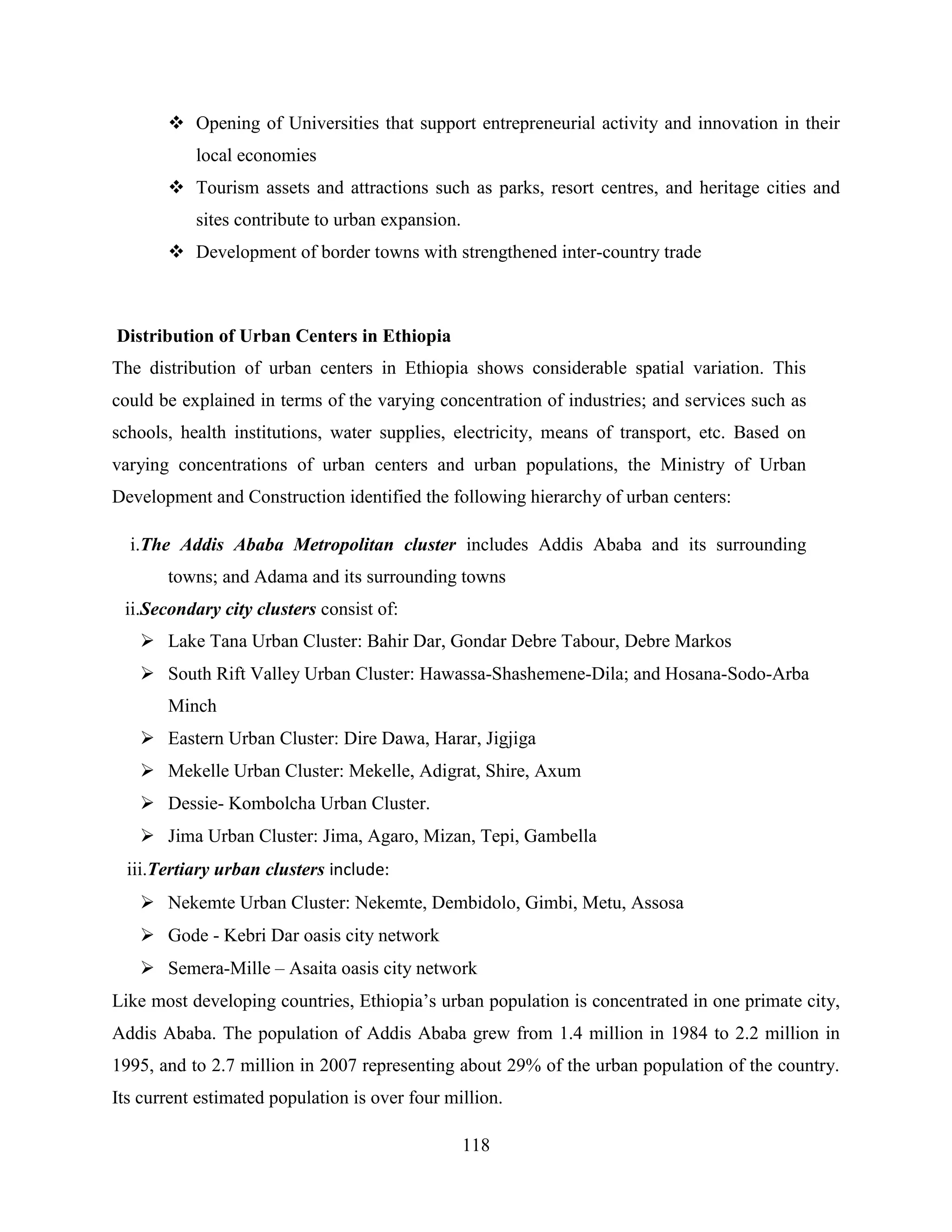 118
 Opening of Universities that support entrepreneurial activity and innovation in their
local economies
 Tourism assets and attractions such as parks, resort centres, and heritage cities and
sites contribute to urban expansion.
 Development of border towns with strengthened inter-country trade
Distribution of Urban Centers in Ethiopia
The distribution of urban centers in Ethiopia shows considerable spatial variation. This
could be explained in terms of the varying concentration of industries; and services such as
schools, health institutions, water supplies, electricity, means of transport, etc. Based on
varying concentrations of urban centers and urban populations, the Ministry of Urban
Development and Construction identified the following hierarchy of urban centers:
i.The Addis Ababa Metropolitan cluster includes Addis Ababa and its surrounding
towns; and Adama and its surrounding towns
ii.Secondary city clusters consist of:
 Lake Tana Urban Cluster: Bahir Dar, Gondar Debre Tabour, Debre Markos
 South Rift Valley Urban Cluster: Hawassa-Shashemene-Dila; and Hosana-Sodo-Arba
Minch
 Eastern Urban Cluster: Dire Dawa, Harar, Jigjiga
 Mekelle Urban Cluster: Mekelle, Adigrat, Shire, Axum
 Dessie- Kombolcha Urban Cluster.
 Jima Urban Cluster: Jima, Agaro, Mizan, Tepi, Gambella
iii.Tertiary urban clusters include:
 Nekemte Urban Cluster: Nekemte, Dembidolo, Gimbi, Metu, Assosa
 Gode - Kebri Dar oasis city network
 Semera-Mille – Asaita oasis city network
Like most developing countries, Ethiopia‟s urban population is concentrated in one primate city,
Addis Ababa. The population of Addis Ababa grew from 1.4 million in 1984 to 2.2 million in
1995, and to 2.7 million in 2007 representing about 29% of the urban population of the country.
Its current estimated population is over four million.
 