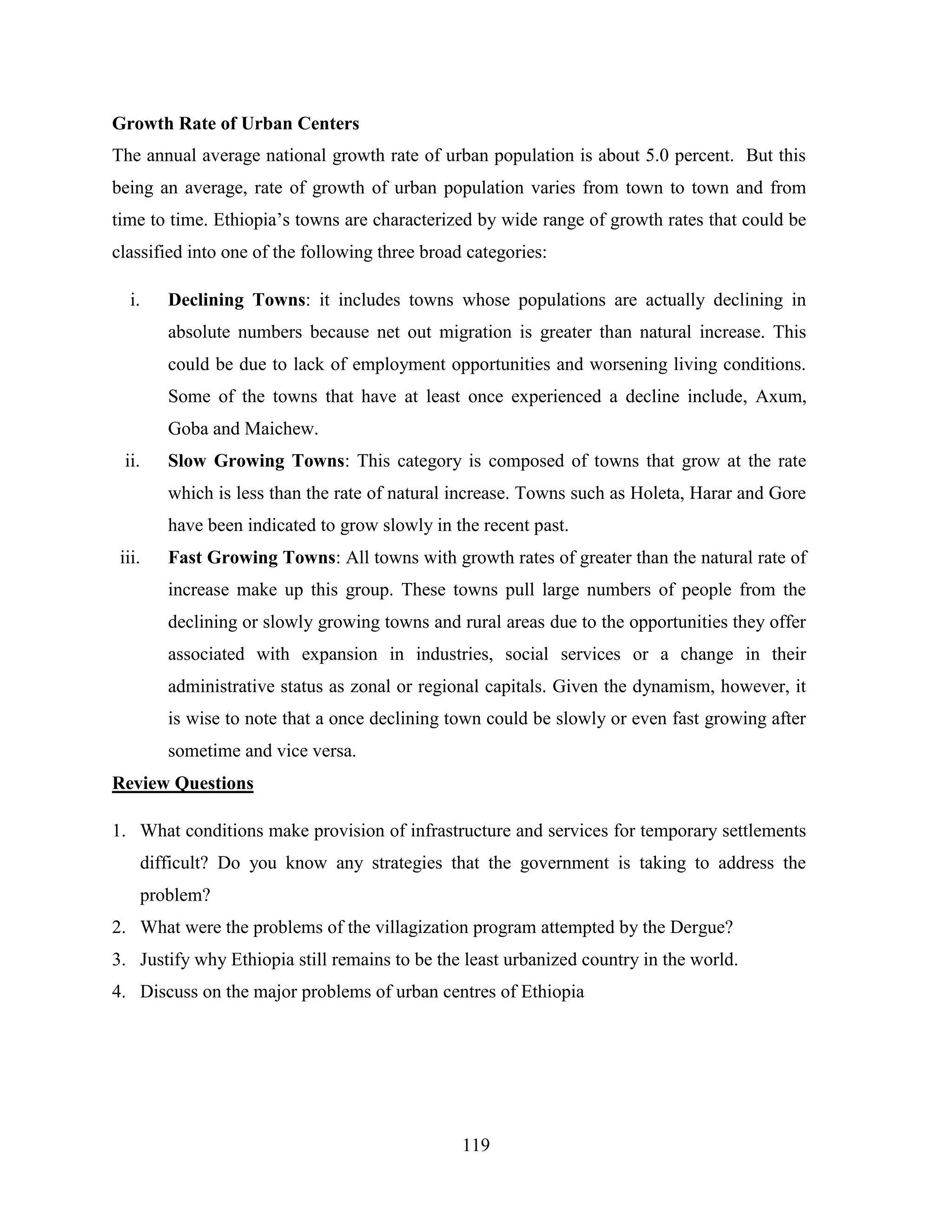 119
Growth Rate of Urban Centers
The annual average national growth rate of urban population is about 5.0 percent. But this
being an average, rate of growth of urban population varies from town to town and from
time to time. Ethiopia‟s towns are characterized by wide range of growth rates that could be
classified into one of the following three broad categories:
i. Declining Towns: it includes towns whose populations are actually declining in
absolute numbers because net out migration is greater than natural increase. This
could be due to lack of employment opportunities and worsening living conditions.
Some of the towns that have at least once experienced a decline include, Axum,
Goba and Maichew.
ii. Slow Growing Towns: This category is composed of towns that grow at the rate
which is less than the rate of natural increase. Towns such as Holeta, Harar and Gore
have been indicated to grow slowly in the recent past.
iii. Fast Growing Towns: All towns with growth rates of greater than the natural rate of
increase make up this group. These towns pull large numbers of people from the
declining or slowly growing towns and rural areas due to the opportunities they offer
associated with expansion in industries, social services or a change in their
administrative status as zonal or regional capitals. Given the dynamism, however, it
is wise to note that a once declining town could be slowly or even fast growing after
sometime and vice versa.
Review Questions
1. What conditions make provision of infrastructure and services for temporary settlements
difficult? Do you know any strategies that the government is taking to address the
problem?
2. What were the problems of the villagization program attempted by the Dergue?
3. Justify why Ethiopia still remains to be the least urbanized country in the world.
4. Discuss on the major problems of urban centres of Ethiopia
 