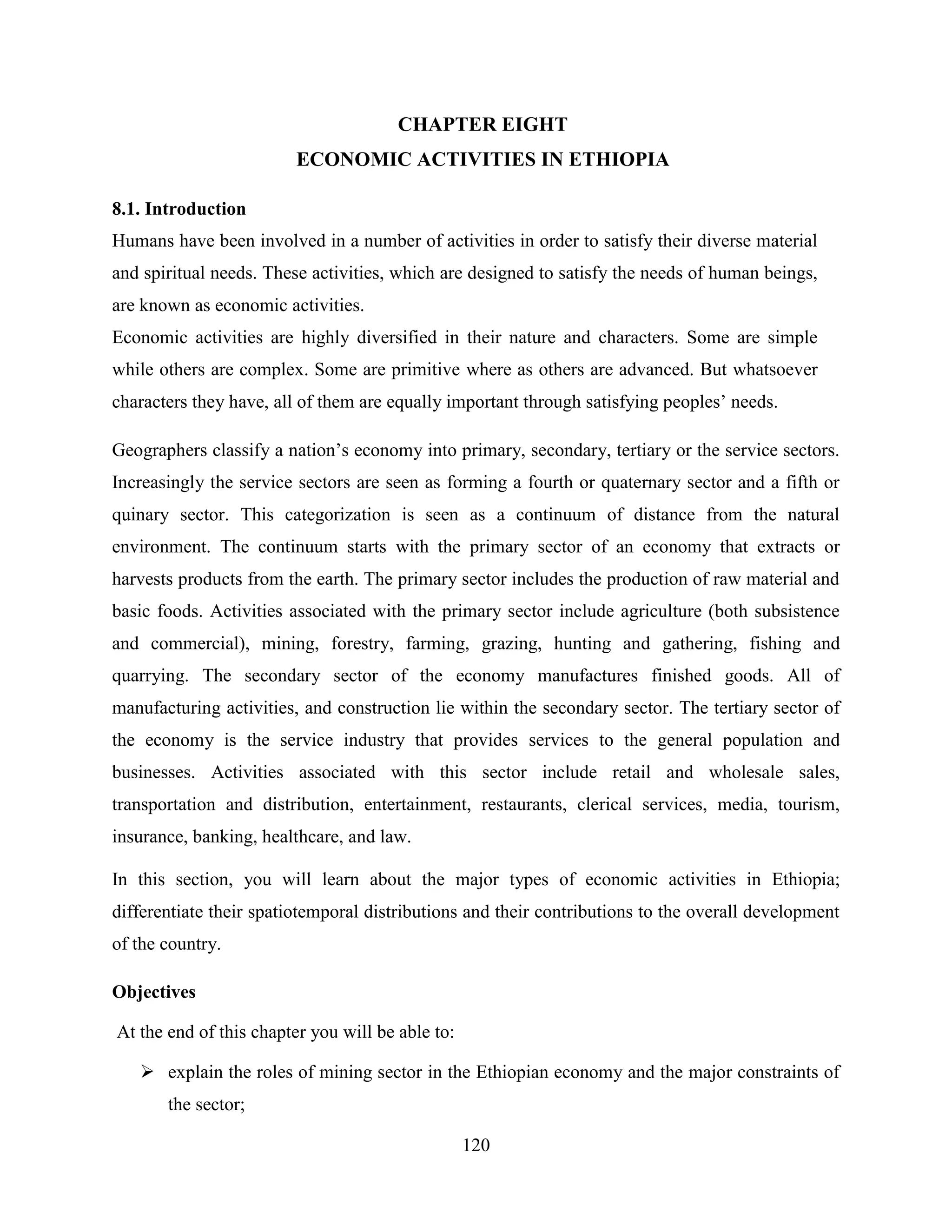120
CHAPTER EIGHT
ECONOMIC ACTIVITIES IN ETHIOPIA
8.1. Introduction
Humans have been involved in a number of activities in order to satisfy their diverse material
and spiritual needs. These activities, which are designed to satisfy the needs of human beings,
are known as economic activities.
Economic activities are highly diversified in their nature and characters. Some are simple
while others are complex. Some are primitive where as others are advanced. But whatsoever
characters they have, all of them are equally important through satisfying peoples‟ needs.
Geographers classify a nation‟s economy into primary, secondary, tertiary or the service sectors.
Increasingly the service sectors are seen as forming a fourth or quaternary sector and a fifth or
quinary sector. This categorization is seen as a continuum of distance from the natural
environment. The continuum starts with the primary sector of an economy that extracts or
harvests products from the earth. The primary sector includes the production of raw material and
basic foods. Activities associated with the primary sector include agriculture (both subsistence
and commercial), mining, forestry, farming, grazing, hunting and gathering, fishing and
quarrying. The secondary sector of the economy manufactures finished goods. All of
manufacturing activities, and construction lie within the secondary sector. The tertiary sector of
the economy is the service industry that provides services to the general population and
businesses. Activities associated with this sector include retail and wholesale sales,
transportation and distribution, entertainment, restaurants, clerical services, media, tourism,
insurance, banking, healthcare, and law.
In this section, you will learn about the major types of economic activities in Ethiopia;
differentiate their spatiotemporal distributions and their contributions to the overall development
of the country.
Objectives
At the end of this chapter you will be able to:
 explain the roles of mining sector in the Ethiopian economy and the major constraints of
the sector;
 