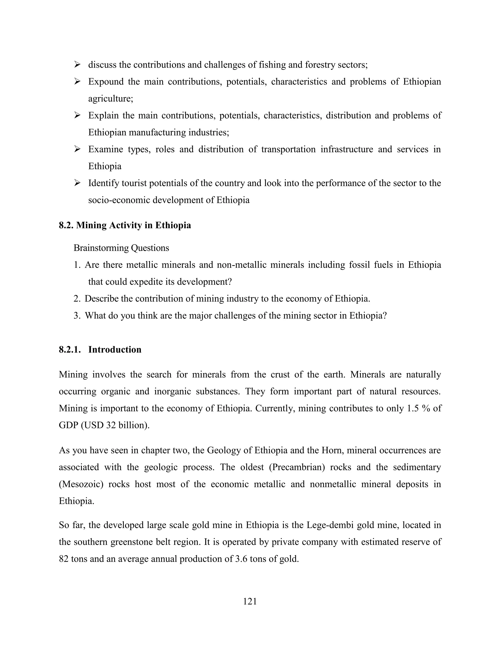 121
 discuss the contributions and challenges of fishing and forestry sectors;
 Expound the main contributions, potentials, characteristics and problems of Ethiopian
agriculture;
 Explain the main contributions, potentials, characteristics, distribution and problems of
Ethiopian manufacturing industries;
 Examine types, roles and distribution of transportation infrastructure and services in
Ethiopia
 Identify tourist potentials of the country and look into the performance of the sector to the
socio-economic development of Ethiopia
8.2. Mining Activity in Ethiopia
Brainstorming Questions
1. Are there metallic minerals and non-metallic minerals including fossil fuels in Ethiopia
that could expedite its development?
2. Describe the contribution of mining industry to the economy of Ethiopia.
3. What do you think are the major challenges of the mining sector in Ethiopia?
8.2.1. Introduction
Mining involves the search for minerals from the crust of the earth. Minerals are naturally
occurring organic and inorganic substances. They form important part of natural resources.
Mining is important to the economy of Ethiopia. Currently, mining contributes to only 1.5 % of
GDP (USD 32 billion).
As you have seen in chapter two, the Geology of Ethiopia and the Horn, mineral occurrences are
associated with the geologic process. The oldest (Precambrian) rocks and the sedimentary
(Mesozoic) rocks host most of the economic metallic and nonmetallic mineral deposits in
Ethiopia.
So far, the developed large scale gold mine in Ethiopia is the Lege-dembi gold mine, located in
the southern greenstone belt region. It is operated by private company with estimated reserve of
82 tons and an average annual production of 3.6 tons of gold.
 