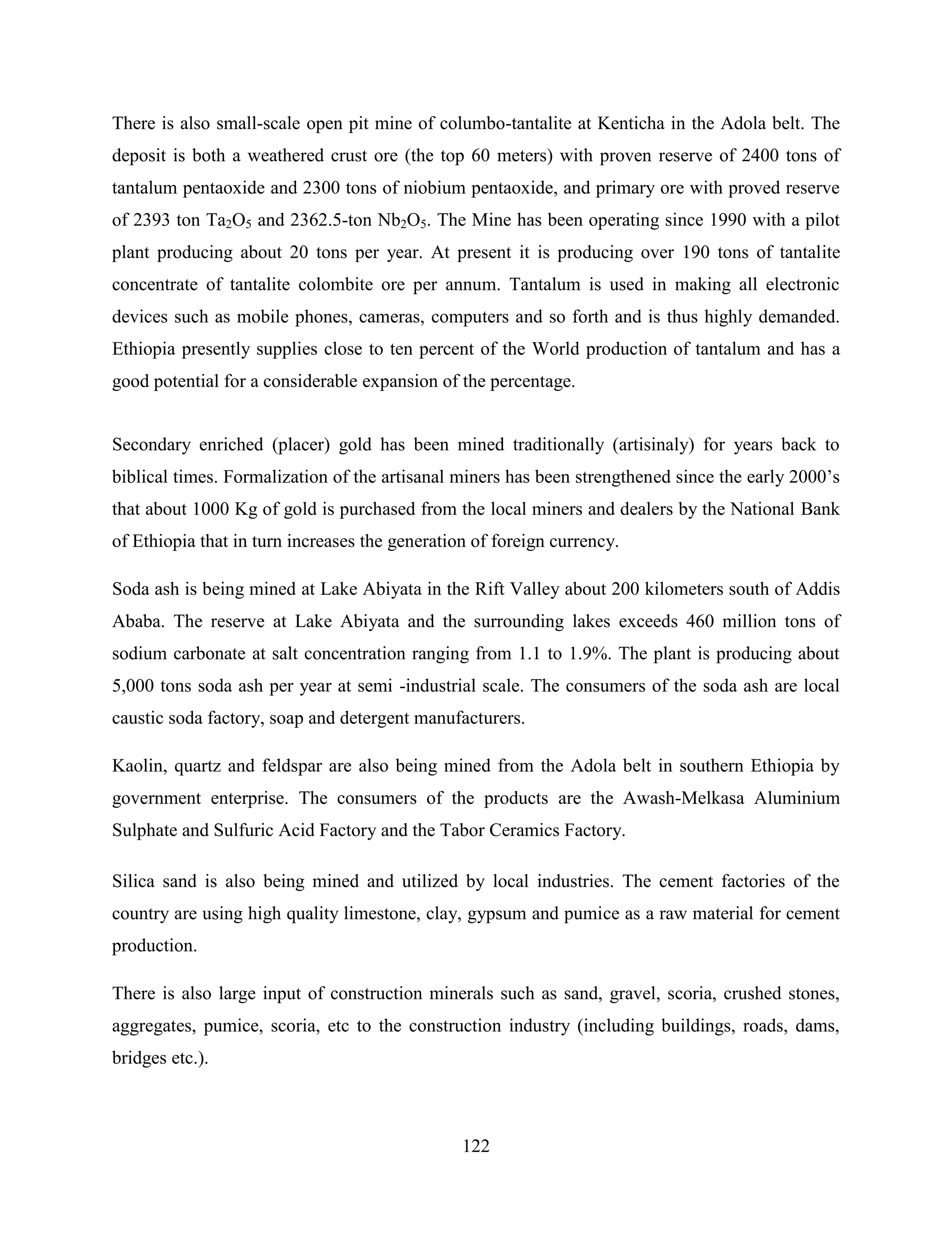 122
There is also small-scale open pit mine of columbo-tantalite at Kenticha in the Adola belt. The
deposit is both a weathered crust ore (the top 60 meters) with proven reserve of 2400 tons of
tantalum pentaoxide and 2300 tons of niobium pentaoxide, and primary ore with proved reserve
of 2393 ton Ta2O5 and 2362.5-ton Nb2O5. The Mine has been operating since 1990 with a pilot
plant producing about 20 tons per year. At present it is producing over 190 tons of tantalite
concentrate of tantalite colombite ore per annum. Tantalum is used in making all electronic
devices such as mobile phones, cameras, computers and so forth and is thus highly demanded.
Ethiopia presently supplies close to ten percent of the World production of tantalum and has a
good potential for a considerable expansion of the percentage.
Secondary enriched (placer) gold has been mined traditionally (artisinaly) for years back to
biblical times. Formalization of the artisanal miners has been strengthened since the early 2000‟s
that about 1000 Kg of gold is purchased from the local miners and dealers by the National Bank
of Ethiopia that in turn increases the generation of foreign currency.
Soda ash is being mined at Lake Abiyata in the Rift Valley about 200 kilometers south of Addis
Ababa. The reserve at Lake Abiyata and the surrounding lakes exceeds 460 million tons of
sodium carbonate at salt concentration ranging from 1.1 to 1.9%. The plant is producing about
5,000 tons soda ash per year at semi -industrial scale. The consumers of the soda ash are local
caustic soda factory, soap and detergent manufacturers.
Kaolin, quartz and feldspar are also being mined from the Adola belt in southern Ethiopia by
government enterprise. The consumers of the products are the Awash-Melkasa Aluminium
Sulphate and Sulfuric Acid Factory and the Tabor Ceramics Factory.
Silica sand is also being mined and utilized by local industries. The cement factories of the
country are using high quality limestone, clay, gypsum and pumice as a raw material for cement
production.
There is also large input of construction minerals such as sand, gravel, scoria, crushed stones,
aggregates, pumice, scoria, etc to the construction industry (including buildings, roads, dams,
bridges etc.).
 