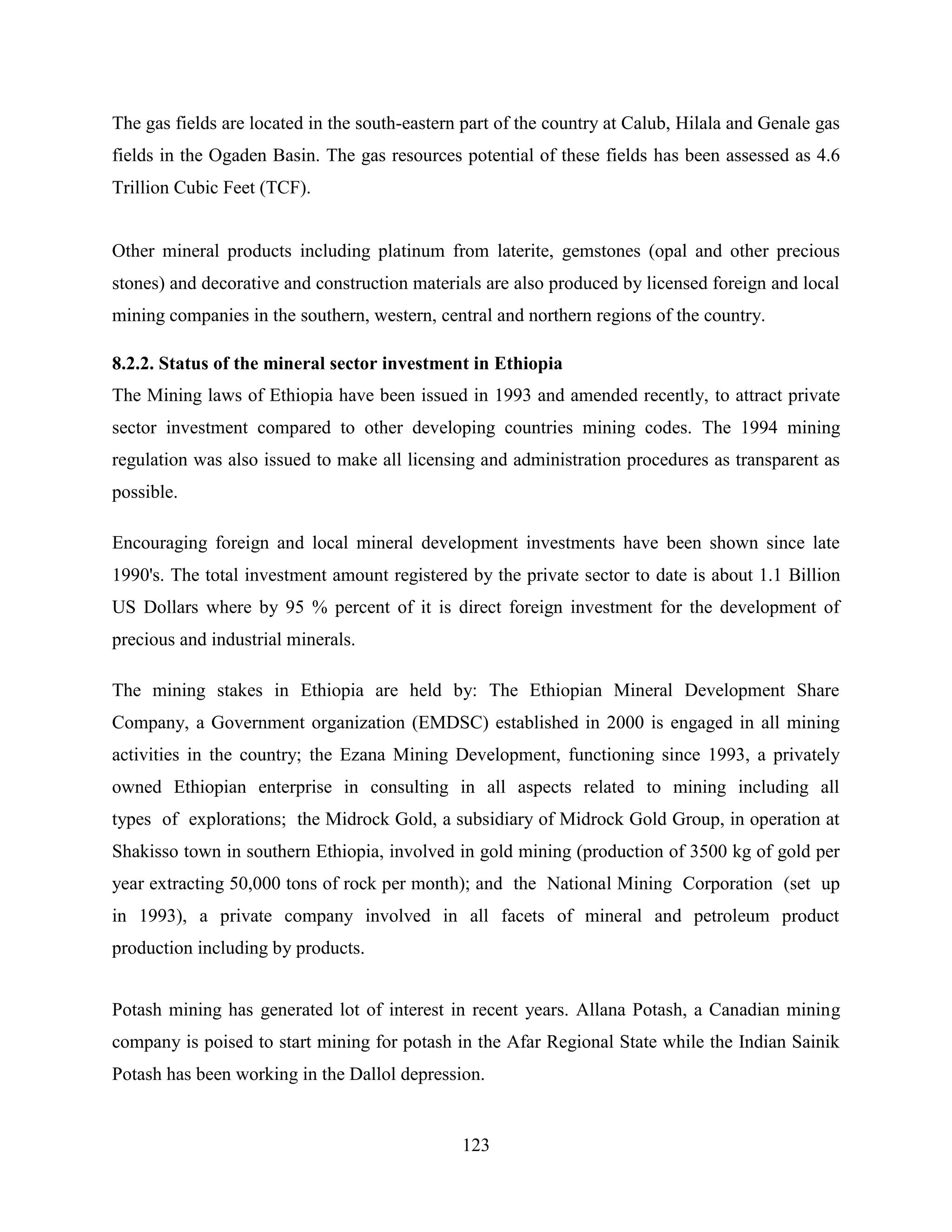 123
The gas fields are located in the south-eastern part of the country at Calub, Hilala and Genale gas
fields in the Ogaden Basin. The gas resources potential of these fields has been assessed as 4.6
Trillion Cubic Feet (TCF).
Other mineral products including platinum from laterite, gemstones (opal and other precious
stones) and decorative and construction materials are also produced by licensed foreign and local
mining companies in the southern, western, central and northern regions of the country.
8.2.2. Status of the mineral sector investment in Ethiopia
The Mining laws of Ethiopia have been issued in 1993 and amended recently, to attract private
sector investment compared to other developing countries mining codes. The 1994 mining
regulation was also issued to make all licensing and administration procedures as transparent as
possible.
Encouraging foreign and local mineral development investments have been shown since late
1990's. The total investment amount registered by the private sector to date is about 1.1 Billion
US Dollars where by 95 % percent of it is direct foreign investment for the development of
precious and industrial minerals.
The mining stakes in Ethiopia are held by: The Ethiopian Mineral Development Share
Company, a Government organization (EMDSC) established in 2000 is engaged in all mining
activities in the country; the Ezana Mining Development, functioning since 1993, a privately
owned Ethiopian enterprise in consulting in all aspects related to mining including all
types of explorations; the Midrock Gold, a subsidiary of Midrock Gold Group, in operation at
Shakisso town in southern Ethiopia, involved in gold mining (production of 3500 kg of gold per
year extracting 50,000 tons of rock per month); and the National Mining Corporation (set up
in 1993), a private company involved in all facets of mineral and petroleum product
production including by products.
Potash mining has generated lot of interest in recent years. Allana Potash, a Canadian mining
company is poised to start mining for potash in the Afar Regional State while the Indian Sainik
Potash has been working in the Dallol depression.
 