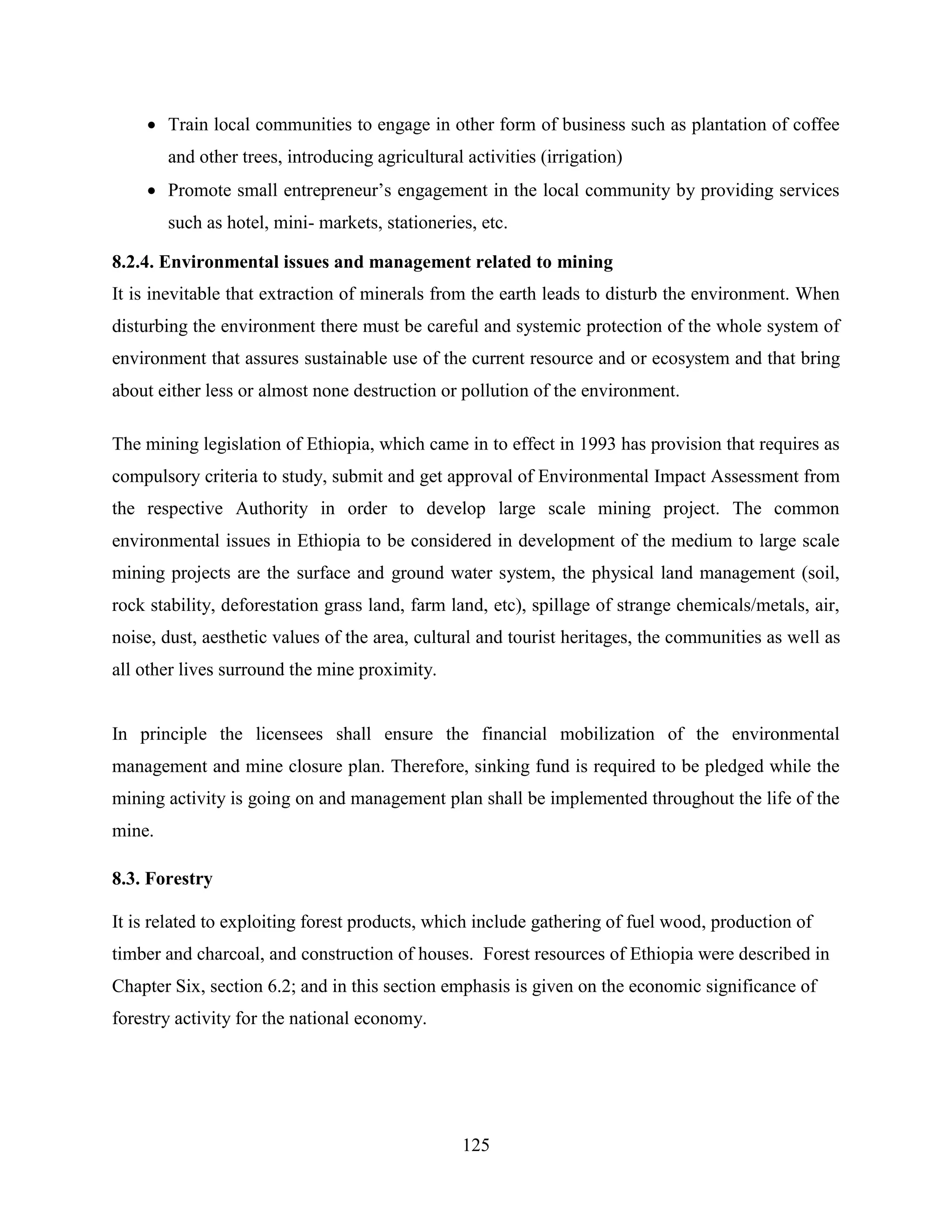 125
 Train local communities to engage in other form of business such as plantation of coffee
and other trees, introducing agricultural activities (irrigation)
 Promote small entrepreneur‟s engagement in the local community by providing services
such as hotel, mini- markets, stationeries, etc.
8.2.4. Environmental issues and management related to mining
It is inevitable that extraction of minerals from the earth leads to disturb the environment. When
disturbing the environment there must be careful and systemic protection of the whole system of
environment that assures sustainable use of the current resource and or ecosystem and that bring
about either less or almost none destruction or pollution of the environment.
The mining legislation of Ethiopia, which came in to effect in 1993 has provision that requires as
compulsory criteria to study, submit and get approval of Environmental Impact Assessment from
the respective Authority in order to develop large scale mining project. The common
environmental issues in Ethiopia to be considered in development of the medium to large scale
mining projects are the surface and ground water system, the physical land management (soil,
rock stability, deforestation grass land, farm land, etc), spillage of strange chemicals/metals, air,
noise, dust, aesthetic values of the area, cultural and tourist heritages, the communities as well as
all other lives surround the mine proximity.
In principle the licensees shall ensure the financial mobilization of the environmental
management and mine closure plan. Therefore, sinking fund is required to be pledged while the
mining activity is going on and management plan shall be implemented throughout the life of the
mine.
8.3. Forestry
It is related to exploiting forest products, which include gathering of fuel wood, production of
timber and charcoal, and construction of houses. Forest resources of Ethiopia were described in
Chapter Six, section 6.2; and in this section emphasis is given on the economic significance of
forestry activity for the national economy.
 