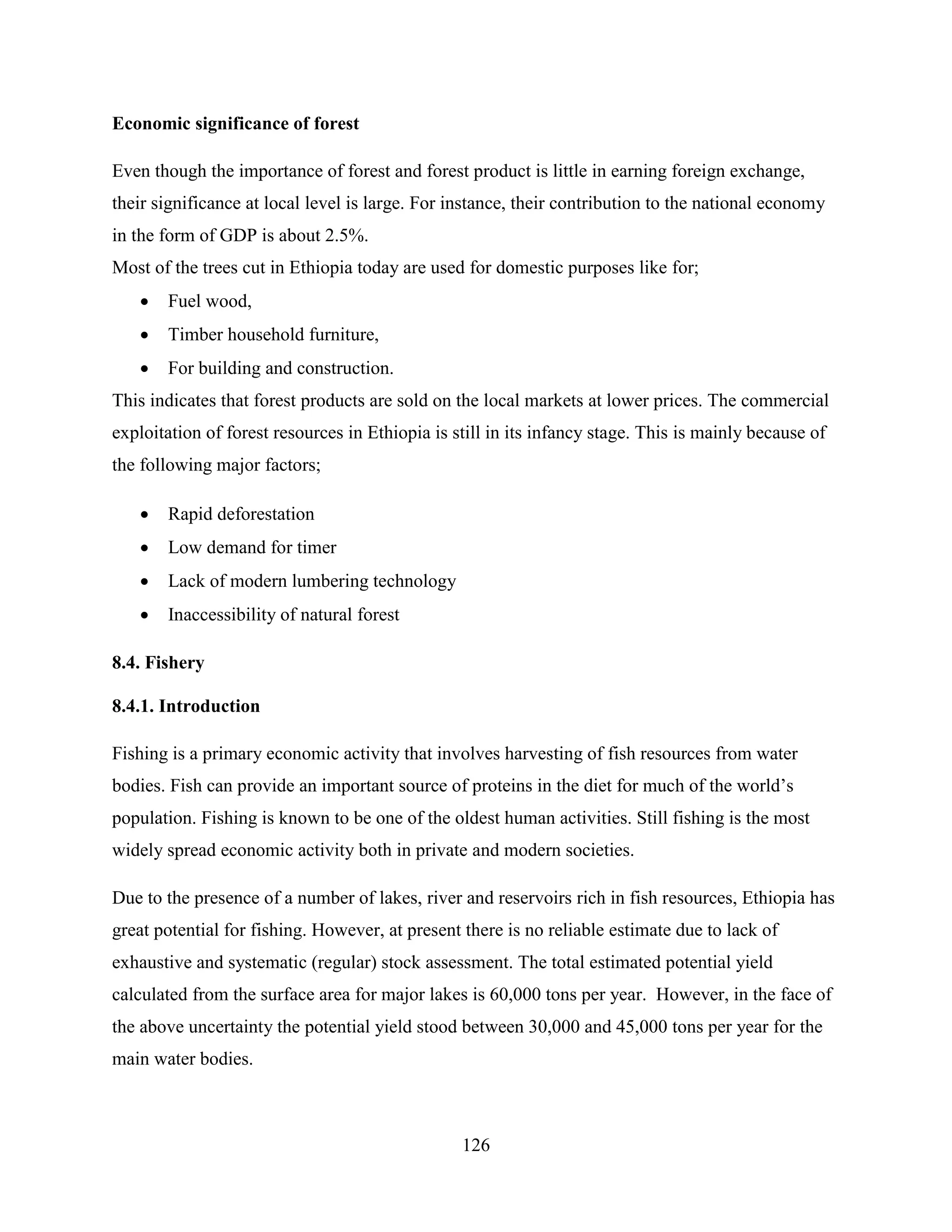 126
Economic significance of forest
Even though the importance of forest and forest product is little in earning foreign exchange,
their significance at local level is large. For instance, their contribution to the national economy
in the form of GDP is about 2.5%.
Most of the trees cut in Ethiopia today are used for domestic purposes like for;
 Fuel wood,
 Timber household furniture,
 For building and construction.
This indicates that forest products are sold on the local markets at lower prices. The commercial
exploitation of forest resources in Ethiopia is still in its infancy stage. This is mainly because of
the following major factors;
 Rapid deforestation
 Low demand for timer
 Lack of modern lumbering technology
 Inaccessibility of natural forest
8.4. Fishery
8.4.1. Introduction
Fishing is a primary economic activity that involves harvesting of fish resources from water
bodies. Fish can provide an important source of proteins in the diet for much of the world‟s
population. Fishing is known to be one of the oldest human activities. Still fishing is the most
widely spread economic activity both in private and modern societies.
Due to the presence of a number of lakes, river and reservoirs rich in fish resources, Ethiopia has
great potential for fishing. However, at present there is no reliable estimate due to lack of
exhaustive and systematic (regular) stock assessment. The total estimated potential yield
calculated from the surface area for major lakes is 60,000 tons per year. However, in the face of
the above uncertainty the potential yield stood between 30,000 and 45,000 tons per year for the
main water bodies.
 