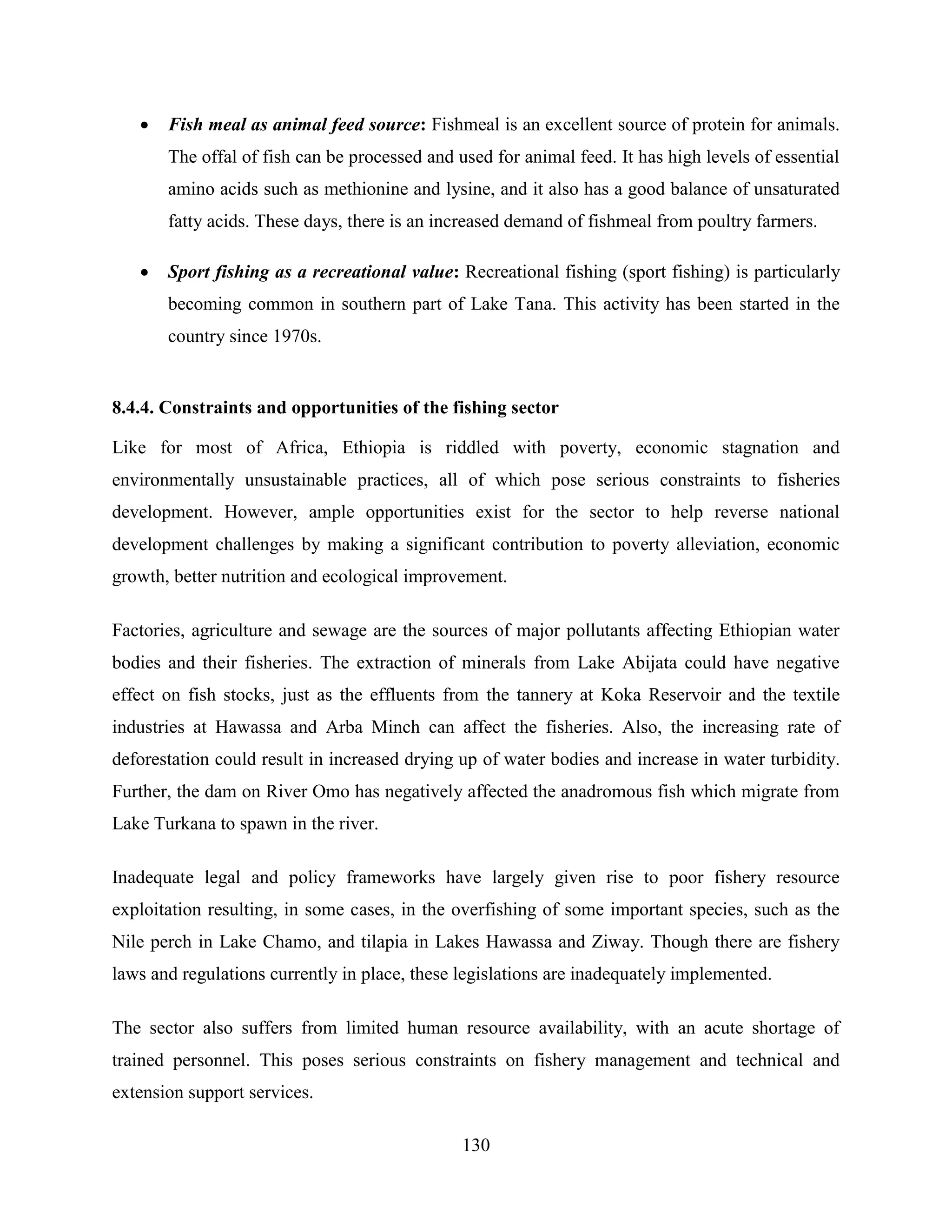130
 Fish meal as animal feed source: Fishmeal is an excellent source of protein for animals.
The offal of fish can be processed and used for animal feed. It has high levels of essential
amino acids such as methionine and lysine, and it also has a good balance of unsaturated
fatty acids. These days, there is an increased demand of fishmeal from poultry farmers.
 Sport fishing as a recreational value: Recreational fishing (sport fishing) is particularly
becoming common in southern part of Lake Tana. This activity has been started in the
country since 1970s.
8.4.4. Constraints and opportunities of the fishing sector
Like for most of Africa, Ethiopia is riddled with poverty, economic stagnation and
environmentally unsustainable practices, all of which pose serious constraints to fisheries
development. However, ample opportunities exist for the sector to help reverse national
development challenges by making a significant contribution to poverty alleviation, economic
growth, better nutrition and ecological improvement.
Factories, agriculture and sewage are the sources of major pollutants affecting Ethiopian water
bodies and their fisheries. The extraction of minerals from Lake Abijata could have negative
effect on fish stocks, just as the effluents from the tannery at Koka Reservoir and the textile
industries at Hawassa and Arba Minch can affect the fisheries. Also, the increasing rate of
deforestation could result in increased drying up of water bodies and increase in water turbidity.
Further, the dam on River Omo has negatively affected the anadromous fish which migrate from
Lake Turkana to spawn in the river.
Inadequate legal and policy frameworks have largely given rise to poor fishery resource
exploitation resulting, in some cases, in the overfishing of some important species, such as the
Nile perch in Lake Chamo, and tilapia in Lakes Hawassa and Ziway. Though there are fishery
laws and regulations currently in place, these legislations are inadequately implemented.
The sector also suffers from limited human resource availability, with an acute shortage of
trained personnel. This poses serious constraints on fishery management and technical and
extension support services.
 