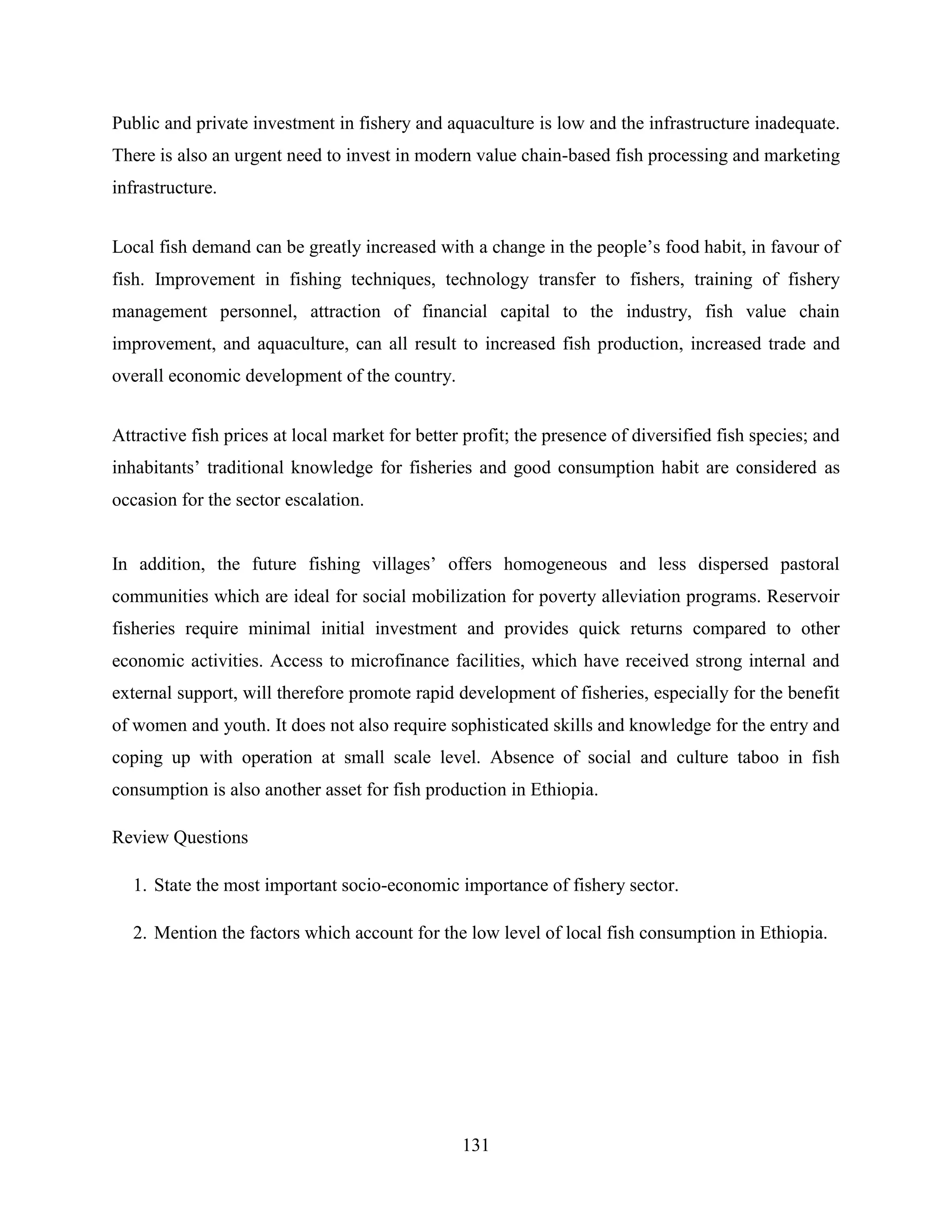 131
Public and private investment in fishery and aquaculture is low and the infrastructure inadequate.
There is also an urgent need to invest in modern value chain-based fish processing and marketing
infrastructure.
Local fish demand can be greatly increased with a change in the people‟s food habit, in favour of
fish. Improvement in fishing techniques, technology transfer to fishers, training of fishery
management personnel, attraction of financial capital to the industry, fish value chain
improvement, and aquaculture, can all result to increased fish production, increased trade and
overall economic development of the country.
Attractive fish prices at local market for better profit; the presence of diversified fish species; and
inhabitants‟ traditional knowledge for fisheries and good consumption habit are considered as
occasion for the sector escalation.
In addition, the future fishing villages‟ offers homogeneous and less dispersed pastoral
communities which are ideal for social mobilization for poverty alleviation programs. Reservoir
fisheries require minimal initial investment and provides quick returns compared to other
economic activities. Access to microfinance facilities, which have received strong internal and
external support, will therefore promote rapid development of fisheries, especially for the benefit
of women and youth. It does not also require sophisticated skills and knowledge for the entry and
coping up with operation at small scale level. Absence of social and culture taboo in fish
consumption is also another asset for fish production in Ethiopia.
Review Questions
1. State the most important socio-economic importance of fishery sector.
2. Mention the factors which account for the low level of local fish consumption in Ethiopia.
 