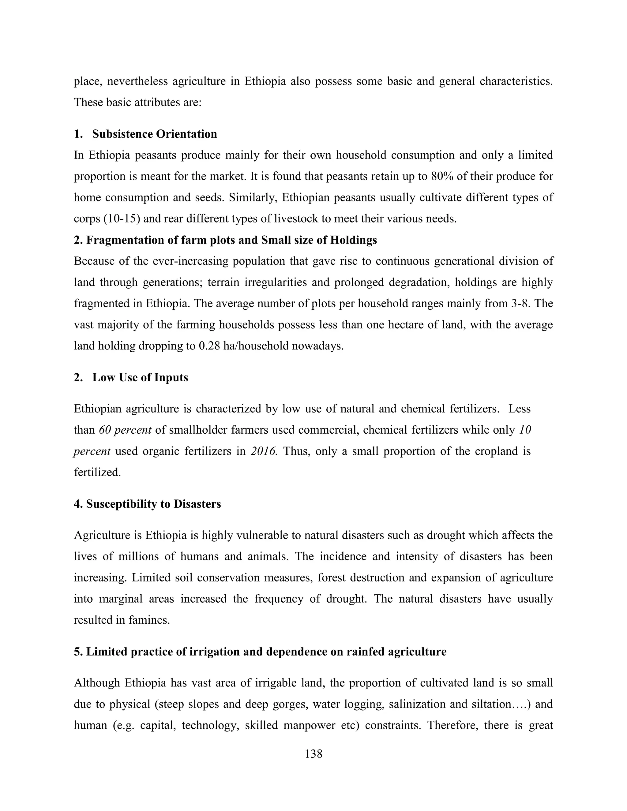 138
place, nevertheless agriculture in Ethiopia also possess some basic and general characteristics.
These basic attributes are:
1. Subsistence Orientation
In Ethiopia peasants produce mainly for their own household consumption and only a limited
proportion is meant for the market. It is found that peasants retain up to 80% of their produce for
home consumption and seeds. Similarly, Ethiopian peasants usually cultivate different types of
corps (10-15) and rear different types of livestock to meet their various needs.
2. Fragmentation of farm plots and Small size of Holdings
Because of the ever-increasing population that gave rise to continuous generational division of
land through generations; terrain irregularities and prolonged degradation, holdings are highly
fragmented in Ethiopia. The average number of plots per household ranges mainly from 3-8. The
vast majority of the farming households possess less than one hectare of land, with the average
land holding dropping to 0.28 ha/household nowadays.
2. Low Use of Inputs
Ethiopian agriculture is characterized by low use of natural and chemical fertilizers. Less
than 60 percent of smallholder farmers used commercial, chemical fertilizers while only 10
percent used organic fertilizers in 2016. Thus, only a small proportion of the cropland is
fertilized.
4. Susceptibility to Disasters
Agriculture is Ethiopia is highly vulnerable to natural disasters such as drought which affects the
lives of millions of humans and animals. The incidence and intensity of disasters has been
increasing. Limited soil conservation measures, forest destruction and expansion of agriculture
into marginal areas increased the frequency of drought. The natural disasters have usually
resulted in famines.
5. Limited practice of irrigation and dependence on rainfed agriculture
Although Ethiopia has vast area of irrigable land, the proportion of cultivated land is so small
due to physical (steep slopes and deep gorges, water logging, salinization and siltation….) and
human (e.g. capital, technology, skilled manpower etc) constraints. Therefore, there is great
 