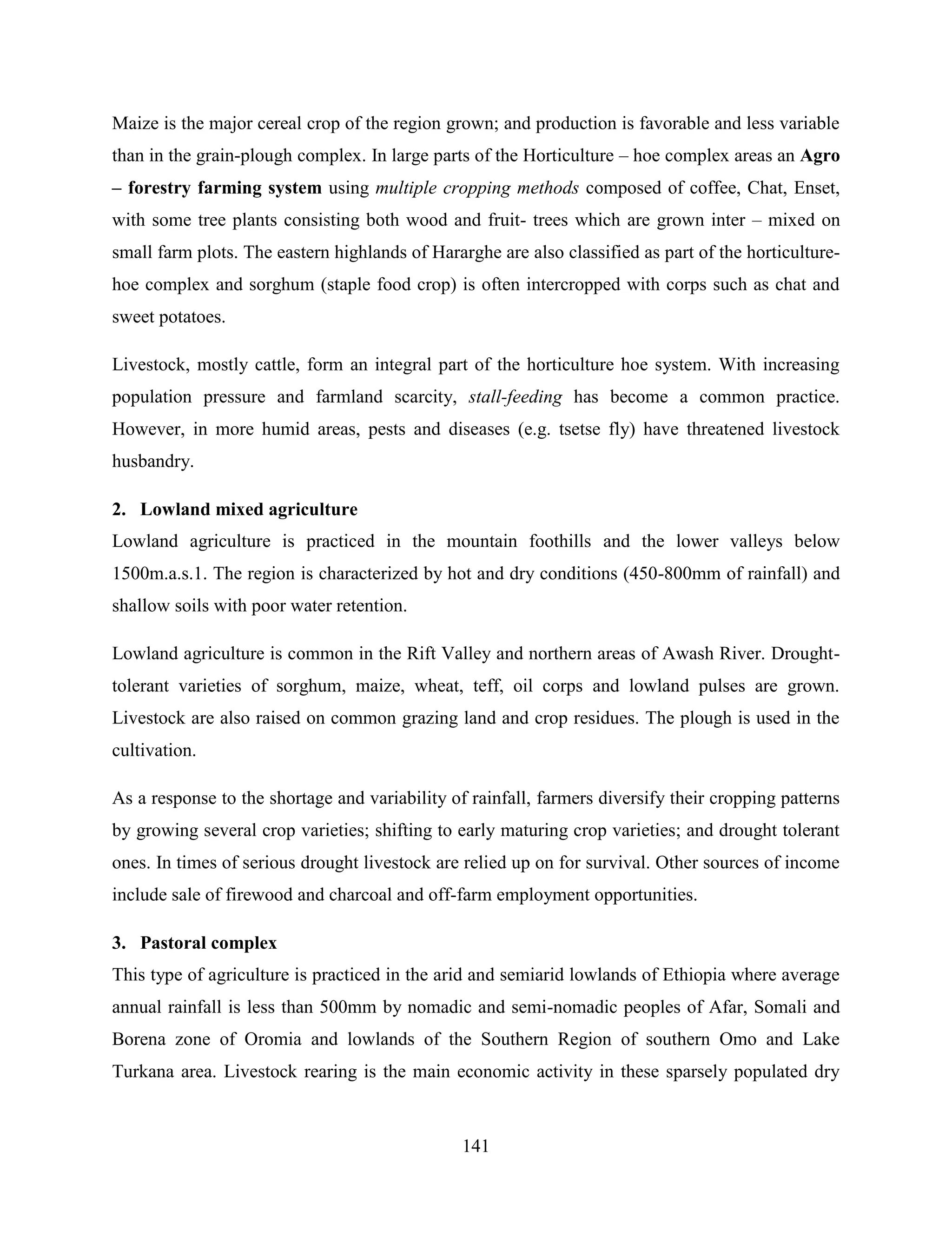 141
Maize is the major cereal crop of the region grown; and production is favorable and less variable
than in the grain-plough complex. In large parts of the Horticulture – hoe complex areas an Agro
– forestry farming system using multiple cropping methods composed of coffee, Chat, Enset,
with some tree plants consisting both wood and fruit- trees which are grown inter – mixed on
small farm plots. The eastern highlands of Hararghe are also classified as part of the horticulture-
hoe complex and sorghum (staple food crop) is often intercropped with corps such as chat and
sweet potatoes.
Livestock, mostly cattle, form an integral part of the horticulture hoe system. With increasing
population pressure and farmland scarcity, stall-feeding has become a common practice.
However, in more humid areas, pests and diseases (e.g. tsetse fly) have threatened livestock
husbandry.
2. Lowland mixed agriculture
Lowland agriculture is practiced in the mountain foothills and the lower valleys below
1500m.a.s.1. The region is characterized by hot and dry conditions (450-800mm of rainfall) and
shallow soils with poor water retention.
Lowland agriculture is common in the Rift Valley and northern areas of Awash River. Drought-
tolerant varieties of sorghum, maize, wheat, teff, oil corps and lowland pulses are grown.
Livestock are also raised on common grazing land and crop residues. The plough is used in the
cultivation.
As a response to the shortage and variability of rainfall, farmers diversify their cropping patterns
by growing several crop varieties; shifting to early maturing crop varieties; and drought tolerant
ones. In times of serious drought livestock are relied up on for survival. Other sources of income
include sale of firewood and charcoal and off-farm employment opportunities.
3. Pastoral complex
This type of agriculture is practiced in the arid and semiarid lowlands of Ethiopia where average
annual rainfall is less than 500mm by nomadic and semi-nomadic peoples of Afar, Somali and
Borena zone of Oromia and lowlands of the Southern Region of southern Omo and Lake
Turkana area. Livestock rearing is the main economic activity in these sparsely populated dry
 