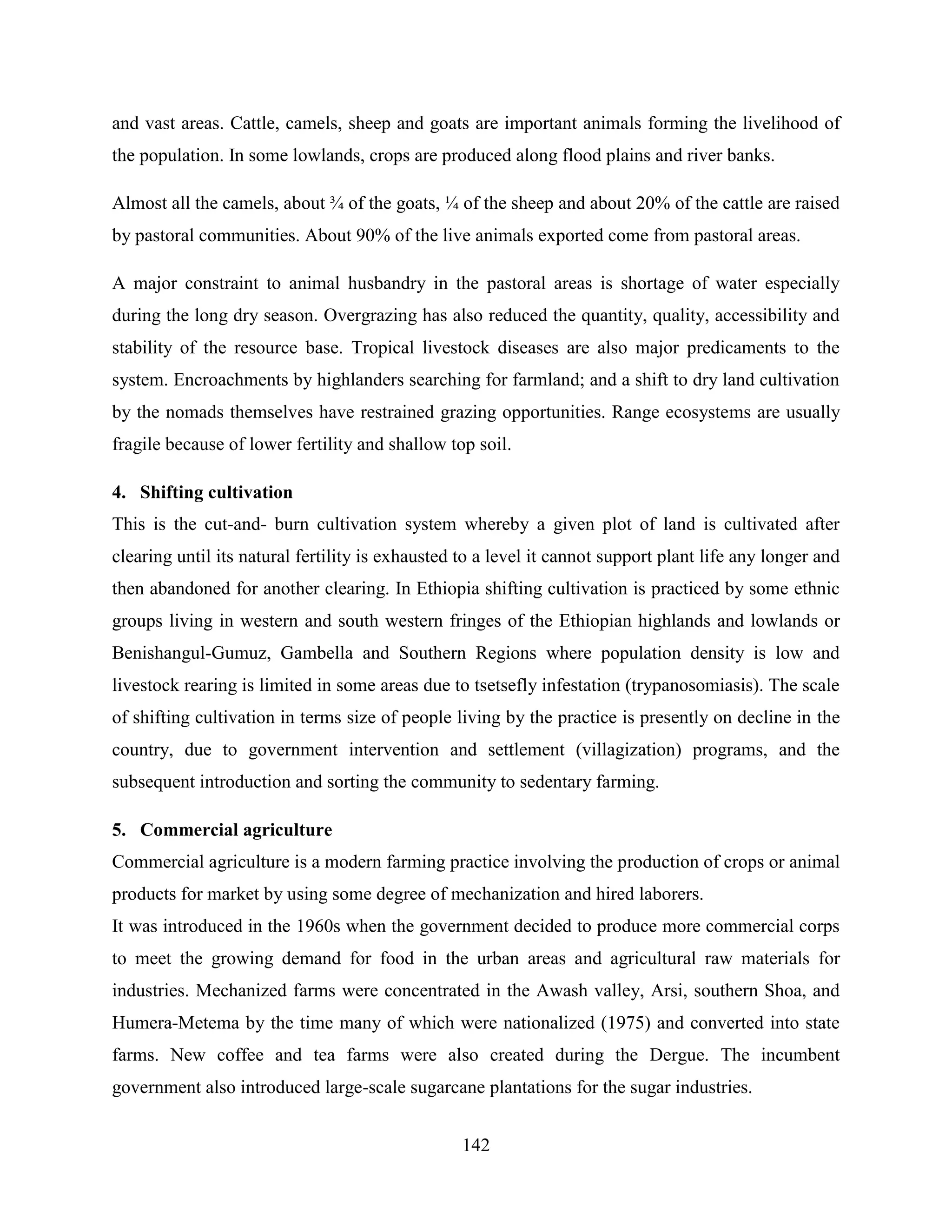 142
and vast areas. Cattle, camels, sheep and goats are important animals forming the livelihood of
the population. In some lowlands, crops are produced along flood plains and river banks.
Almost all the camels, about ¾ of the goats, ¼ of the sheep and about 20% of the cattle are raised
by pastoral communities. About 90% of the live animals exported come from pastoral areas.
A major constraint to animal husbandry in the pastoral areas is shortage of water especially
during the long dry season. Overgrazing has also reduced the quantity, quality, accessibility and
stability of the resource base. Tropical livestock diseases are also major predicaments to the
system. Encroachments by highlanders searching for farmland; and a shift to dry land cultivation
by the nomads themselves have restrained grazing opportunities. Range ecosystems are usually
fragile because of lower fertility and shallow top soil.
4. Shifting cultivation
This is the cut-and- burn cultivation system whereby a given plot of land is cultivated after
clearing until its natural fertility is exhausted to a level it cannot support plant life any longer and
then abandoned for another clearing. In Ethiopia shifting cultivation is practiced by some ethnic
groups living in western and south western fringes of the Ethiopian highlands and lowlands or
Benishangul-Gumuz, Gambella and Southern Regions where population density is low and
livestock rearing is limited in some areas due to tsetsefly infestation (trypanosomiasis). The scale
of shifting cultivation in terms size of people living by the practice is presently on decline in the
country, due to government intervention and settlement (villagization) programs, and the
subsequent introduction and sorting the community to sedentary farming.
5. Commercial agriculture
Commercial agriculture is a modern farming practice involving the production of crops or animal
products for market by using some degree of mechanization and hired laborers.
It was introduced in the 1960s when the government decided to produce more commercial corps
to meet the growing demand for food in the urban areas and agricultural raw materials for
industries. Mechanized farms were concentrated in the Awash valley, Arsi, southern Shoa, and
Humera-Metema by the time many of which were nationalized (1975) and converted into state
farms. New coffee and tea farms were also created during the Dergue. The incumbent
government also introduced large-scale sugarcane plantations for the sugar industries.
 