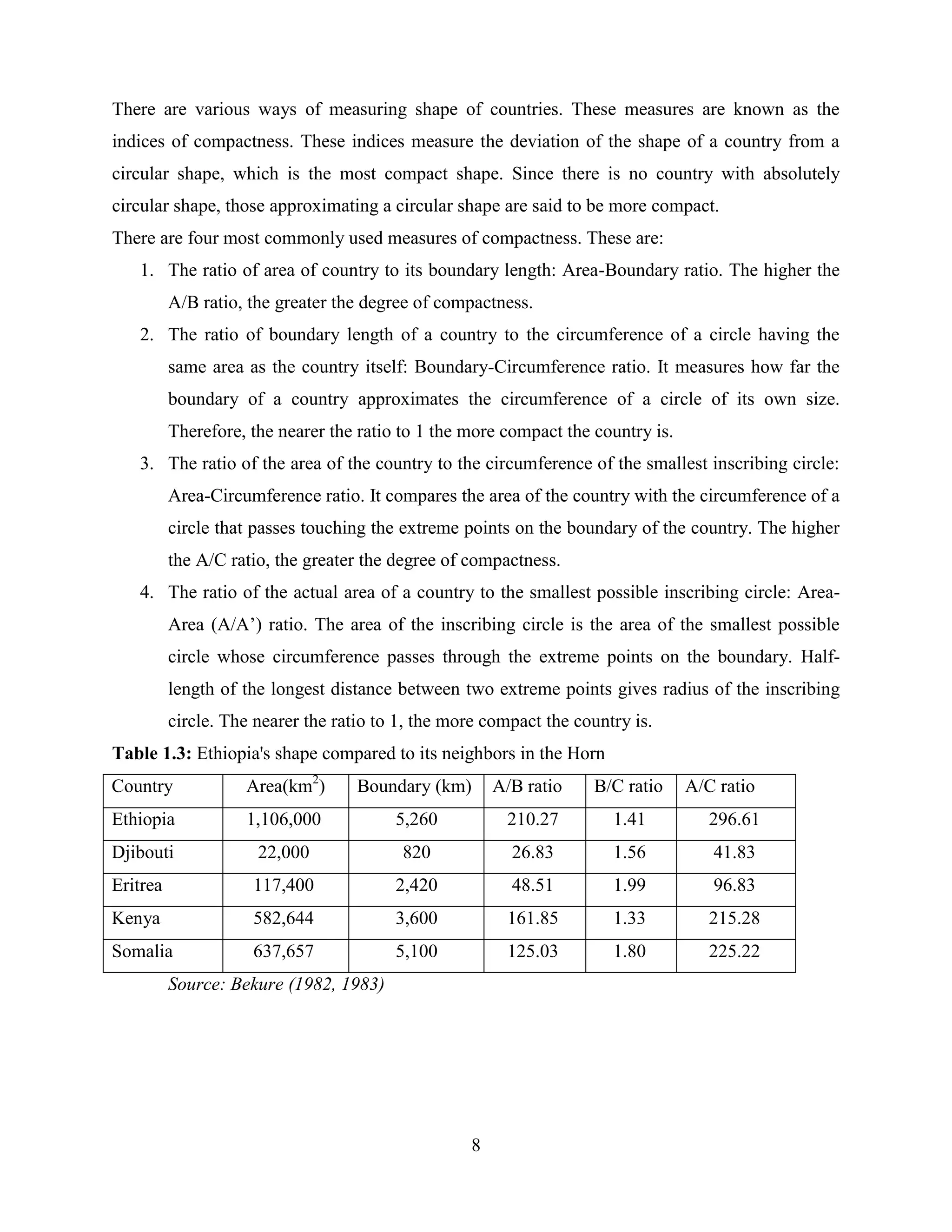 8
There are various ways of measuring shape of countries. These measures are known as the
indices of compactness. These indices measure the deviation of the shape of a country from a
circular shape, which is the most compact shape. Since there is no country with absolutely
circular shape, those approximating a circular shape are said to be more compact.
There are four most commonly used measures of compactness. These are:
1. The ratio of area of country to its boundary length: Area-Boundary ratio. The higher the
A/B ratio, the greater the degree of compactness.
2. The ratio of boundary length of a country to the circumference of a circle having the
same area as the country itself: Boundary-Circumference ratio. It measures how far the
boundary of a country approximates the circumference of a circle of its own size.
Therefore, the nearer the ratio to 1 the more compact the country is.
3. The ratio of the area of the country to the circumference of the smallest inscribing circle:
Area-Circumference ratio. It compares the area of the country with the circumference of a
circle that passes touching the extreme points on the boundary of the country. The higher
the A/C ratio, the greater the degree of compactness.
4. The ratio of the actual area of a country to the smallest possible inscribing circle: Area-
Area (A/A‟) ratio. The area of the inscribing circle is the area of the smallest possible
circle whose circumference passes through the extreme points on the boundary. Half-
length of the longest distance between two extreme points gives radius of the inscribing
circle. The nearer the ratio to 1, the more compact the country is.
Table 1.3: Ethiopia's shape compared to its neighbors in the Horn
Country Area(km2
) Boundary (km) A/B ratio B/C ratio A/C ratio
Ethiopia 1,106,000 5,260 210.27 1.41 296.61
Djibouti 22,000 820 26.83 1.56 41.83
Eritrea 117,400 2,420 48.51 1.99 96.83
Kenya 582,644 3,600 161.85 1.33 215.28
Somalia 637,657 5,100 125.03 1.80 225.22
Source: Bekure (1982, 1983)
 