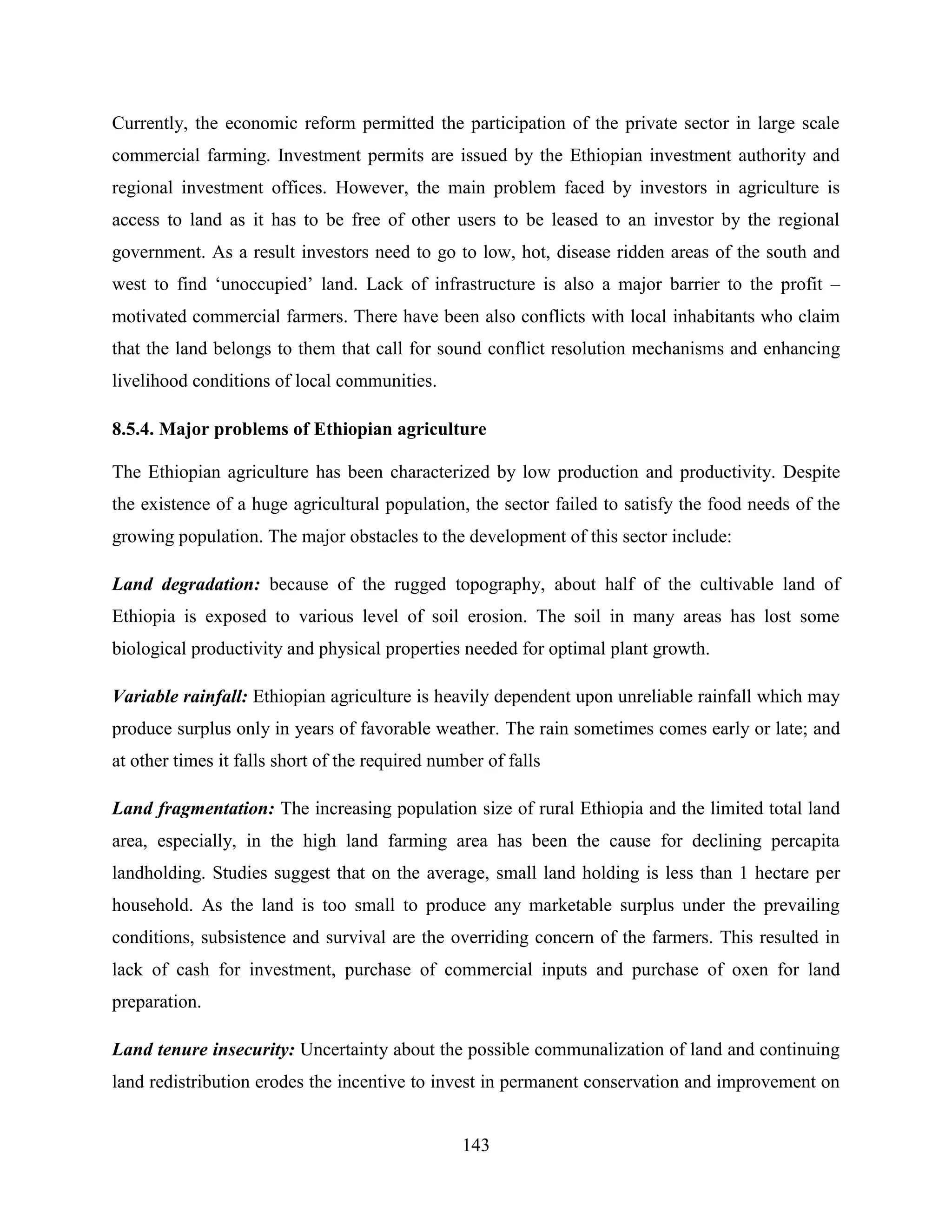 143
Currently, the economic reform permitted the participation of the private sector in large scale
commercial farming. Investment permits are issued by the Ethiopian investment authority and
regional investment offices. However, the main problem faced by investors in agriculture is
access to land as it has to be free of other users to be leased to an investor by the regional
government. As a result investors need to go to low, hot, disease ridden areas of the south and
west to find „unoccupied‟ land. Lack of infrastructure is also a major barrier to the profit –
motivated commercial farmers. There have been also conflicts with local inhabitants who claim
that the land belongs to them that call for sound conflict resolution mechanisms and enhancing
livelihood conditions of local communities.
8.5.4. Major problems of Ethiopian agriculture
The Ethiopian agriculture has been characterized by low production and productivity. Despite
the existence of a huge agricultural population, the sector failed to satisfy the food needs of the
growing population. The major obstacles to the development of this sector include:
Land degradation: because of the rugged topography, about half of the cultivable land of
Ethiopia is exposed to various level of soil erosion. The soil in many areas has lost some
biological productivity and physical properties needed for optimal plant growth.
Variable rainfall: Ethiopian agriculture is heavily dependent upon unreliable rainfall which may
produce surplus only in years of favorable weather. The rain sometimes comes early or late; and
at other times it falls short of the required number of falls
Land fragmentation: The increasing population size of rural Ethiopia and the limited total land
area, especially, in the high land farming area has been the cause for declining percapita
landholding. Studies suggest that on the average, small land holding is less than 1 hectare per
household. As the land is too small to produce any marketable surplus under the prevailing
conditions, subsistence and survival are the overriding concern of the farmers. This resulted in
lack of cash for investment, purchase of commercial inputs and purchase of oxen for land
preparation.
Land tenure insecurity: Uncertainty about the possible communalization of land and continuing
land redistribution erodes the incentive to invest in permanent conservation and improvement on
 