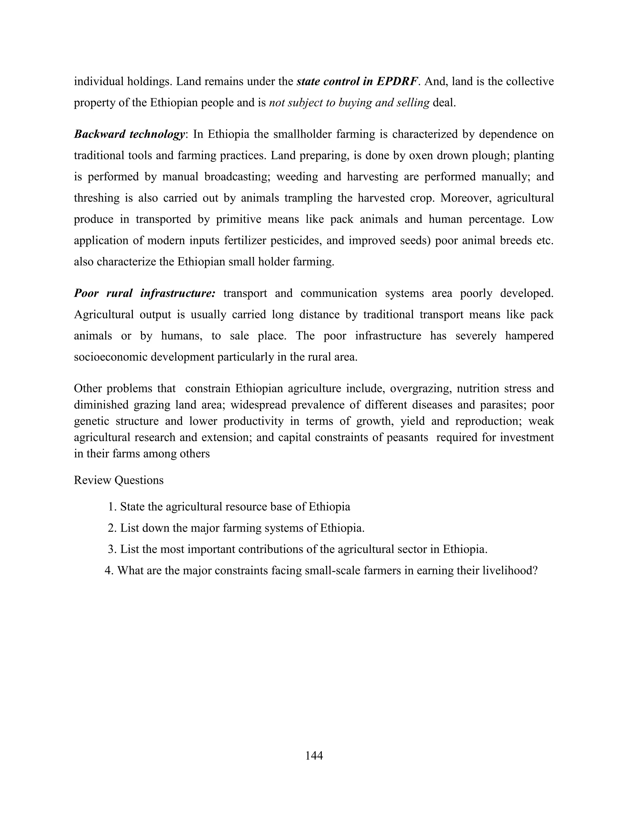 144
individual holdings. Land remains under the state control in EPDRF. And, land is the collective
property of the Ethiopian people and is not subject to buying and selling deal.
Backward technology: In Ethiopia the smallholder farming is characterized by dependence on
traditional tools and farming practices. Land preparing, is done by oxen drown plough; planting
is performed by manual broadcasting; weeding and harvesting are performed manually; and
threshing is also carried out by animals trampling the harvested crop. Moreover, agricultural
produce in transported by primitive means like pack animals and human percentage. Low
application of modern inputs fertilizer pesticides, and improved seeds) poor animal breeds etc.
also characterize the Ethiopian small holder farming.
Poor rural infrastructure: transport and communication systems area poorly developed.
Agricultural output is usually carried long distance by traditional transport means like pack
animals or by humans, to sale place. The poor infrastructure has severely hampered
socioeconomic development particularly in the rural area.
Other problems that constrain Ethiopian agriculture include, overgrazing, nutrition stress and
diminished grazing land area; widespread prevalence of different diseases and parasites; poor
genetic structure and lower productivity in terms of growth, yield and reproduction; weak
agricultural research and extension; and capital constraints of peasants required for investment
in their farms among others
Review Questions
1. State the agricultural resource base of Ethiopia
2. List down the major farming systems of Ethiopia.
3. List the most important contributions of the agricultural sector in Ethiopia.
4. What are the major constraints facing small-scale farmers in earning their livelihood?
 