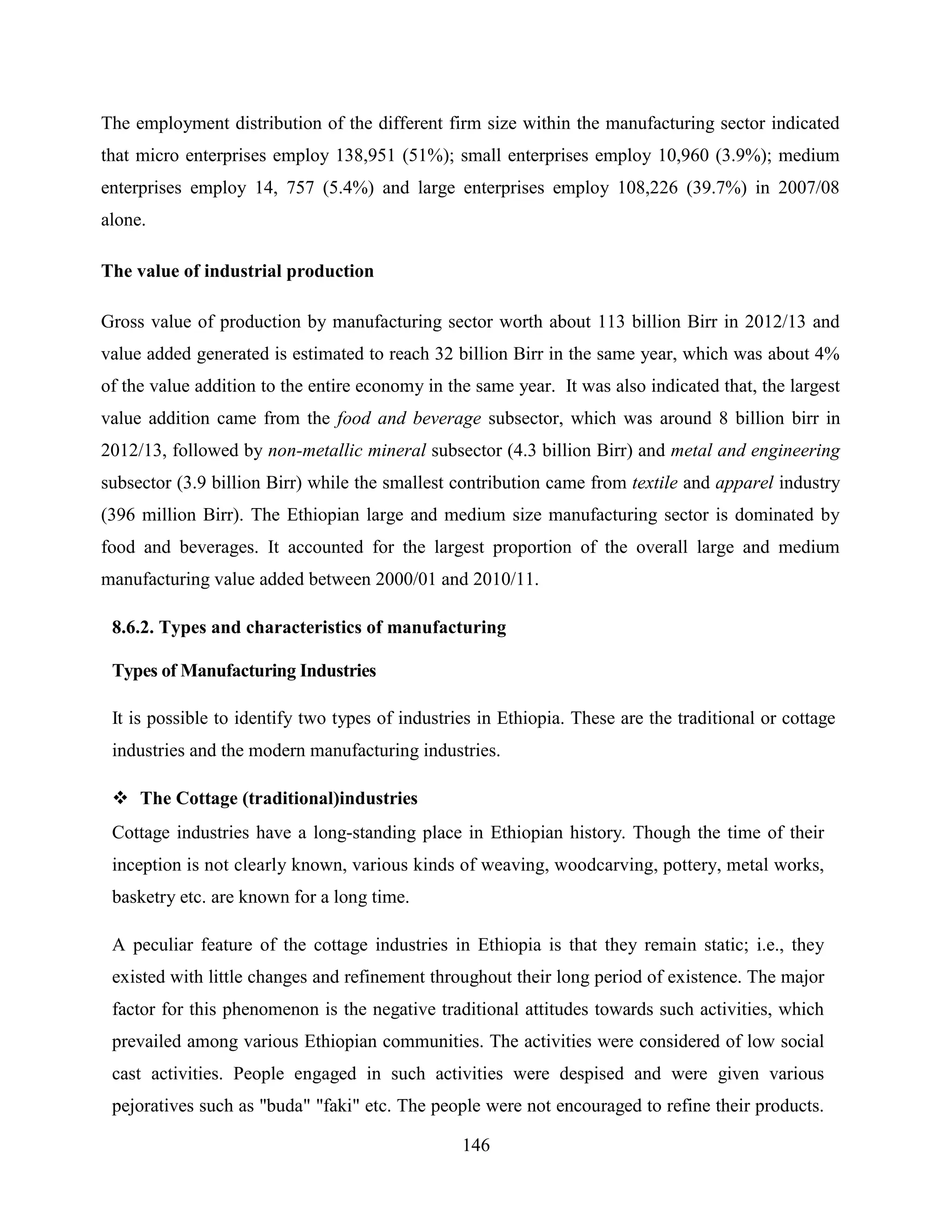 146
The employment distribution of the different firm size within the manufacturing sector indicated
that micro enterprises employ 138,951 (51%); small enterprises employ 10,960 (3.9%); medium
enterprises employ 14, 757 (5.4%) and large enterprises employ 108,226 (39.7%) in 2007/08
alone.
The value of industrial production
Gross value of production by manufacturing sector worth about 113 billion Birr in 2012/13 and
value added generated is estimated to reach 32 billion Birr in the same year, which was about 4%
of the value addition to the entire economy in the same year. It was also indicated that, the largest
value addition came from the food and beverage subsector, which was around 8 billion birr in
2012/13, followed by non-metallic mineral subsector (4.3 billion Birr) and metal and engineering
subsector (3.9 billion Birr) while the smallest contribution came from textile and apparel industry
(396 million Birr). The Ethiopian large and medium size manufacturing sector is dominated by
food and beverages. It accounted for the largest proportion of the overall large and medium
manufacturing value added between 2000/01 and 2010/11.
8.6.2. Types and characteristics of manufacturing
Types of Manufacturing Industries
It is possible to identify two types of industries in Ethiopia. These are the traditional or cottage
industries and the modern manufacturing industries.
 The Cottage (traditional)industries
Cottage industries have a long-standing place in Ethiopian history. Though the time of their
inception is not clearly known, various kinds of weaving, woodcarving, pottery, metal works,
basketry etc. are known for a long time.
A peculiar feature of the cottage industries in Ethiopia is that they remain static; i.e., they
existed with little changes and refinement throughout their long period of existence. The major
factor for this phenomenon is the negative traditional attitudes towards such activities, which
prevailed among various Ethiopian communities. The activities were considered of low social
cast activities. People engaged in such activities were despised and were given various
pejoratives such as "buda" "faki" etc. The people were not encouraged to refine their products.
 