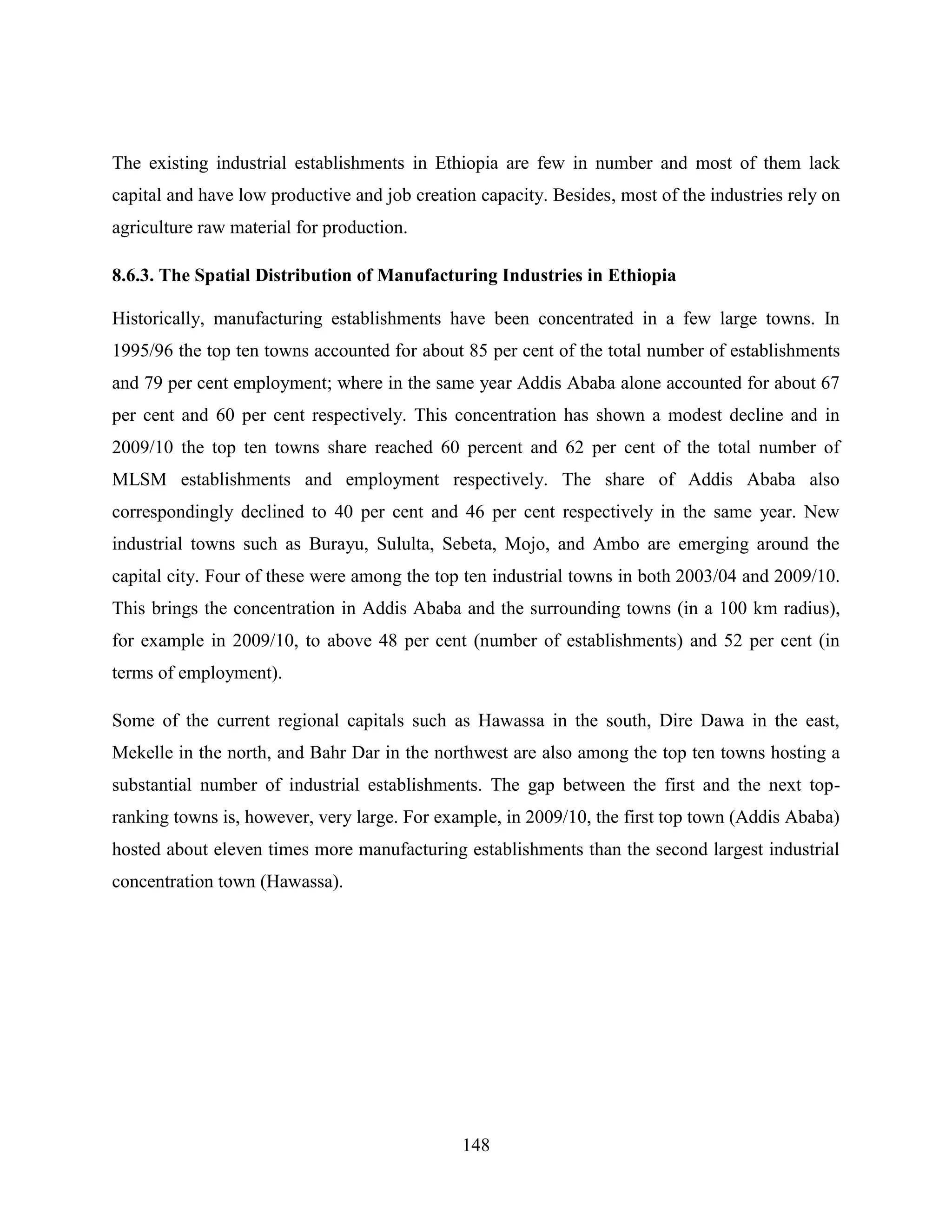 148
The existing industrial establishments in Ethiopia are few in number and most of them lack
capital and have low productive and job creation capacity. Besides, most of the industries rely on
agriculture raw material for production.
8.6.3. The Spatial Distribution of Manufacturing Industries in Ethiopia
Historically, manufacturing establishments have been concentrated in a few large towns. In
1995/96 the top ten towns accounted for about 85 per cent of the total number of establishments
and 79 per cent employment; where in the same year Addis Ababa alone accounted for about 67
per cent and 60 per cent respectively. This concentration has shown a modest decline and in
2009/10 the top ten towns share reached 60 percent and 62 per cent of the total number of
MLSM establishments and employment respectively. The share of Addis Ababa also
correspondingly declined to 40 per cent and 46 per cent respectively in the same year. New
industrial towns such as Burayu, Sululta, Sebeta, Mojo, and Ambo are emerging around the
capital city. Four of these were among the top ten industrial towns in both 2003/04 and 2009/10.
This brings the concentration in Addis Ababa and the surrounding towns (in a 100 km radius),
for example in 2009/10, to above 48 per cent (number of establishments) and 52 per cent (in
terms of employment).
Some of the current regional capitals such as Hawassa in the south, Dire Dawa in the east,
Mekelle in the north, and Bahr Dar in the northwest are also among the top ten towns hosting a
substantial number of industrial establishments. The gap between the first and the next top-
ranking towns is, however, very large. For example, in 2009/10, the first top town (Addis Ababa)
hosted about eleven times more manufacturing establishments than the second largest industrial
concentration town (Hawassa).
 