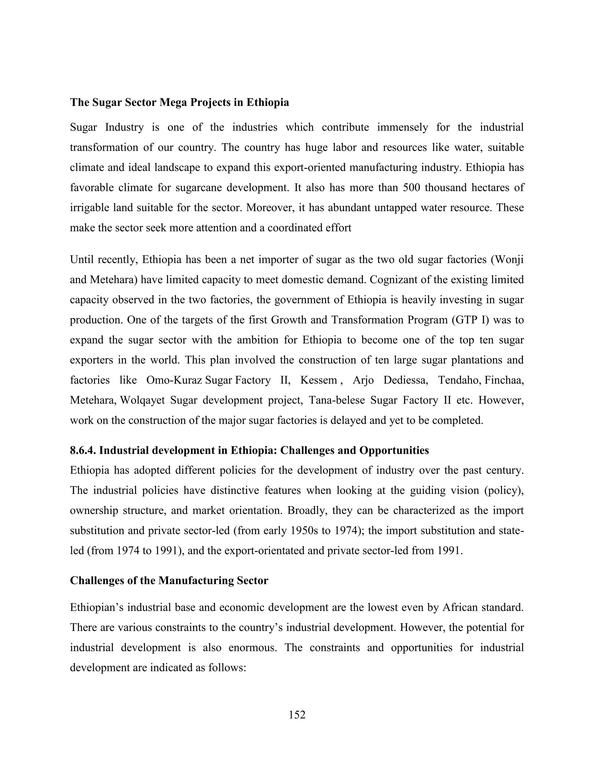 152
The Sugar Sector Mega Projects in Ethiopia
Sugar Industry is one of the industries which contribute immensely for the industrial
transformation of our country. The country has huge labor and resources like water, suitable
climate and ideal landscape to expand this export-oriented manufacturing industry. Ethiopia has
favorable climate for sugarcane development. It also has more than 500 thousand hectares of
irrigable land suitable for the sector. Moreover, it has abundant untapped water resource. These
make the sector seek more attention and a coordinated effort
Until recently, Ethiopia has been a net importer of sugar as the two old sugar factories (Wonji
and Metehara) have limited capacity to meet domestic demand. Cognizant of the existing limited
capacity observed in the two factories, the government of Ethiopia is heavily investing in sugar
production. One of the targets of the first Growth and Transformation Program (GTP I) was to
expand the sugar sector with the ambition for Ethiopia to become one of the top ten sugar
exporters in the world. This plan involved the construction of ten large sugar plantations and
factories like Omo-Kuraz Sugar Factory II, Kessem , Arjo Dediessa, Tendaho, Finchaa,
Metehara, Wolqayet Sugar development project, Tana-belese Sugar Factory II etc. However,
work on the construction of the major sugar factories is delayed and yet to be completed.
8.6.4. Industrial development in Ethiopia: Challenges and Opportunities
Ethiopia has adopted different policies for the development of industry over the past century.
The industrial policies have distinctive features when looking at the guiding vision (policy),
ownership structure, and market orientation. Broadly, they can be characterized as the import
substitution and private sector-led (from early 1950s to 1974); the import substitution and state-
led (from 1974 to 1991), and the export-orientated and private sector-led from 1991.
Challenges of the Manufacturing Sector
Ethiopian‟s industrial base and economic development are the lowest even by African standard.
There are various constraints to the country‟s industrial development. However, the potential for
industrial development is also enormous. The constraints and opportunities for industrial
development are indicated as follows:
 