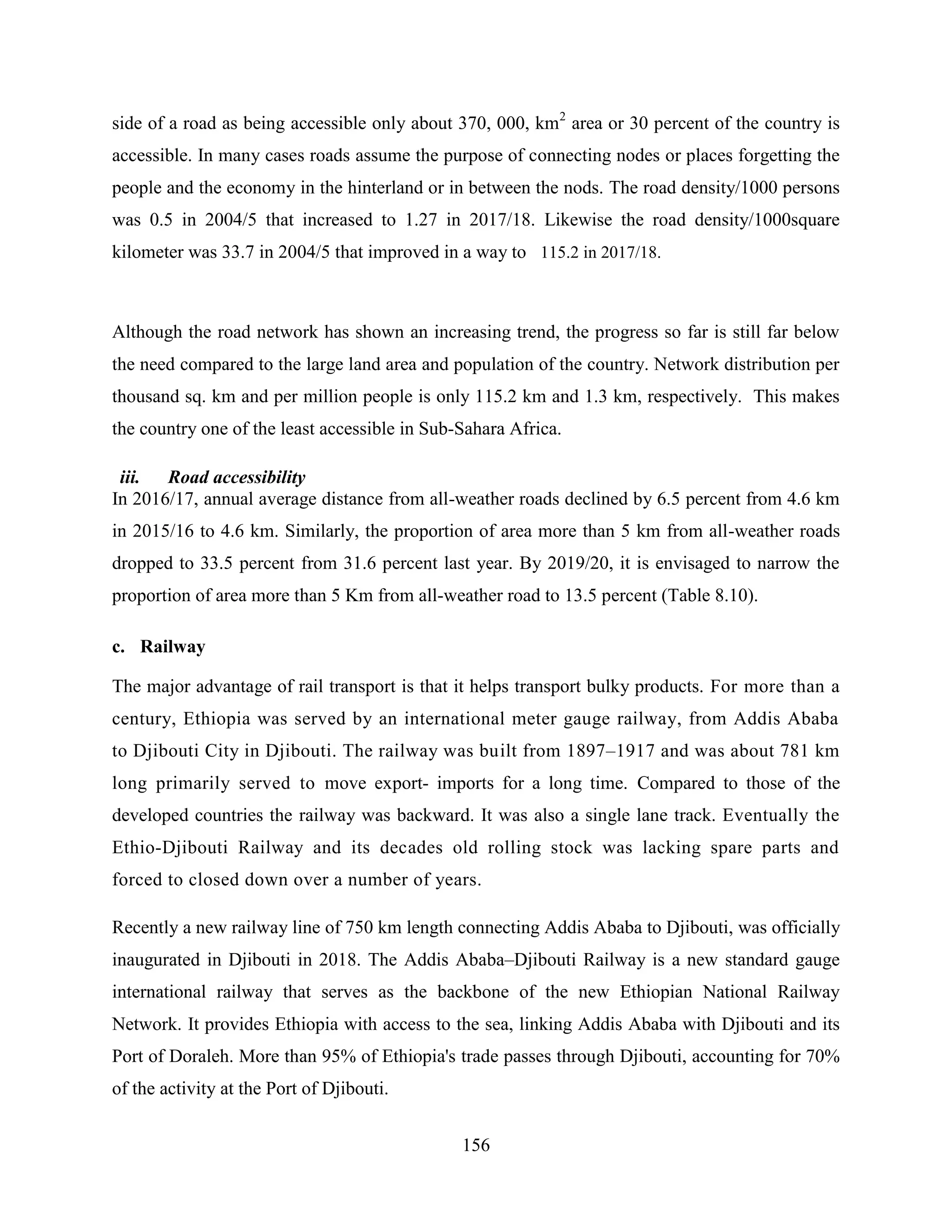 156
side of a road as being accessible only about 370, 000, km2
area or 30 percent of the country is
accessible. In many cases roads assume the purpose of connecting nodes or places forgetting the
people and the economy in the hinterland or in between the nods. The road density/1000 persons
was 0.5 in 2004/5 that increased to 1.27 in 2017/18. Likewise the road density/1000square
kilometer was 33.7 in 2004/5 that improved in a way to 115.2 in 2017/18.
Although the road network has shown an increasing trend, the progress so far is still far below
the need compared to the large land area and population of the country. Network distribution per
thousand sq. km and per million people is only 115.2 km and 1.3 km, respectively. This makes
the country one of the least accessible in Sub-Sahara Africa.
iii. Road accessibility
In 2016/17, annual average distance from all-weather roads declined by 6.5 percent from 4.6 km
in 2015/16 to 4.6 km. Similarly, the proportion of area more than 5 km from all-weather roads
dropped to 33.5 percent from 31.6 percent last year. By 2019/20, it is envisaged to narrow the
proportion of area more than 5 Km from all-weather road to 13.5 percent (Table 8.10).
c. Railway
The major advantage of rail transport is that it helps transport bulky products. For more than a
century, Ethiopia was served by an international meter gauge railway, from Addis Ababa
to Djibouti City in Djibouti. The railway was built from 1897–1917 and was about 781 km
long primarily served to move export- imports for a long time. Compared to those of the
developed countries the railway was backward. It was also a single lane track. Eventually the
Ethio-Djibouti Railway and its decades old rolling stock was lacking spare parts and
forced to closed down over a number of years.
Recently a new railway line of 750 km length connecting Addis Ababa to Djibouti, was officially
inaugurated in Djibouti in 2018. The Addis Ababa–Djibouti Railway is a new standard gauge
international railway that serves as the backbone of the new Ethiopian National Railway
Network. It provides Ethiopia with access to the sea, linking Addis Ababa with Djibouti and its
Port of Doraleh. More than 95% of Ethiopia's trade passes through Djibouti, accounting for 70%
of the activity at the Port of Djibouti.
 