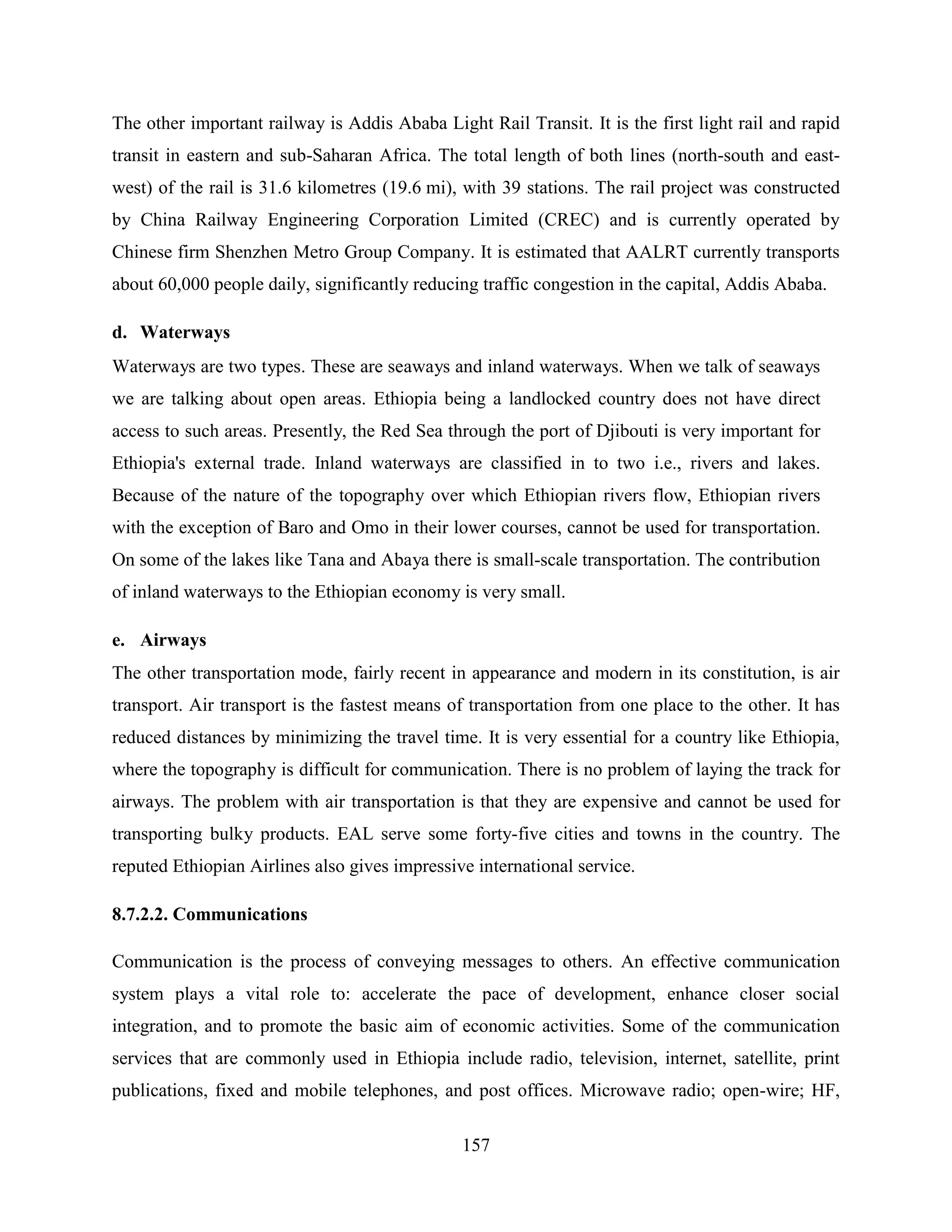 157
The other important railway is Addis Ababa Light Rail Transit. It is the first light rail and rapid
transit in eastern and sub-Saharan Africa. The total length of both lines (north-south and east-
west) of the rail is 31.6 kilometres (19.6 mi), with 39 stations. The rail project was constructed
by China Railway Engineering Corporation Limited (CREC) and is currently operated by
Chinese firm Shenzhen Metro Group Company. It is estimated that AALRT currently transports
about 60,000 people daily, significantly reducing traffic congestion in the capital, Addis Ababa.
d. Waterways
Waterways are two types. These are seaways and inland waterways. When we talk of seaways
we are talking about open areas. Ethiopia being a landlocked country does not have direct
access to such areas. Presently, the Red Sea through the port of Djibouti is very important for
Ethiopia's external trade. Inland waterways are classified in to two i.e., rivers and lakes.
Because of the nature of the topography over which Ethiopian rivers flow, Ethiopian rivers
with the exception of Baro and Omo in their lower courses, cannot be used for transportation.
On some of the lakes like Tana and Abaya there is small-scale transportation. The contribution
of inland waterways to the Ethiopian economy is very small.
e. Airways
The other transportation mode, fairly recent in appearance and modern in its constitution, is air
transport. Air transport is the fastest means of transportation from one place to the other. It has
reduced distances by minimizing the travel time. It is very essential for a country like Ethiopia,
where the topography is difficult for communication. There is no problem of laying the track for
airways. The problem with air transportation is that they are expensive and cannot be used for
transporting bulky products. EAL serve some forty-five cities and towns in the country. The
reputed Ethiopian Airlines also gives impressive international service.
8.7.2.2. Communications
Communication is the process of conveying messages to others. An effective communication
system plays a vital role to: accelerate the pace of development, enhance closer social
integration, and to promote the basic aim of economic activities. Some of the communication
services that are commonly used in Ethiopia include radio, television, internet, satellite, print
publications, fixed and mobile telephones, and post offices. Microwave radio; open-wire; HF,
 