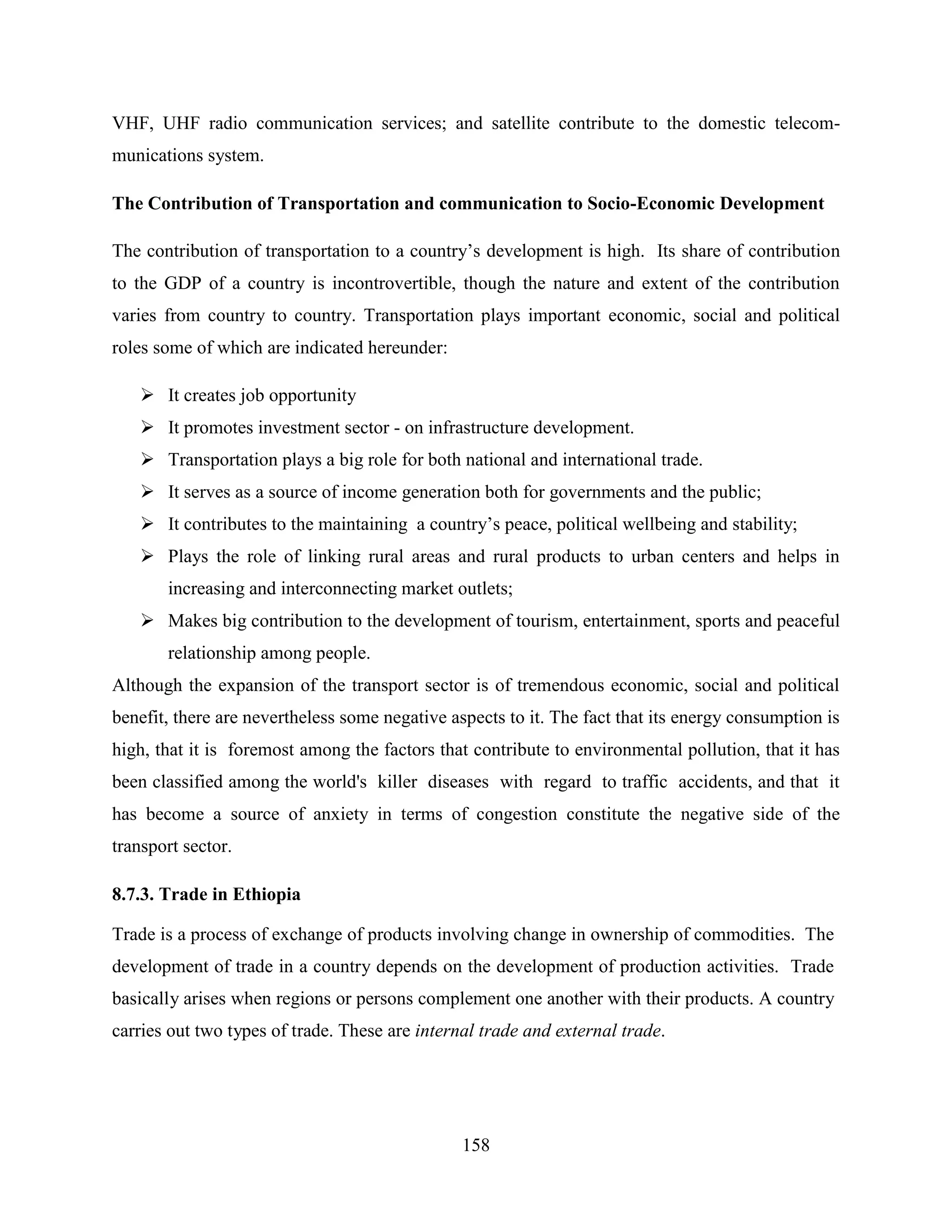 158
VHF, UHF radio communication services; and satellite contribute to the domestic telecom-
munications system.
The Contribution of Transportation and communication to Socio-Economic Development
The contribution of transportation to a country‟s development is high. Its share of contribution
to the GDP of a country is incontrovertible, though the nature and extent of the contribution
varies from country to country. Transportation plays important economic, social and political
roles some of which are indicated hereunder:
 It creates job opportunity
 It promotes investment sector - on infrastructure development.
 Transportation plays a big role for both national and international trade.
 It serves as a source of income generation both for governments and the public;
 It contributes to the maintaining a country‟s peace, political wellbeing and stability;
 Plays the role of linking rural areas and rural products to urban centers and helps in
increasing and interconnecting market outlets;
 Makes big contribution to the development of tourism, entertainment, sports and peaceful
relationship among people.
Although the expansion of the transport sector is of tremendous economic, social and political
benefit, there are nevertheless some negative aspects to it. The fact that its energy consumption is
high, that it is foremost among the factors that contribute to environmental pollution, that it has
been classified among the world's killer diseases with regard to traffic accidents, and that it
has become a source of anxiety in terms of congestion constitute the negative side of the
transport sector.
8.7.3. Trade in Ethiopia
Trade is a process of exchange of products involving change in ownership of commodities. The
development of trade in a country depends on the development of production activities. Trade
basically arises when regions or persons complement one another with their products. A country
carries out two types of trade. These are internal trade and external trade.
 