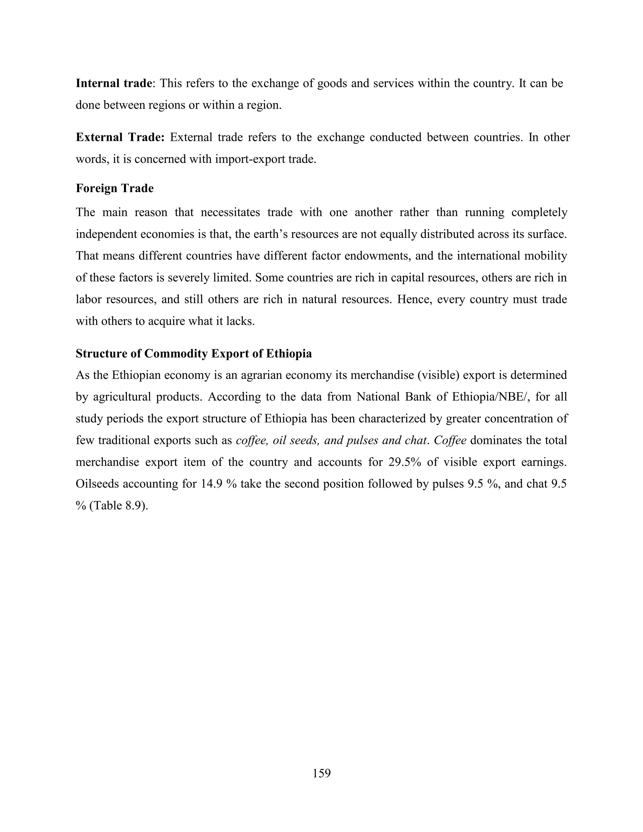 159
Internal trade: This refers to the exchange of goods and services within the country. It can be
done between regions or within a region.
External Trade: External trade refers to the exchange conducted between countries. In other
words, it is concerned with import-export trade.
Foreign Trade
The main reason that necessitates trade with one another rather than running completely
independent economies is that, the earth‟s resources are not equally distributed across its surface.
That means different countries have different factor endowments, and the international mobility
of these factors is severely limited. Some countries are rich in capital resources, others are rich in
labor resources, and still others are rich in natural resources. Hence, every country must trade
with others to acquire what it lacks.
Structure of Commodity Export of Ethiopia
As the Ethiopian economy is an agrarian economy its merchandise (visible) export is determined
by agricultural products. According to the data from National Bank of Ethiopia/NBE/, for all
study periods the export structure of Ethiopia has been characterized by greater concentration of
few traditional exports such as coffee, oil seeds, and pulses and chat. Coffee dominates the total
merchandise export item of the country and accounts for 29.5% of visible export earnings.
Oilseeds accounting for 14.9 % take the second position followed by pulses 9.5 %, and chat 9.5
% (Table 8.9).
 
