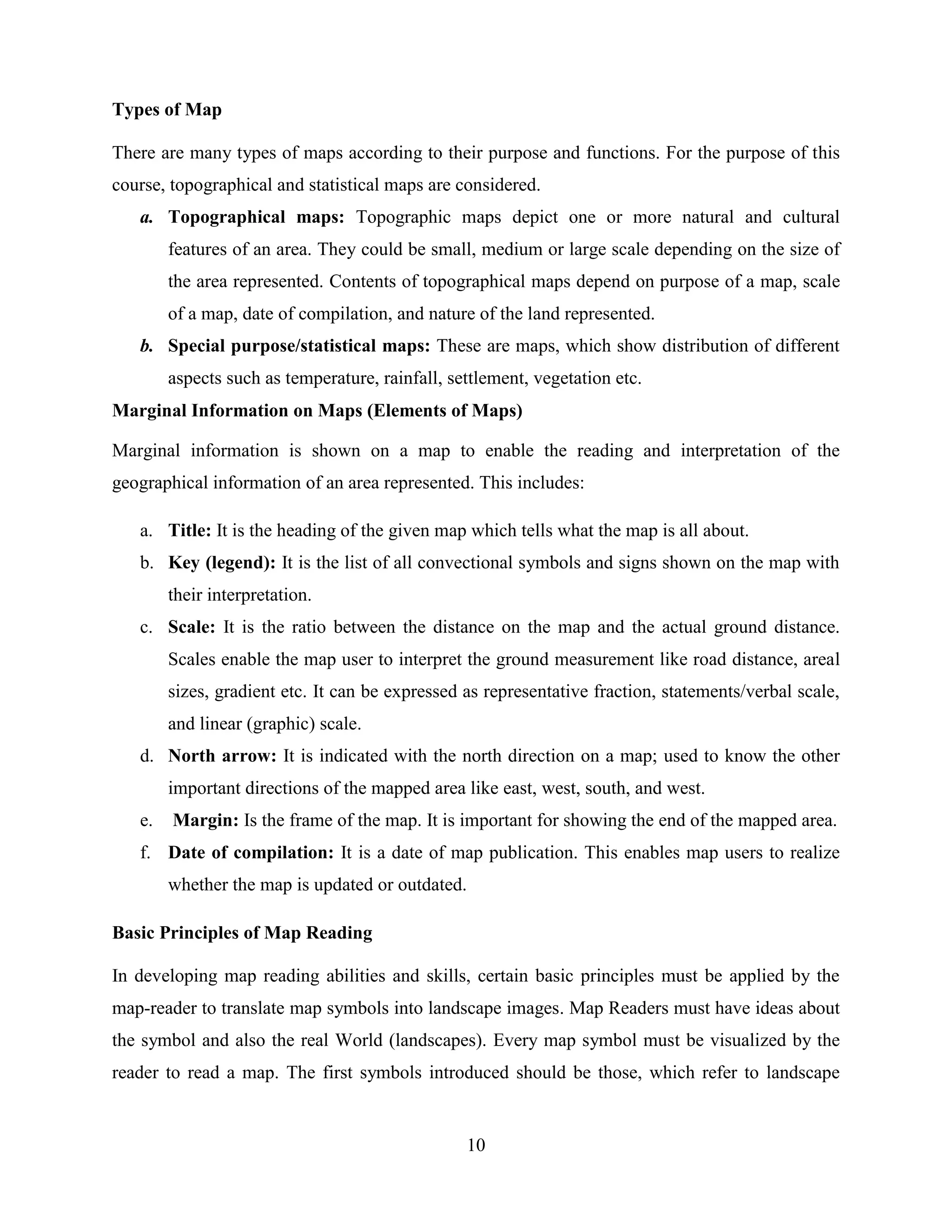 10
Types of Map
There are many types of maps according to their purpose and functions. For the purpose of this
course, topographical and statistical maps are considered.
a. Topographical maps: Topographic maps depict one or more natural and cultural
features of an area. They could be small, medium or large scale depending on the size of
the area represented. Contents of topographical maps depend on purpose of a map, scale
of a map, date of compilation, and nature of the land represented.
b. Special purpose/statistical maps: These are maps, which show distribution of different
aspects such as temperature, rainfall, settlement, vegetation etc.
Marginal Information on Maps (Elements of Maps)
Marginal information is shown on a map to enable the reading and interpretation of the
geographical information of an area represented. This includes:
a. Title: It is the heading of the given map which tells what the map is all about.
b. Key (legend): It is the list of all convectional symbols and signs shown on the map with
their interpretation.
c. Scale: It is the ratio between the distance on the map and the actual ground distance.
Scales enable the map user to interpret the ground measurement like road distance, areal
sizes, gradient etc. It can be expressed as representative fraction, statements/verbal scale,
and linear (graphic) scale.
d. North arrow: It is indicated with the north direction on a map; used to know the other
important directions of the mapped area like east, west, south, and west.
e. Margin: Is the frame of the map. It is important for showing the end of the mapped area.
f. Date of compilation: It is a date of map publication. This enables map users to realize
whether the map is updated or outdated.
Basic Principles of Map Reading
In developing map reading abilities and skills, certain basic principles must be applied by the
map-reader to translate map symbols into landscape images. Map Readers must have ideas about
the symbol and also the real World (landscapes). Every map symbol must be visualized by the
reader to read a map. The first symbols introduced should be those, which refer to landscape
 