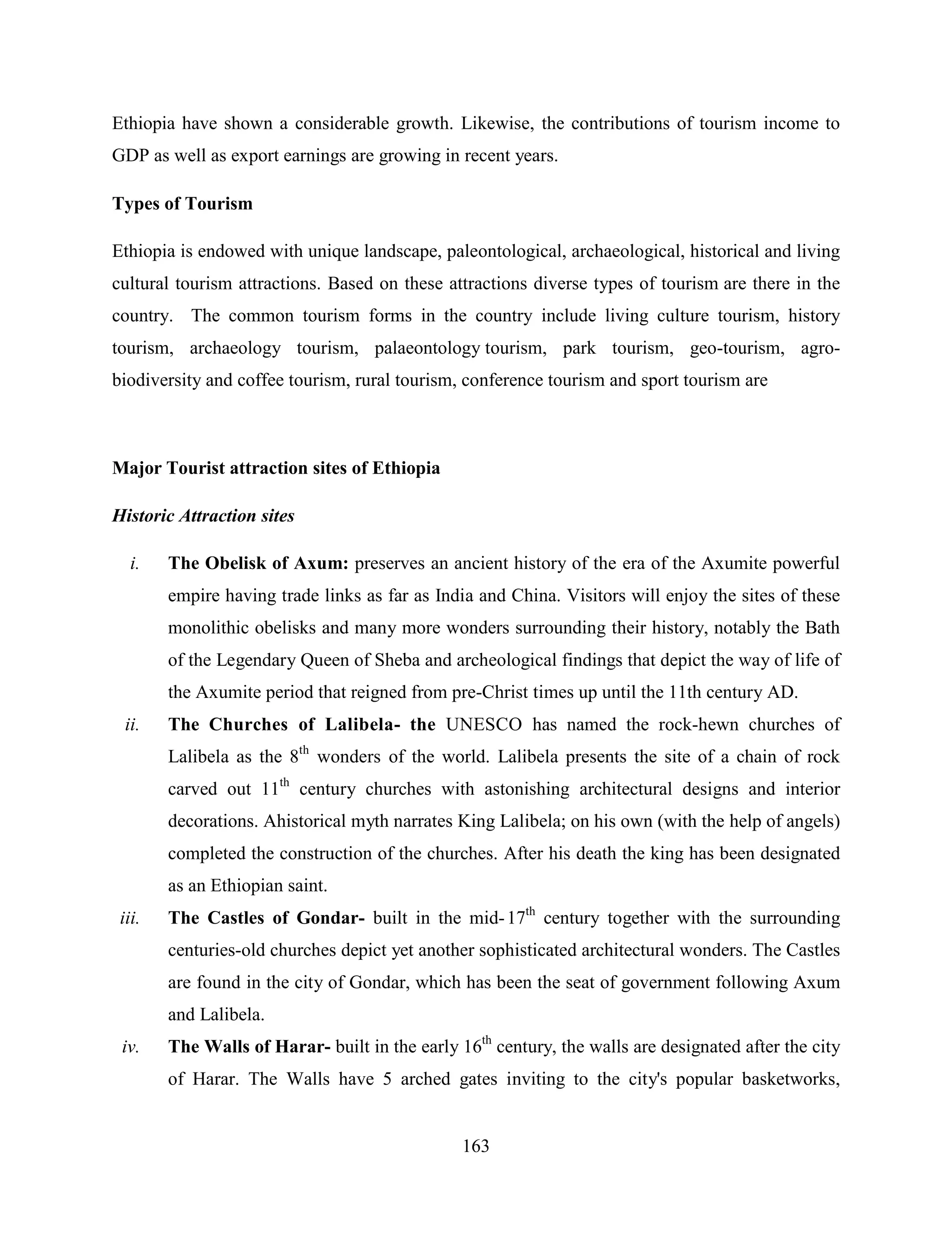 163
Ethiopia have shown a considerable growth. Likewise, the contributions of tourism income to
GDP as well as export earnings are growing in recent years.
Types of Tourism
Ethiopia is endowed with unique landscape, paleontological, archaeological, historical and living
cultural tourism attractions. Based on these attractions diverse types of tourism are there in the
country. The common tourism forms in the country include living culture tourism, history
tourism, archaeology tourism, palaeontology tourism, park tourism, geo-tourism, agro-
biodiversity and coffee tourism, rural tourism, conference tourism and sport tourism are
Major Tourist attraction sites of Ethiopia
Historic Attraction sites
i. The Obelisk of Axum: preserves an ancient history of the era of the Axumite powerful
empire having trade links as far as India and China. Visitors will enjoy the sites of these
monolithic obelisks and many more wonders surrounding their history, notably the Bath
of the Legendary Queen of Sheba and archeological findings that depict the way of life of
the Axumite period that reigned from pre-Christ times up until the 11th century AD.
ii. The Churches of Lalibela- the UNESCO has named the rock-hewn churches of
Lalibela as the 8th
wonders of the world. Lalibela presents the site of a chain of rock
carved out 11th
century churches with astonishing architectural designs and interior
decorations. Ahistorical myth narrates King Lalibela; on his own (with the help of angels)
completed the construction of the churches. After his death the king has been designated
as an Ethiopian saint.
iii. The Castles of Gondar- built in the mid-17th
century together with the surrounding
centuries-old churches depict yet another sophisticated architectural wonders. The Castles
are found in the city of Gondar, which has been the seat of government following Axum
and Lalibela.
iv. The Walls of Harar- built in the early 16th
century, the walls are designated after the city
of Harar. The Walls have 5 arched gates inviting to the city's popular basketworks,
 