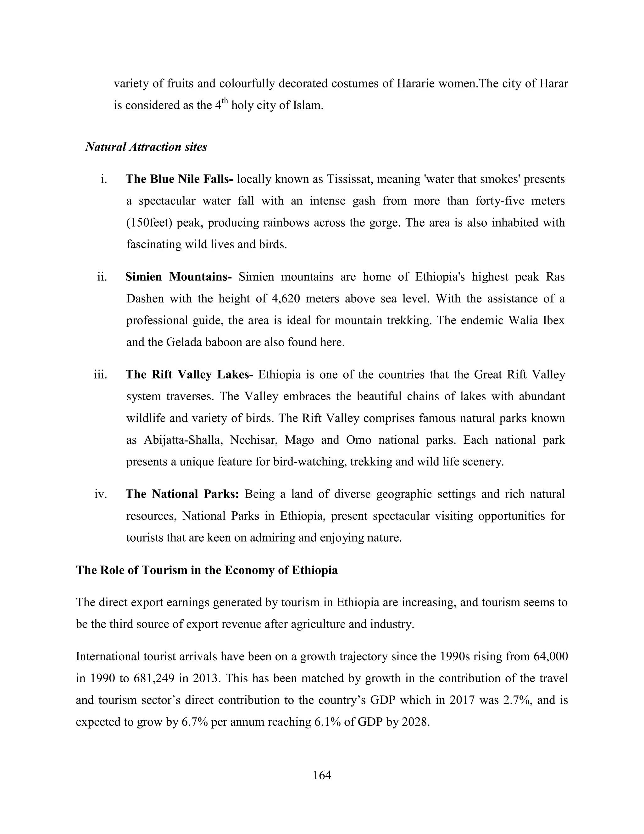 164
variety of fruits and colourfully decorated costumes of Hararie women.The city of Harar
is considered as the 4th
holy city of Islam.
Natural Attraction sites
i. The Blue Nile Falls- locally known as Tississat, meaning 'water that smokes' presents
a spectacular water fall with an intense gash from more than forty-five meters
(150feet) peak, producing rainbows across the gorge. The area is also inhabited with
fascinating wild lives and birds.
ii. Simien Mountains- Simien mountains are home of Ethiopia's highest peak Ras
Dashen with the height of 4,620 meters above sea level. With the assistance of a
professional guide, the area is ideal for mountain trekking. The endemic Walia Ibex
and the Gelada baboon are also found here.
iii. The Rift Valley Lakes- Ethiopia is one of the countries that the Great Rift Valley
system traverses. The Valley embraces the beautiful chains of lakes with abundant
wildlife and variety of birds. The Rift Valley comprises famous natural parks known
as Abijatta-Shalla, Nechisar, Mago and Omo national parks. Each national park
presents a unique feature for bird-watching, trekking and wild life scenery.
iv. The National Parks: Being a land of diverse geographic settings and rich natural
resources, National Parks in Ethiopia, present spectacular visiting opportunities for
tourists that are keen on admiring and enjoying nature.
The Role of Tourism in the Economy of Ethiopia
The direct export earnings generated by tourism in Ethiopia are increasing, and tourism seems to
be the third source of export revenue after agriculture and industry.
International tourist arrivals have been on a growth trajectory since the 1990s rising from 64,000
in 1990 to 681,249 in 2013. This has been matched by growth in the contribution of the travel
and tourism sector‟s direct contribution to the country‟s GDP which in 2017 was 2.7%, and is
expected to grow by 6.7% per annum reaching 6.1% of GDP by 2028.
 