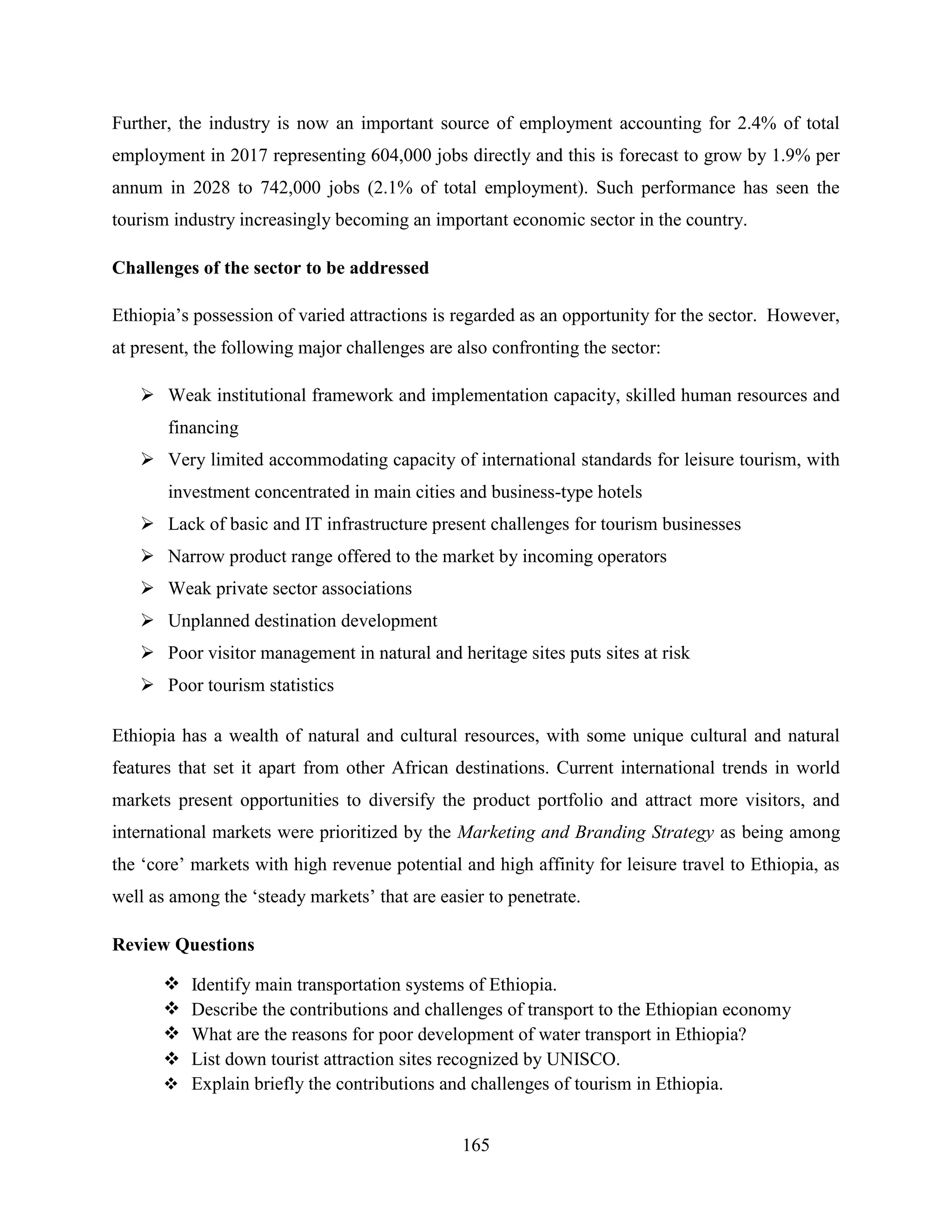 165
Further, the industry is now an important source of employment accounting for 2.4% of total
employment in 2017 representing 604,000 jobs directly and this is forecast to grow by 1.9% per
annum in 2028 to 742,000 jobs (2.1% of total employment). Such performance has seen the
tourism industry increasingly becoming an important economic sector in the country.
Challenges of the sector to be addressed
Ethiopia‟s possession of varied attractions is regarded as an opportunity for the sector. However,
at present, the following major challenges are also confronting the sector:
 Weak institutional framework and implementation capacity, skilled human resources and
financing
 Very limited accommodating capacity of international standards for leisure tourism, with
investment concentrated in main cities and business-type hotels
 Lack of basic and IT infrastructure present challenges for tourism businesses
 Narrow product range offered to the market by incoming operators
 Weak private sector associations
 Unplanned destination development
 Poor visitor management in natural and heritage sites puts sites at risk
 Poor tourism statistics
Ethiopia has a wealth of natural and cultural resources, with some unique cultural and natural
features that set it apart from other African destinations. Current international trends in world
markets present opportunities to diversify the product portfolio and attract more visitors, and
international markets were prioritized by the Marketing and Branding Strategy as being among
the „core‟ markets with high revenue potential and high affinity for leisure travel to Ethiopia, as
well as among the „steady markets‟ that are easier to penetrate.
Review Questions
 Identify main transportation systems of Ethiopia.
 Describe the contributions and challenges of transport to the Ethiopian economy
 What are the reasons for poor development of water transport in Ethiopia?
 List down tourist attraction sites recognized by UNISCO.
 Explain briefly the contributions and challenges of tourism in Ethiopia.
 