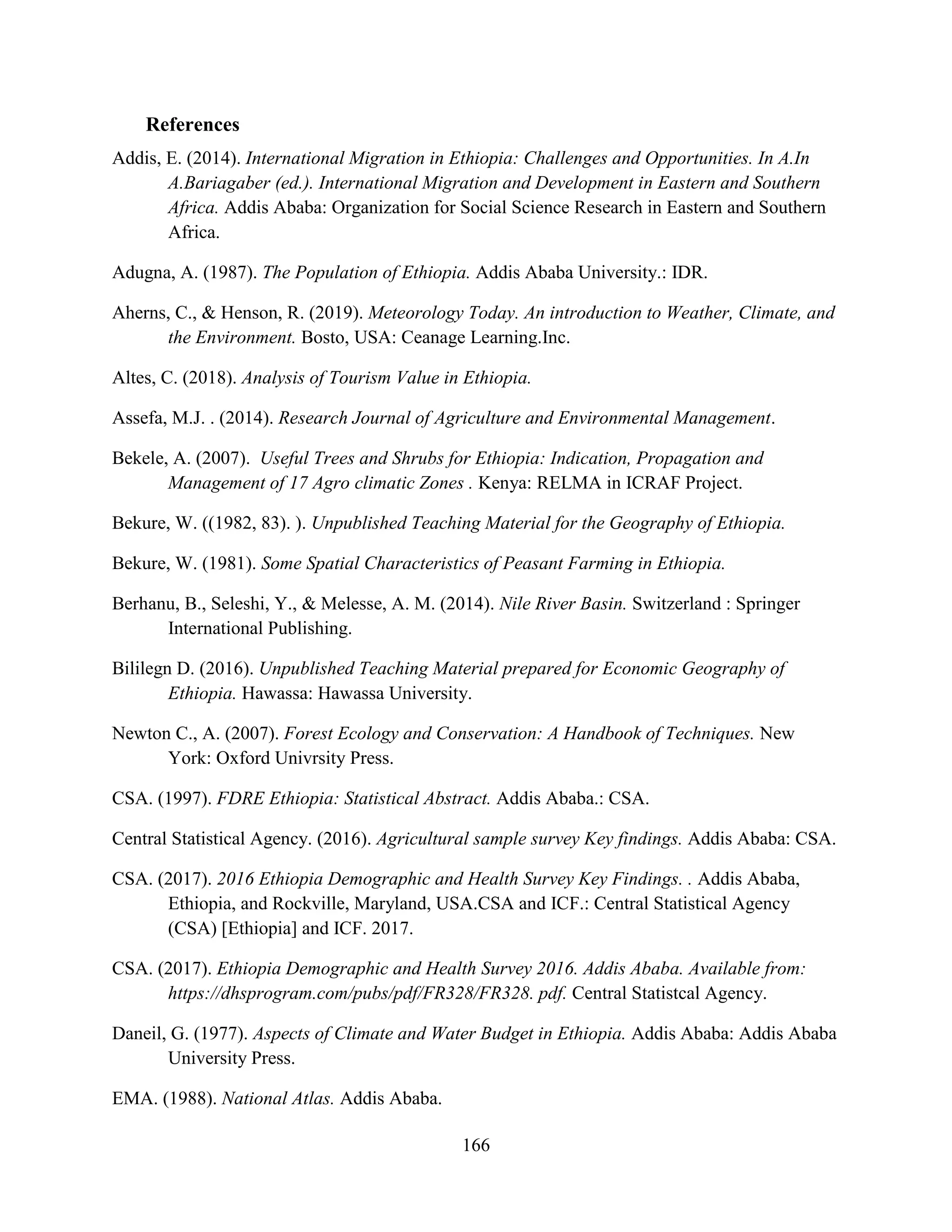 166
References
Addis, E. (2014). International Migration in Ethiopia: Challenges and Opportunities. In A.In
A.Bariagaber (ed.). International Migration and Development in Eastern and Southern
Africa. Addis Ababa: Organization for Social Science Research in Eastern and Southern
Africa.
Adugna, A. (1987). The Population of Ethiopia. Addis Ababa University.: IDR.
Aherns, C., & Henson, R. (2019). Meteorology Today. An introduction to Weather, Climate, and
the Environment. Bosto, USA: Ceanage Learning.Inc.
Altes, C. (2018). Analysis of Tourism Value in Ethiopia.
Assefa, M.J. . (2014). Research Journal of Agriculture and Environmental Management.
Bekele, A. (2007). Useful Trees and Shrubs for Ethiopia: Indication, Propagation and
Management of 17 Agro climatic Zones . Kenya: RELMA in ICRAF Project.
Bekure, W. ((1982, 83). ). Unpublished Teaching Material for the Geography of Ethiopia.
Bekure, W. (1981). Some Spatial Characteristics of Peasant Farming in Ethiopia.
Berhanu, B., Seleshi, Y., & Melesse, A. M. (2014). Nile River Basin. Switzerland : Springer
International Publishing.
Bililegn D. (2016). Unpublished Teaching Material prepared for Economic Geography of
Ethiopia. Hawassa: Hawassa University.
Newton C., A. (2007). Forest Ecology and Conservation: A Handbook of Techniques. New
York: Oxford Univrsity Press.
CSA. (1997). FDRE Ethiopia: Statistical Abstract. Addis Ababa.: CSA.
Central Statistical Agency. (2016). Agricultural sample survey Key findings. Addis Ababa: CSA.
CSA. (2017). 2016 Ethiopia Demographic and Health Survey Key Findings. . Addis Ababa,
Ethiopia, and Rockville, Maryland, USA.CSA and ICF.: Central Statistical Agency
(CSA) [Ethiopia] and ICF. 2017.
CSA. (2017). Ethiopia Demographic and Health Survey 2016. Addis Ababa. Available from:
https://dhsprogram.com/pubs/pdf/FR328/FR328. pdf. Central Statistcal Agency.
Daneil, G. (1977). Aspects of Climate and Water Budget in Ethiopia. Addis Ababa: Addis Ababa
University Press.
EMA. (1988). National Atlas. Addis Ababa.
 