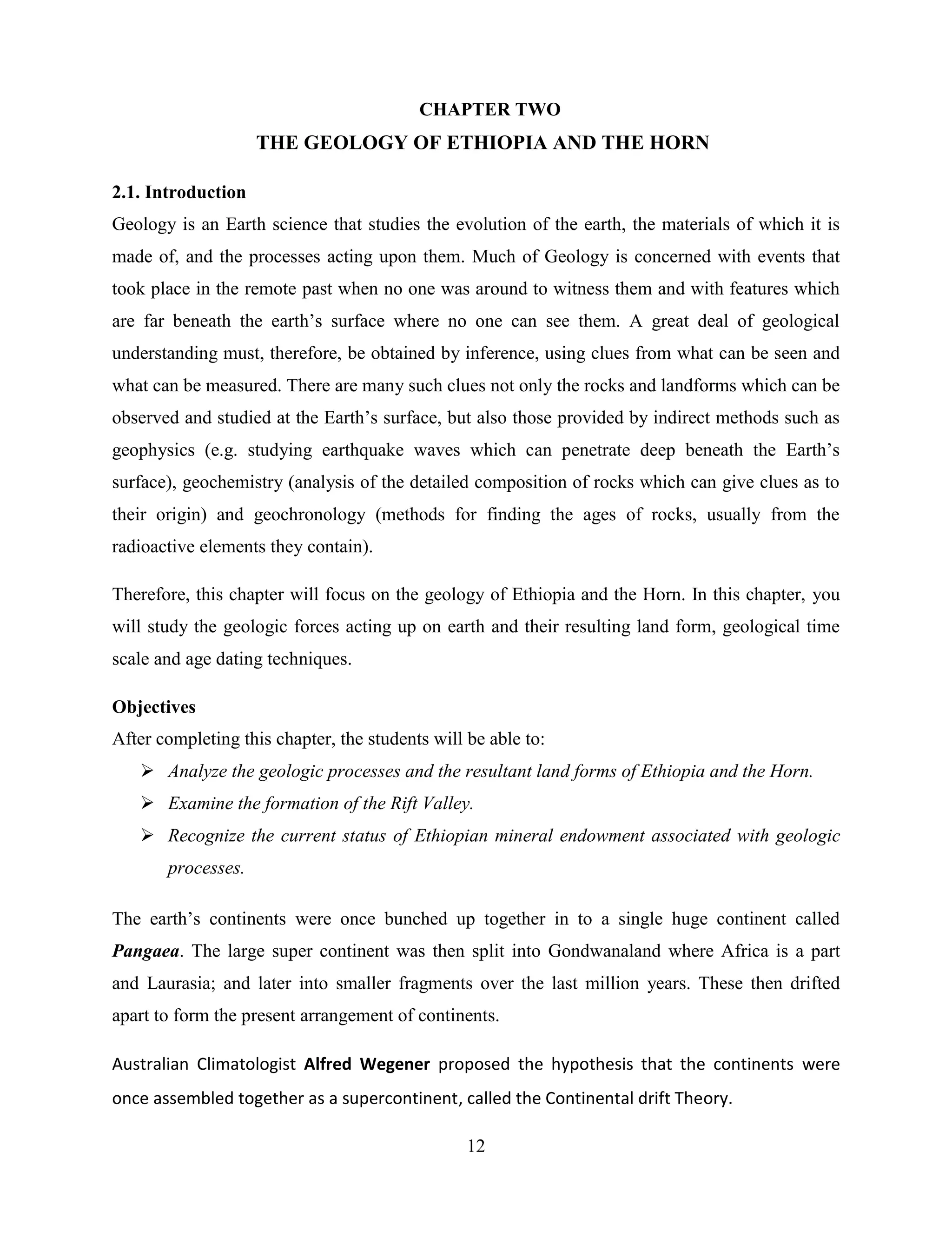 12
CHAPTER TWO
THE GEOLOGY OF ETHIOPIA AND THE HORN
2.1. Introduction
Geology is an Earth science that studies the evolution of the earth, the materials of which it is
made of, and the processes acting upon them. Much of Geology is concerned with events that
took place in the remote past when no one was around to witness them and with features which
are far beneath the earth‟s surface where no one can see them. A great deal of geological
understanding must, therefore, be obtained by inference, using clues from what can be seen and
what can be measured. There are many such clues not only the rocks and landforms which can be
observed and studied at the Earth‟s surface, but also those provided by indirect methods such as
geophysics (e.g. studying earthquake waves which can penetrate deep beneath the Earth‟s
surface), geochemistry (analysis of the detailed composition of rocks which can give clues as to
their origin) and geochronology (methods for finding the ages of rocks, usually from the
radioactive elements they contain).
Therefore, this chapter will focus on the geology of Ethiopia and the Horn. In this chapter, you
will study the geologic forces acting up on earth and their resulting land form, geological time
scale and age dating techniques.
Objectives
After completing this chapter, the students will be able to:
 Analyze the geologic processes and the resultant land forms of Ethiopia and the Horn.
 Examine the formation of the Rift Valley.
 Recognize the current status of Ethiopian mineral endowment associated with geologic
processes.
The earth‟s continents were once bunched up together in to a single huge continent called
Pangaea. The large super continent was then split into Gondwanaland where Africa is a part
and Laurasia; and later into smaller fragments over the last million years. These then drifted
apart to form the present arrangement of continents.
Australian Climatologist Alfred Wegener proposed the hypothesis that the continents were
once assembled together as a supercontinent, called the Continental drift Theory.
 