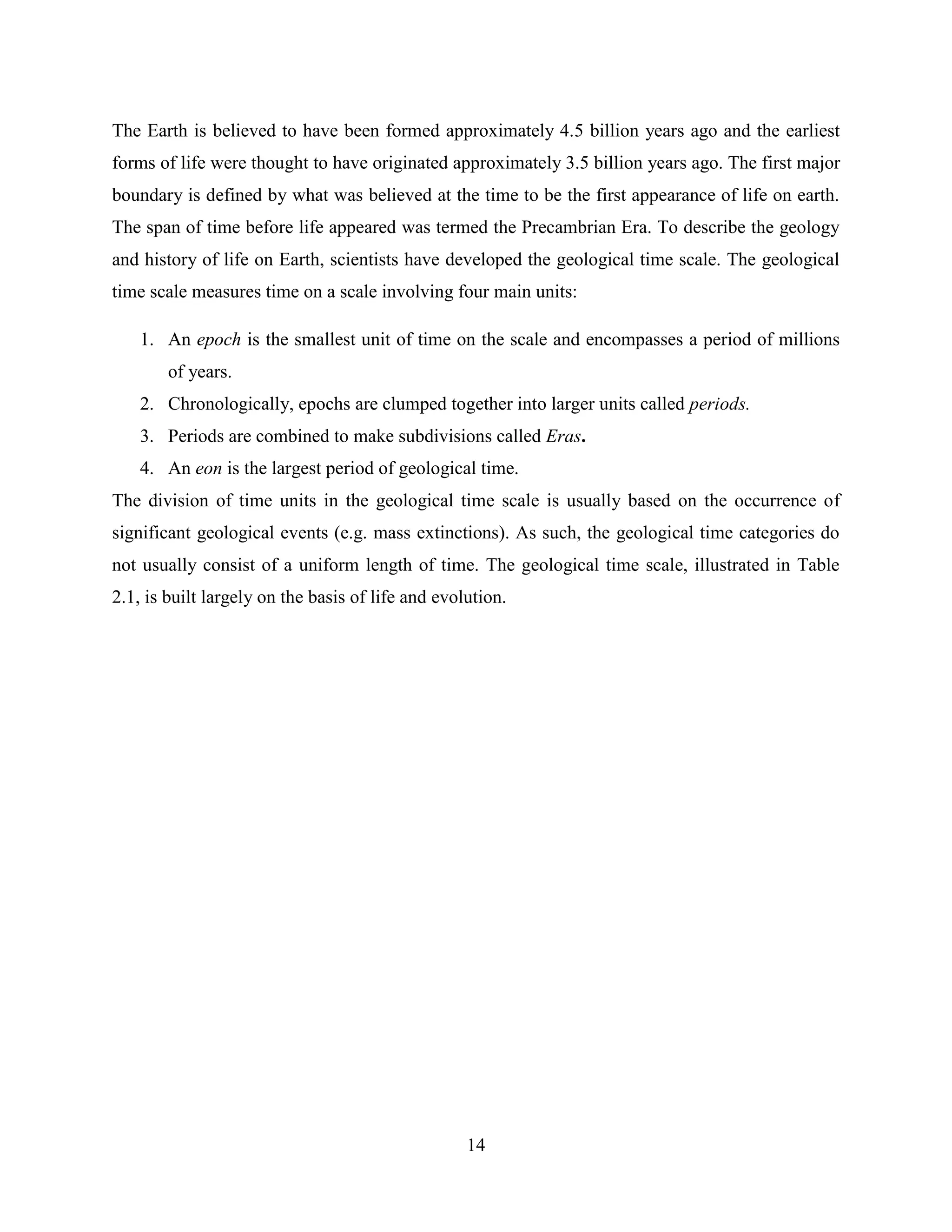 14
The Earth is believed to have been formed approximately 4.5 billion years ago and the earliest
forms of life were thought to have originated approximately 3.5 billion years ago. The first major
boundary is defined by what was believed at the time to be the first appearance of life on earth.
The span of time before life appeared was termed the Precambrian Era. To describe the geology
and history of life on Earth, scientists have developed the geological time scale. The geological
time scale measures time on a scale involving four main units:
1. An epoch is the smallest unit of time on the scale and encompasses a period of millions
of years.
2. Chronologically, epochs are clumped together into larger units called periods.
3. Periods are combined to make subdivisions called Eras.
4. An eon is the largest period of geological time.
The division of time units in the geological time scale is usually based on the occurrence of
significant geological events (e.g. mass extinctions). As such, the geological time categories do
not usually consist of a uniform length of time. The geological time scale, illustrated in Table
2.1, is built largely on the basis of life and evolution.
 