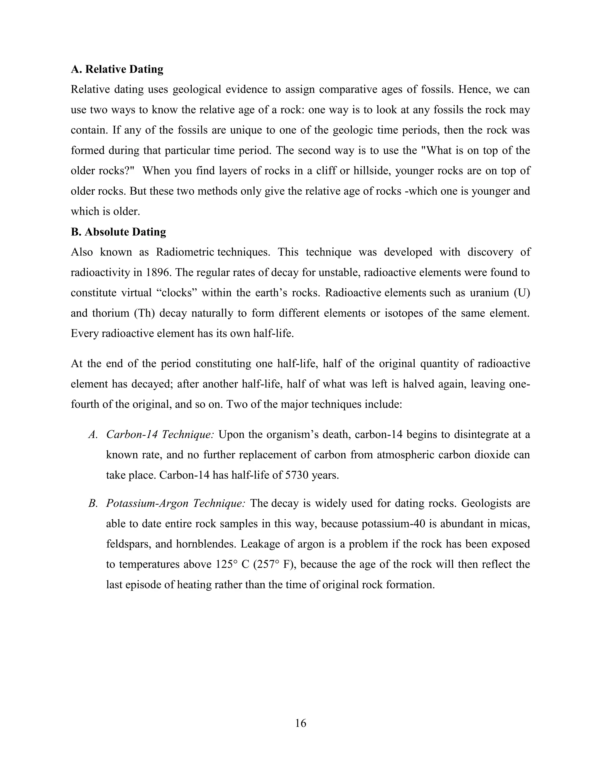 16
A. Relative Dating
Relative dating uses geological evidence to assign comparative ages of fossils. Hence, we can
use two ways to know the relative age of a rock: one way is to look at any fossils the rock may
contain. If any of the fossils are unique to one of the geologic time periods, then the rock was
formed during that particular time period. The second way is to use the "What is on top of the
older rocks?" When you find layers of rocks in a cliff or hillside, younger rocks are on top of
older rocks. But these two methods only give the relative age of rocks -which one is younger and
which is older.
B. Absolute Dating
Also known as Radiometric techniques. This technique was developed with discovery of
radioactivity in 1896. The regular rates of decay for unstable, radioactive elements were found to
constitute virtual “clocks” within the earth‟s rocks. Radioactive elements such as uranium (U)
and thorium (Th) decay naturally to form different elements or isotopes of the same element.
Every radioactive element has its own half-life.
At the end of the period constituting one half-life, half of the original quantity of radioactive
element has decayed; after another half-life, half of what was left is halved again, leaving one-
fourth of the original, and so on. Two of the major techniques include:
A. Carbon-14 Technique: Upon the organism‟s death, carbon-14 begins to disintegrate at a
known rate, and no further replacement of carbon from atmospheric carbon dioxide can
take place. Carbon-14 has half-life of 5730 years.
B. Potassium-Argon Technique: The decay is widely used for dating rocks. Geologists are
able to date entire rock samples in this way, because potassium-40 is abundant in micas,
feldspars, and hornblendes. Leakage of argon is a problem if the rock has been exposed
to temperatures above 125° C (257° F), because the age of the rock will then reflect the
last episode of heating rather than the time of original rock formation.
 