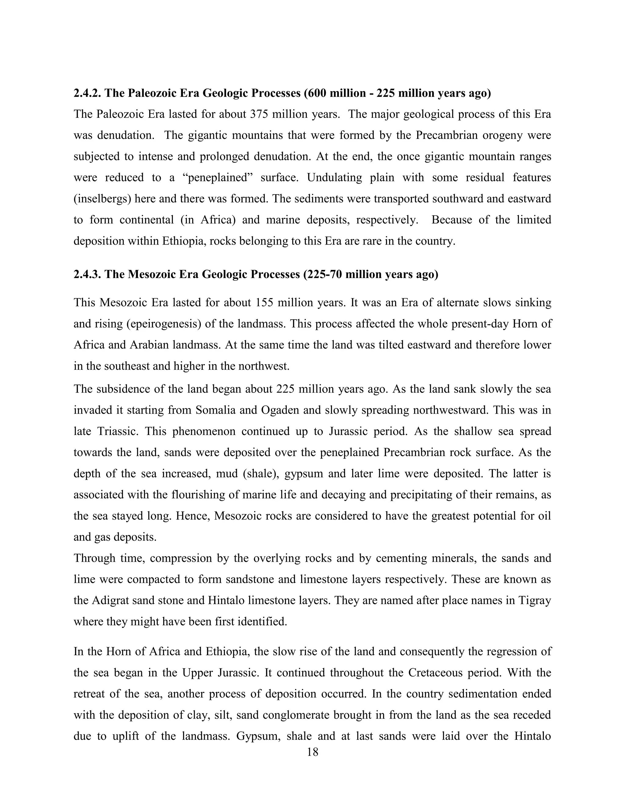 18
2.4.2. The Paleozoic Era Geologic Processes (600 million - 225 million years ago)
The Paleozoic Era lasted for about 375 million years. The major geological process of this Era
was denudation. The gigantic mountains that were formed by the Precambrian orogeny were
subjected to intense and prolonged denudation. At the end, the once gigantic mountain ranges
were reduced to a “peneplained” surface. Undulating plain with some residual features
(inselbergs) here and there was formed. The sediments were transported southward and eastward
to form continental (in Africa) and marine deposits, respectively. Because of the limited
deposition within Ethiopia, rocks belonging to this Era are rare in the country.
2.4.3. The Mesozoic Era Geologic Processes (225-70 million years ago)
This Mesozoic Era lasted for about 155 million years. It was an Era of alternate slows sinking
and rising (epeirogenesis) of the landmass. This process affected the whole present-day Horn of
Africa and Arabian landmass. At the same time the land was tilted eastward and therefore lower
in the southeast and higher in the northwest.
The subsidence of the land began about 225 million years ago. As the land sank slowly the sea
invaded it starting from Somalia and Ogaden and slowly spreading northwestward. This was in
late Triassic. This phenomenon continued up to Jurassic period. As the shallow sea spread
towards the land, sands were deposited over the peneplained Precambrian rock surface. As the
depth of the sea increased, mud (shale), gypsum and later lime were deposited. The latter is
associated with the flourishing of marine life and decaying and precipitating of their remains, as
the sea stayed long. Hence, Mesozoic rocks are considered to have the greatest potential for oil
and gas deposits.
Through time, compression by the overlying rocks and by cementing minerals, the sands and
lime were compacted to form sandstone and limestone layers respectively. These are known as
the Adigrat sand stone and Hintalo limestone layers. They are named after place names in Tigray
where they might have been first identified.
In the Horn of Africa and Ethiopia, the slow rise of the land and consequently the regression of
the sea began in the Upper Jurassic. It continued throughout the Cretaceous period. With the
retreat of the sea, another process of deposition occurred. In the country sedimentation ended
with the deposition of clay, silt, sand conglomerate brought in from the land as the sea receded
due to uplift of the landmass. Gypsum, shale and at last sands were laid over the Hintalo
 