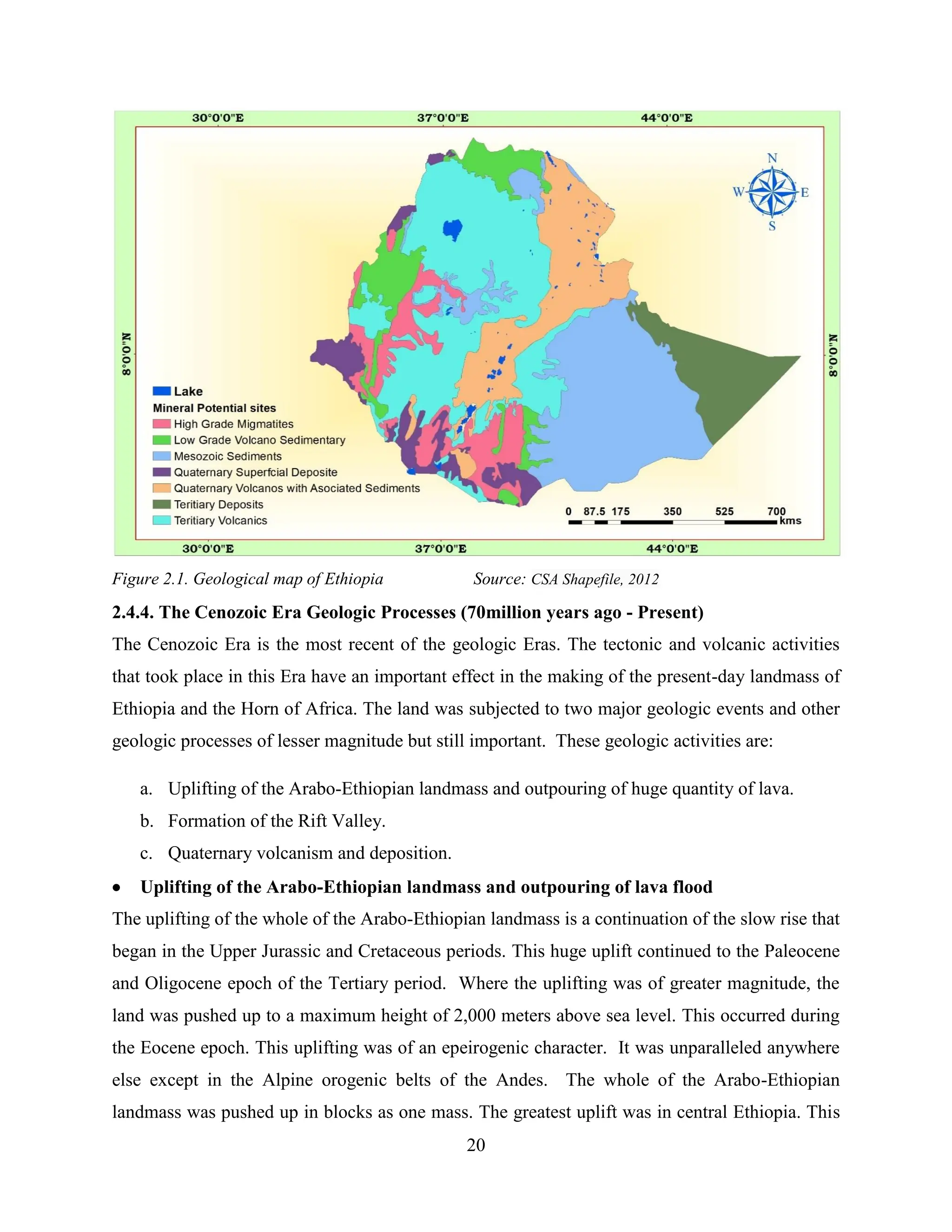 20
Figure 2.1. Geological map of Ethiopia Source: CSA Shapefile, 2012
2.4.4. The Cenozoic Era Geologic Processes (70million years ago - Present)
The Cenozoic Era is the most recent of the geologic Eras. The tectonic and volcanic activities
that took place in this Era have an important effect in the making of the present-day landmass of
Ethiopia and the Horn of Africa. The land was subjected to two major geologic events and other
geologic processes of lesser magnitude but still important. These geologic activities are:
a. Uplifting of the Arabo-Ethiopian landmass and outpouring of huge quantity of lava.
b. Formation of the Rift Valley.
c. Quaternary volcanism and deposition.
 Uplifting of the Arabo-Ethiopian landmass and outpouring of lava flood
The uplifting of the whole of the Arabo-Ethiopian landmass is a continuation of the slow rise that
began in the Upper Jurassic and Cretaceous periods. This huge uplift continued to the Paleocene
and Oligocene epoch of the Tertiary period. Where the uplifting was of greater magnitude, the
land was pushed up to a maximum height of 2,000 meters above sea level. This occurred during
the Eocene epoch. This uplifting was of an epeirogenic character. It was unparalleled anywhere
else except in the Alpine orogenic belts of the Andes. The whole of the Arabo-Ethiopian
landmass was pushed up in blocks as one mass. The greatest uplift was in central Ethiopia. This
 
