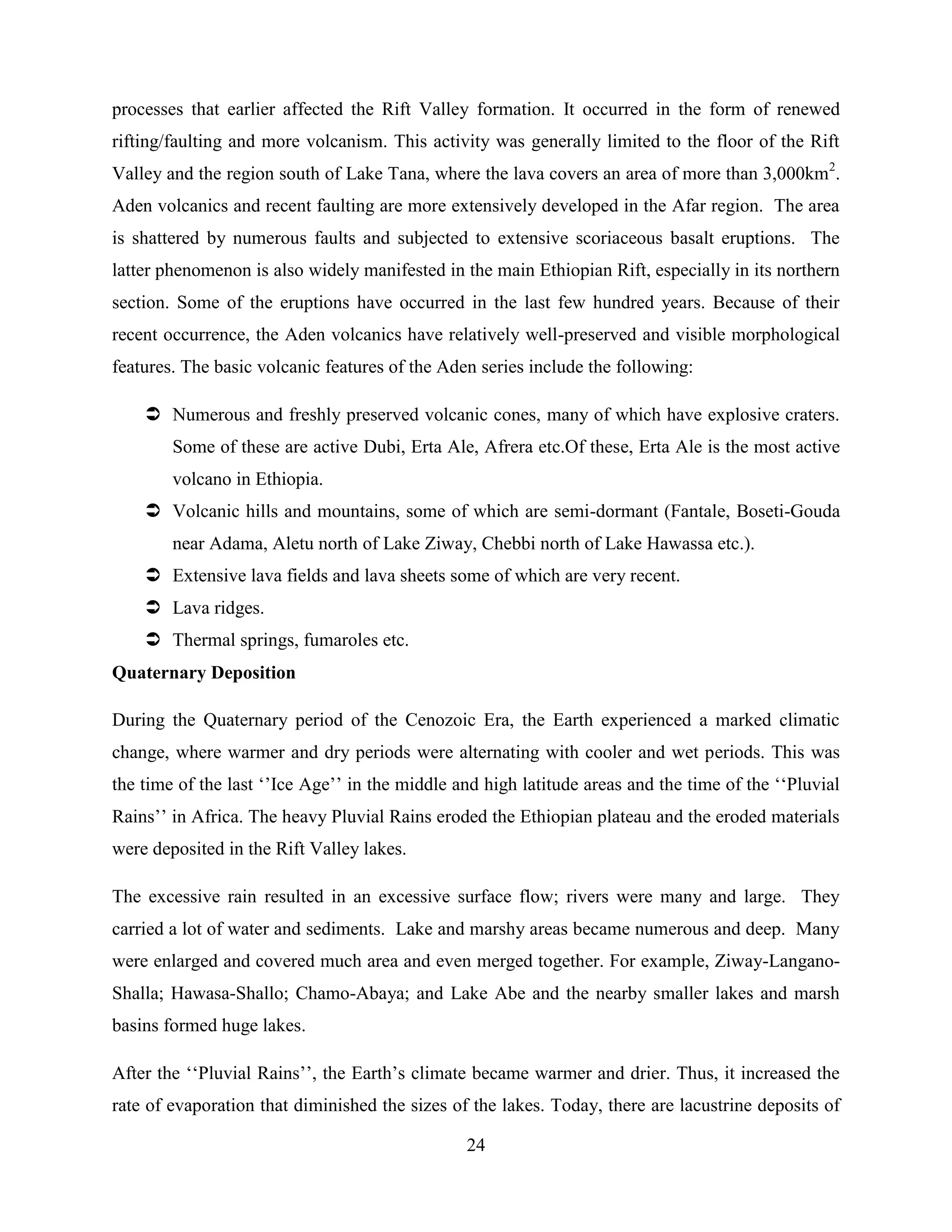 24
processes that earlier affected the Rift Valley formation. It occurred in the form of renewed
rifting/faulting and more volcanism. This activity was generally limited to the floor of the Rift
Valley and the region south of Lake Tana, where the lava covers an area of more than 3,000km2
.
Aden volcanics and recent faulting are more extensively developed in the Afar region. The area
is shattered by numerous faults and subjected to extensive scoriaceous basalt eruptions. The
latter phenomenon is also widely manifested in the main Ethiopian Rift, especially in its northern
section. Some of the eruptions have occurred in the last few hundred years. Because of their
recent occurrence, the Aden volcanics have relatively well-preserved and visible morphological
features. The basic volcanic features of the Aden series include the following:
 Numerous and freshly preserved volcanic cones, many of which have explosive craters.
Some of these are active Dubi, Erta Ale, Afrera etc.Of these, Erta Ale is the most active
volcano in Ethiopia.
 Volcanic hills and mountains, some of which are semi-dormant (Fantale, Boseti-Gouda
near Adama, Aletu north of Lake Ziway, Chebbi north of Lake Hawassa etc.).
 Extensive lava fields and lava sheets some of which are very recent.
 Lava ridges.
 Thermal springs, fumaroles etc.
Quaternary Deposition
During the Quaternary period of the Cenozoic Era, the Earth experienced a marked climatic
change, where warmer and dry periods were alternating with cooler and wet periods. This was
the time of the last „‟Ice Age‟‟ in the middle and high latitude areas and the time of the „„Pluvial
Rains‟‟ in Africa. The heavy Pluvial Rains eroded the Ethiopian plateau and the eroded materials
were deposited in the Rift Valley lakes.
The excessive rain resulted in an excessive surface flow; rivers were many and large. They
carried a lot of water and sediments. Lake and marshy areas became numerous and deep. Many
were enlarged and covered much area and even merged together. For example, Ziway-Langano-
Shalla; Hawasa-Shallo; Chamo-Abaya; and Lake Abe and the nearby smaller lakes and marsh
basins formed huge lakes.
After the „„Pluvial Rains‟‟, the Earth‟s climate became warmer and drier. Thus, it increased the
rate of evaporation that diminished the sizes of the lakes. Today, there are lacustrine deposits of
 