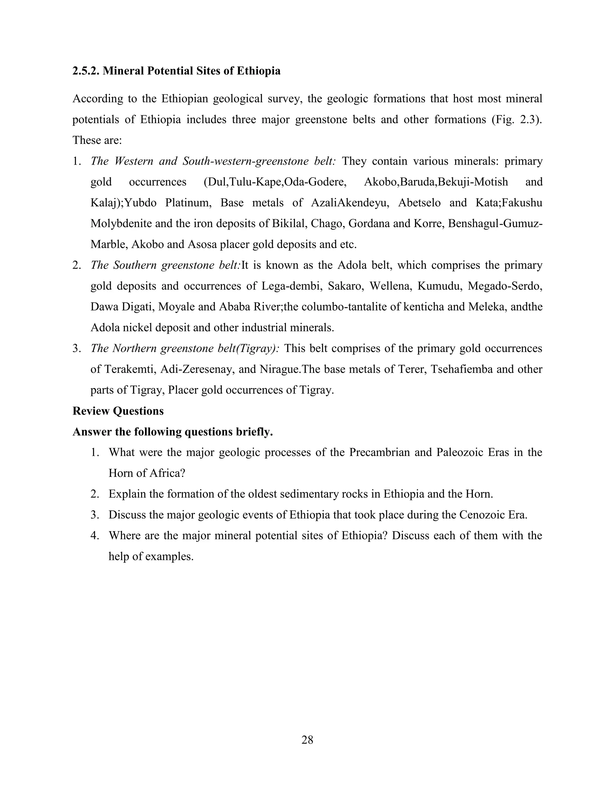28
2.5.2. Mineral Potential Sites of Ethiopia
According to the Ethiopian geological survey, the geologic formations that host most mineral
potentials of Ethiopia includes three major greenstone belts and other formations (Fig. 2.3).
These are:
1. The Western and South-western-greenstone belt: They contain various minerals: primary
gold occurrences (Dul,Tulu-Kape,Oda-Godere, Akobo,Baruda,Bekuji-Motish and
Kalaj);Yubdo Platinum, Base metals of AzaliAkendeyu, Abetselo and Kata;Fakushu
Molybdenite and the iron deposits of Bikilal, Chago, Gordana and Korre, Benshagul-Gumuz-
Marble, Akobo and Asosa placer gold deposits and etc.
2. The Southern greenstone belt:It is known as the Adola belt, which comprises the primary
gold deposits and occurrences of Lega-dembi, Sakaro, Wellena, Kumudu, Megado-Serdo,
Dawa Digati, Moyale and Ababa River;the columbo-tantalite of kenticha and Meleka, andthe
Adola nickel deposit and other industrial minerals.
3. The Northern greenstone belt(Tigray): This belt comprises of the primary gold occurrences
of Terakemti, Adi-Zeresenay, and Nirague.The base metals of Terer, Tsehafiemba and other
parts of Tigray, Placer gold occurrences of Tigray.
Review Questions
Answer the following questions briefly.
1. What were the major geologic processes of the Precambrian and Paleozoic Eras in the
Horn of Africa?
2. Explain the formation of the oldest sedimentary rocks in Ethiopia and the Horn.
3. Discuss the major geologic events of Ethiopia that took place during the Cenozoic Era.
4. Where are the major mineral potential sites of Ethiopia? Discuss each of them with the
help of examples.
 