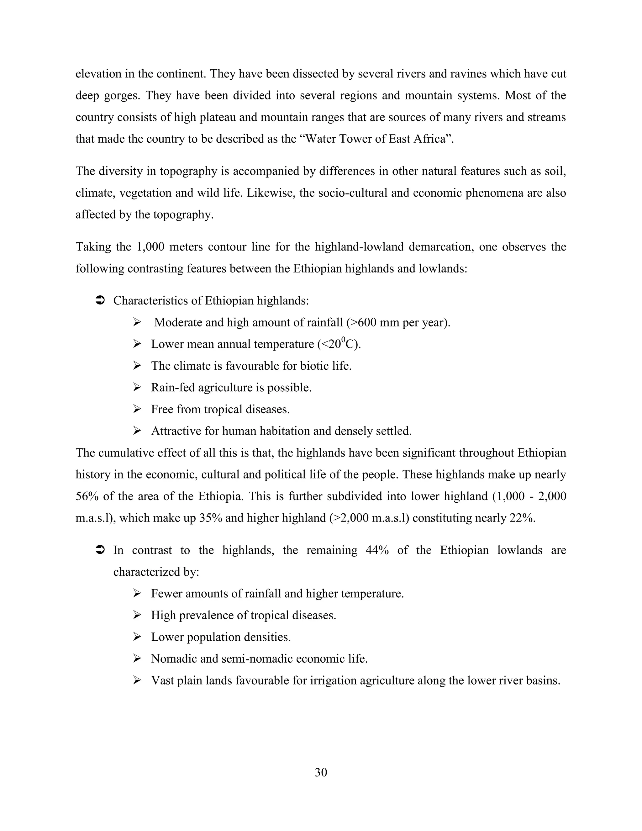 30
elevation in the continent. They have been dissected by several rivers and ravines which have cut
deep gorges. They have been divided into several regions and mountain systems. Most of the
country consists of high plateau and mountain ranges that are sources of many rivers and streams
that made the country to be described as the “Water Tower of East Africa”.
The diversity in topography is accompanied by differences in other natural features such as soil,
climate, vegetation and wild life. Likewise, the socio-cultural and economic phenomena are also
affected by the topography.
Taking the 1,000 meters contour line for the highland-lowland demarcation, one observes the
following contrasting features between the Ethiopian highlands and lowlands:
 Characteristics of Ethiopian highlands:
 Moderate and high amount of rainfall (>600 mm per year).
 Lower mean annual temperature (<200
C).
 The climate is favourable for biotic life.
 Rain-fed agriculture is possible.
 Free from tropical diseases.
 Attractive for human habitation and densely settled.
The cumulative effect of all this is that, the highlands have been significant throughout Ethiopian
history in the economic, cultural and political life of the people. These highlands make up nearly
56% of the area of the Ethiopia. This is further subdivided into lower highland (1,000 - 2,000
m.a.s.l), which make up 35% and higher highland (>2,000 m.a.s.l) constituting nearly 22%.
 In contrast to the highlands, the remaining 44% of the Ethiopian lowlands are
characterized by:
 Fewer amounts of rainfall and higher temperature.
 High prevalence of tropical diseases.
 Lower population densities.
 Nomadic and semi-nomadic economic life.
 Vast plain lands favourable for irrigation agriculture along the lower river basins.
 