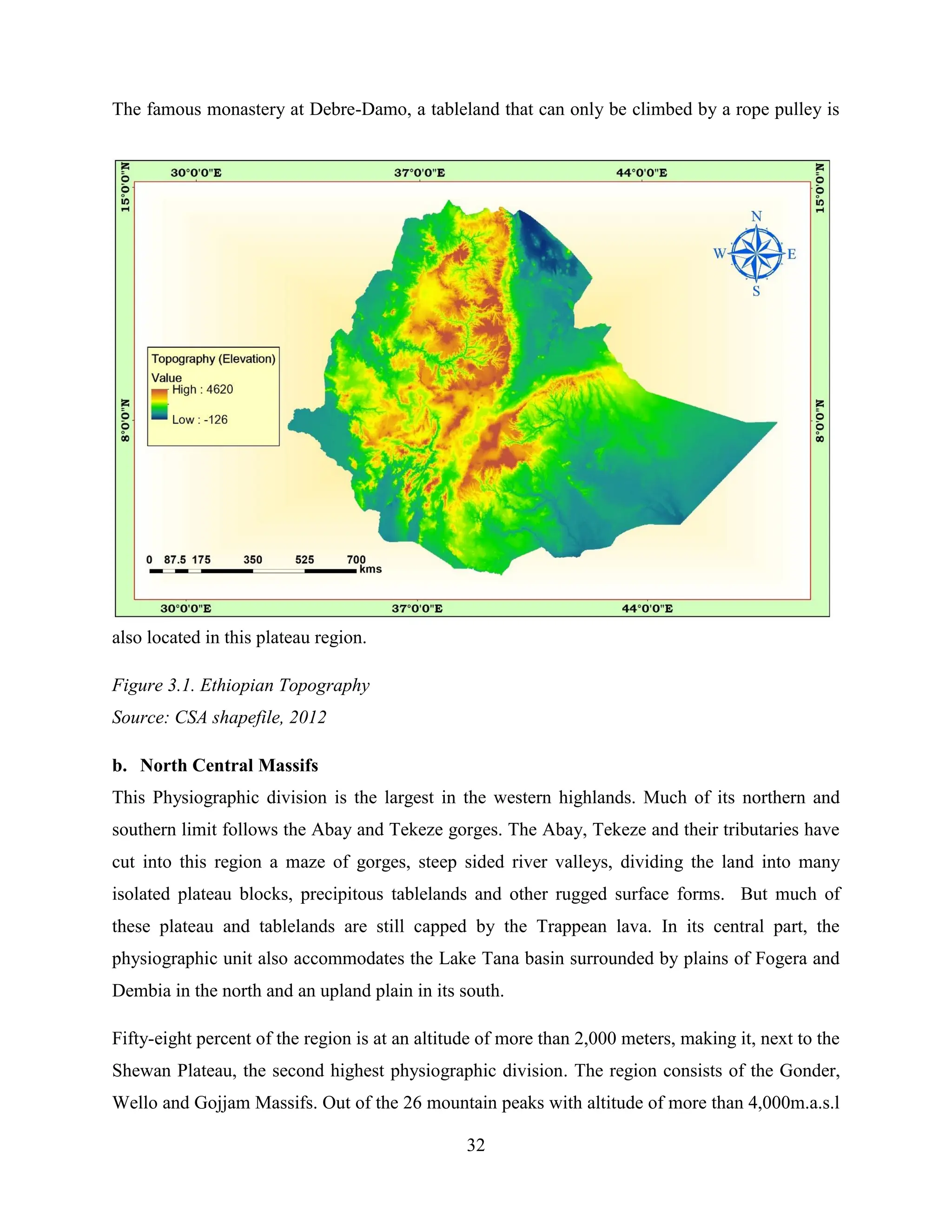 32
The famous monastery at Debre-Damo, a tableland that can only be climbed by a rope pulley is
also located in this plateau region.
Figure 3.1. Ethiopian Topography
Source: CSA shapefile, 2012
b. North Central Massifs
This Physiographic division is the largest in the western highlands. Much of its northern and
southern limit follows the Abay and Tekeze gorges. The Abay, Tekeze and their tributaries have
cut into this region a maze of gorges, steep sided river valleys, dividing the land into many
isolated plateau blocks, precipitous tablelands and other rugged surface forms. But much of
these plateau and tablelands are still capped by the Trappean lava. In its central part, the
physiographic unit also accommodates the Lake Tana basin surrounded by plains of Fogera and
Dembia in the north and an upland plain in its south.
Fifty-eight percent of the region is at an altitude of more than 2,000 meters, making it, next to the
Shewan Plateau, the second highest physiographic division. The region consists of the Gonder,
Wello and Gojjam Massifs. Out of the 26 mountain peaks with altitude of more than 4,000m.a.s.l
 