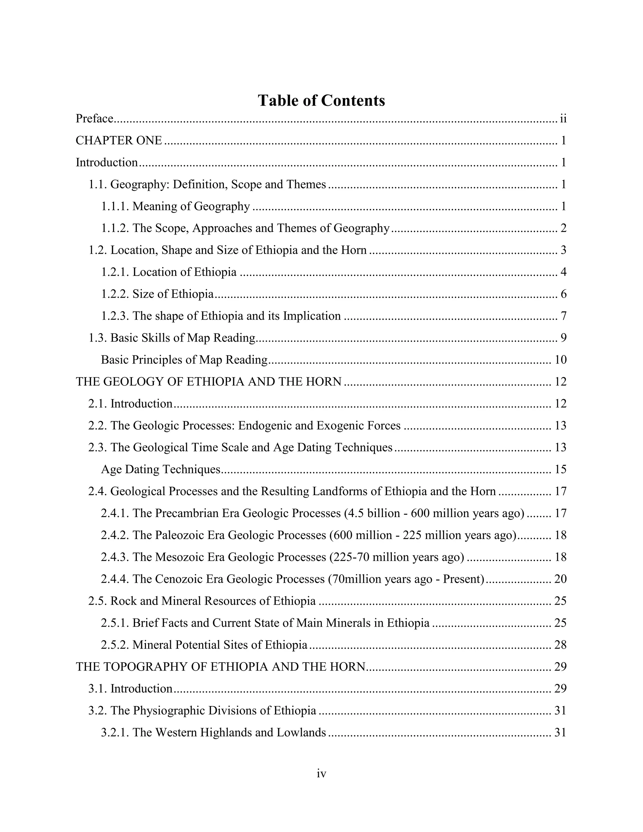 iv
Table of Contents
Preface.............................................................................................................................................ii
CHAPTER ONE............................................................................................................................. 1
Introduction..................................................................................................................................... 1
1.1. Geography: Definition, Scope and Themes......................................................................... 1
1.1.1. Meaning of Geography ................................................................................................. 1
1.1.2. The Scope, Approaches and Themes of Geography..................................................... 2
1.2. Location, Shape and Size of Ethiopia and the Horn ............................................................ 3
1.2.1. Location of Ethiopia ..................................................................................................... 4
1.2.2. Size of Ethiopia............................................................................................................. 6
1.2.3. The shape of Ethiopia and its Implication .................................................................... 7
1.3. Basic Skills of Map Reading................................................................................................ 9
Basic Principles of Map Reading.......................................................................................... 10
THE GEOLOGY OF ETHIOPIA AND THE HORN .................................................................. 12
2.1. Introduction........................................................................................................................ 12
2.2. The Geologic Processes: Endogenic and Exogenic Forces ............................................... 13
2.3. The Geological Time Scale and Age Dating Techniques.................................................. 13
Age Dating Techniques......................................................................................................... 15
2.4. Geological Processes and the Resulting Landforms of Ethiopia and the Horn ................. 17
2.4.1. The Precambrian Era Geologic Processes (4.5 billion - 600 million years ago) ........ 17
2.4.2. The Paleozoic Era Geologic Processes (600 million - 225 million years ago)........... 18
2.4.3. The Mesozoic Era Geologic Processes (225-70 million years ago) ........................... 18
2.4.4. The Cenozoic Era Geologic Processes (70million years ago - Present)..................... 20
2.5. Rock and Mineral Resources of Ethiopia .......................................................................... 25
2.5.1. Brief Facts and Current State of Main Minerals in Ethiopia ...................................... 25
2.5.2. Mineral Potential Sites of Ethiopia............................................................................. 28
THE TOPOGRAPHY OF ETHIOPIA AND THE HORN........................................................... 29
3.1. Introduction........................................................................................................................ 29
3.2. The Physiographic Divisions of Ethiopia .......................................................................... 31
3.2.1. The Western Highlands and Lowlands....................................................................... 31
 