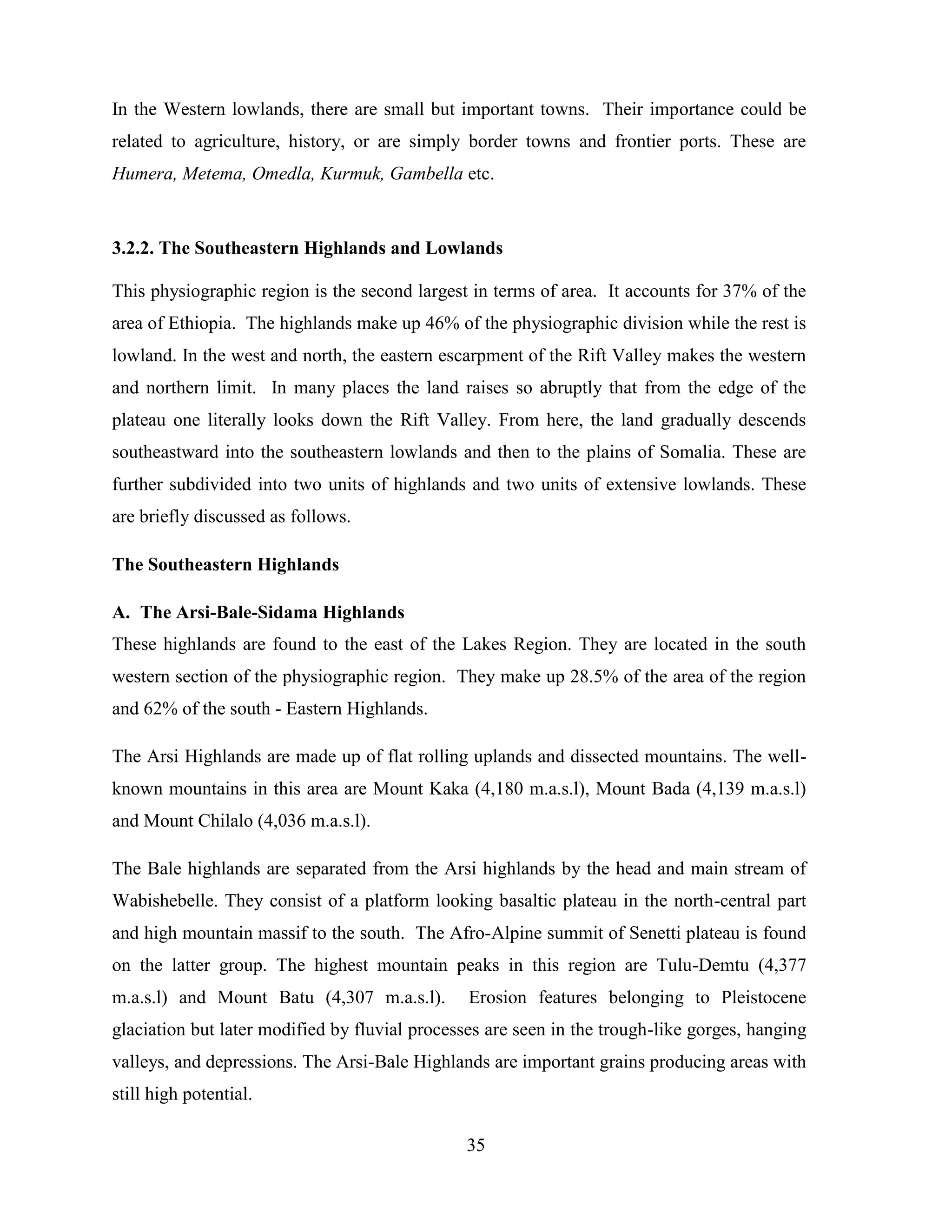 35
In the Western lowlands, there are small but important towns. Their importance could be
related to agriculture, history, or are simply border towns and frontier ports. These are
Humera, Metema, Omedla, Kurmuk, Gambella etc.
3.2.2. The Southeastern Highlands and Lowlands
This physiographic region is the second largest in terms of area. It accounts for 37% of the
area of Ethiopia. The highlands make up 46% of the physiographic division while the rest is
lowland. In the west and north, the eastern escarpment of the Rift Valley makes the western
and northern limit. In many places the land raises so abruptly that from the edge of the
plateau one literally looks down the Rift Valley. From here, the land gradually descends
southeastward into the southeastern lowlands and then to the plains of Somalia. These are
further subdivided into two units of highlands and two units of extensive lowlands. These
are briefly discussed as follows.
The Southeastern Highlands
A. The Arsi-Bale-Sidama Highlands
These highlands are found to the east of the Lakes Region. They are located in the south
western section of the physiographic region. They make up 28.5% of the area of the region
and 62% of the south - Eastern Highlands.
The Arsi Highlands are made up of flat rolling uplands and dissected mountains. The well-
known mountains in this area are Mount Kaka (4,180 m.a.s.l), Mount Bada (4,139 m.a.s.l)
and Mount Chilalo (4,036 m.a.s.l).
The Bale highlands are separated from the Arsi highlands by the head and main stream of
Wabishebelle. They consist of a platform looking basaltic plateau in the north-central part
and high mountain massif to the south. The Afro-Alpine summit of Senetti plateau is found
on the latter group. The highest mountain peaks in this region are Tulu-Demtu (4,377
m.a.s.l) and Mount Batu (4,307 m.a.s.l). Erosion features belonging to Pleistocene
glaciation but later modified by fluvial processes are seen in the trough-like gorges, hanging
valleys, and depressions. The Arsi-Bale Highlands are important grains producing areas with
still high potential.
 
