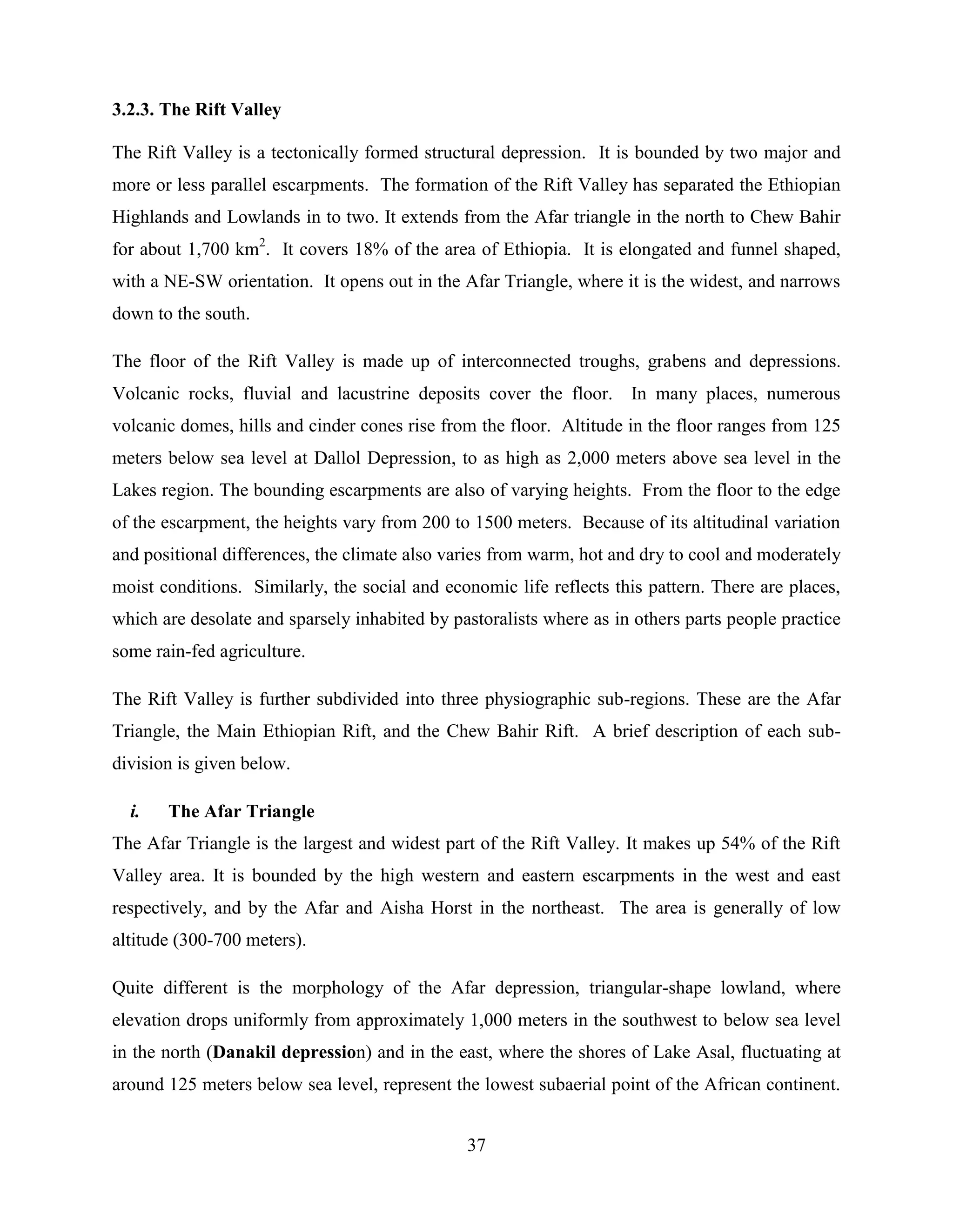 37
3.2.3. The Rift Valley
The Rift Valley is a tectonically formed structural depression. It is bounded by two major and
more or less parallel escarpments. The formation of the Rift Valley has separated the Ethiopian
Highlands and Lowlands in to two. It extends from the Afar triangle in the north to Chew Bahir
for about 1,700 km2
. It covers 18% of the area of Ethiopia. It is elongated and funnel shaped,
with a NE-SW orientation. It opens out in the Afar Triangle, where it is the widest, and narrows
down to the south.
The floor of the Rift Valley is made up of interconnected troughs, grabens and depressions.
Volcanic rocks, fluvial and lacustrine deposits cover the floor. In many places, numerous
volcanic domes, hills and cinder cones rise from the floor. Altitude in the floor ranges from 125
meters below sea level at Dallol Depression, to as high as 2,000 meters above sea level in the
Lakes region. The bounding escarpments are also of varying heights. From the floor to the edge
of the escarpment, the heights vary from 200 to 1500 meters. Because of its altitudinal variation
and positional differences, the climate also varies from warm, hot and dry to cool and moderately
moist conditions. Similarly, the social and economic life reflects this pattern. There are places,
which are desolate and sparsely inhabited by pastoralists where as in others parts people practice
some rain-fed agriculture.
The Rift Valley is further subdivided into three physiographic sub-regions. These are the Afar
Triangle, the Main Ethiopian Rift, and the Chew Bahir Rift. A brief description of each sub-
division is given below.
i. The Afar Triangle
The Afar Triangle is the largest and widest part of the Rift Valley. It makes up 54% of the Rift
Valley area. It is bounded by the high western and eastern escarpments in the west and east
respectively, and by the Afar and Aisha Horst in the northeast. The area is generally of low
altitude (300-700 meters).
Quite different is the morphology of the Afar depression, triangular-shape lowland, where
elevation drops uniformly from approximately 1,000 meters in the southwest to below sea level
in the north (Danakil depression) and in the east, where the shores of Lake Asal, fluctuating at
around 125 meters below sea level, represent the lowest subaerial point of the African continent.
 