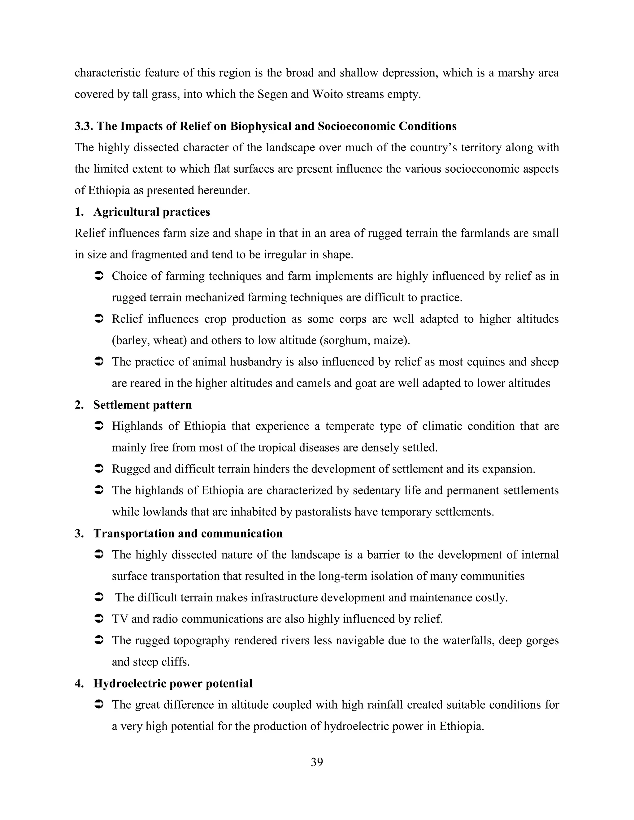 39
characteristic feature of this region is the broad and shallow depression, which is a marshy area
covered by tall grass, into which the Segen and Woito streams empty.
3.3. The Impacts of Relief on Biophysical and Socioeconomic Conditions
The highly dissected character of the landscape over much of the country‟s territory along with
the limited extent to which flat surfaces are present influence the various socioeconomic aspects
of Ethiopia as presented hereunder.
1. Agricultural practices
Relief influences farm size and shape in that in an area of rugged terrain the farmlands are small
in size and fragmented and tend to be irregular in shape.
 Choice of farming techniques and farm implements are highly influenced by relief as in
rugged terrain mechanized farming techniques are difficult to practice.
 Relief influences crop production as some corps are well adapted to higher altitudes
(barley, wheat) and others to low altitude (sorghum, maize).
 The practice of animal husbandry is also influenced by relief as most equines and sheep
are reared in the higher altitudes and camels and goat are well adapted to lower altitudes
2. Settlement pattern
 Highlands of Ethiopia that experience a temperate type of climatic condition that are
mainly free from most of the tropical diseases are densely settled.
 Rugged and difficult terrain hinders the development of settlement and its expansion.
 The highlands of Ethiopia are characterized by sedentary life and permanent settlements
while lowlands that are inhabited by pastoralists have temporary settlements.
3. Transportation and communication
 The highly dissected nature of the landscape is a barrier to the development of internal
surface transportation that resulted in the long-term isolation of many communities
 The difficult terrain makes infrastructure development and maintenance costly.
 TV and radio communications are also highly influenced by relief.
 The rugged topography rendered rivers less navigable due to the waterfalls, deep gorges
and steep cliffs.
4. Hydroelectric power potential
 The great difference in altitude coupled with high rainfall created suitable conditions for
a very high potential for the production of hydroelectric power in Ethiopia.
 