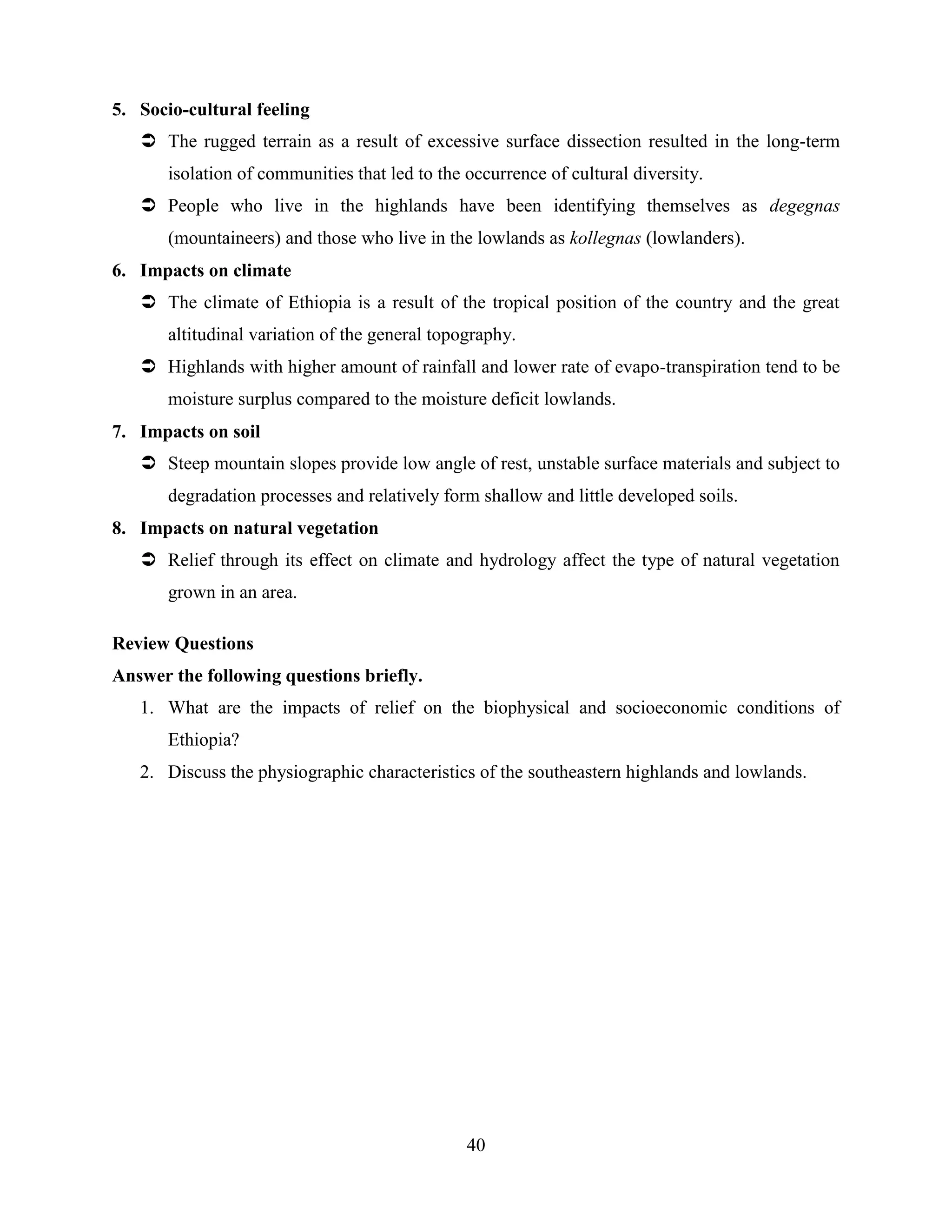 40
5. Socio-cultural feeling
 The rugged terrain as a result of excessive surface dissection resulted in the long-term
isolation of communities that led to the occurrence of cultural diversity.
 People who live in the highlands have been identifying themselves as degegnas
(mountaineers) and those who live in the lowlands as kollegnas (lowlanders).
6. Impacts on climate
 The climate of Ethiopia is a result of the tropical position of the country and the great
altitudinal variation of the general topography.
 Highlands with higher amount of rainfall and lower rate of evapo-transpiration tend to be
moisture surplus compared to the moisture deficit lowlands.
7. Impacts on soil
 Steep mountain slopes provide low angle of rest, unstable surface materials and subject to
degradation processes and relatively form shallow and little developed soils.
8. Impacts on natural vegetation
 Relief through its effect on climate and hydrology affect the type of natural vegetation
grown in an area.
Review Questions
Answer the following questions briefly.
1. What are the impacts of relief on the biophysical and socioeconomic conditions of
Ethiopia?
2. Discuss the physiographic characteristics of the southeastern highlands and lowlands.
 