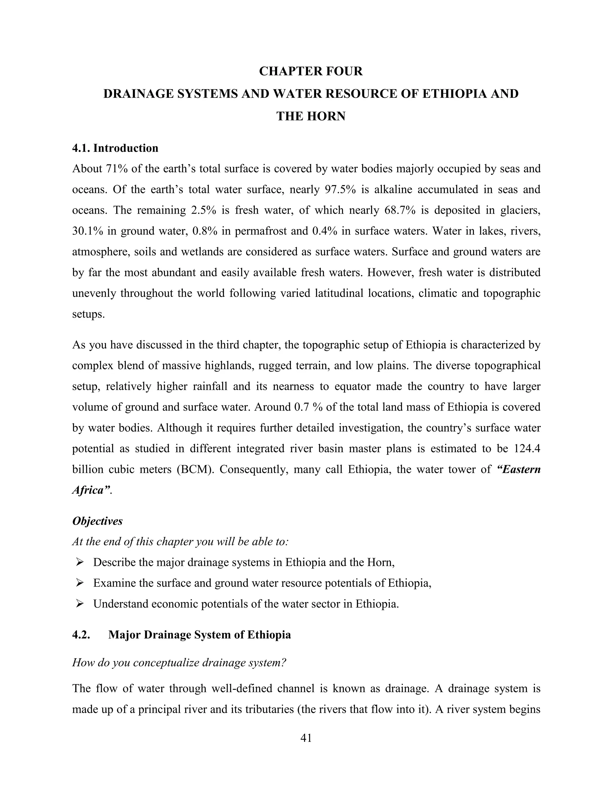 41
CHAPTER FOUR
DRAINAGE SYSTEMS AND WATER RESOURCE OF ETHIOPIA AND
THE HORN
4.1. Introduction
About 71% of the earth‟s total surface is covered by water bodies majorly occupied by seas and
oceans. Of the earth‟s total water surface, nearly 97.5% is alkaline accumulated in seas and
oceans. The remaining 2.5% is fresh water, of which nearly 68.7% is deposited in glaciers,
30.1% in ground water, 0.8% in permafrost and 0.4% in surface waters. Water in lakes, rivers,
atmosphere, soils and wetlands are considered as surface waters. Surface and ground waters are
by far the most abundant and easily available fresh waters. However, fresh water is distributed
unevenly throughout the world following varied latitudinal locations, climatic and topographic
setups.
As you have discussed in the third chapter, the topographic setup of Ethiopia is characterized by
complex blend of massive highlands, rugged terrain, and low plains. The diverse topographical
setup, relatively higher rainfall and its nearness to equator made the country to have larger
volume of ground and surface water. Around 0.7 % of the total land mass of Ethiopia is covered
by water bodies. Although it requires further detailed investigation, the country‟s surface water
potential as studied in different integrated river basin master plans is estimated to be 124.4
billion cubic meters (BCM). Consequently, many call Ethiopia, the water tower of “Eastern
Africa”.
Objectives
At the end of this chapter you will be able to:
 Describe the major drainage systems in Ethiopia and the Horn,
 Examine the surface and ground water resource potentials of Ethiopia,
 Understand economic potentials of the water sector in Ethiopia.
4.2. Major Drainage System of Ethiopia
How do you conceptualize drainage system?
The flow of water through well-defined channel is known as drainage. A drainage system is
made up of a principal river and its tributaries (the rivers that flow into it). A river system begins
 