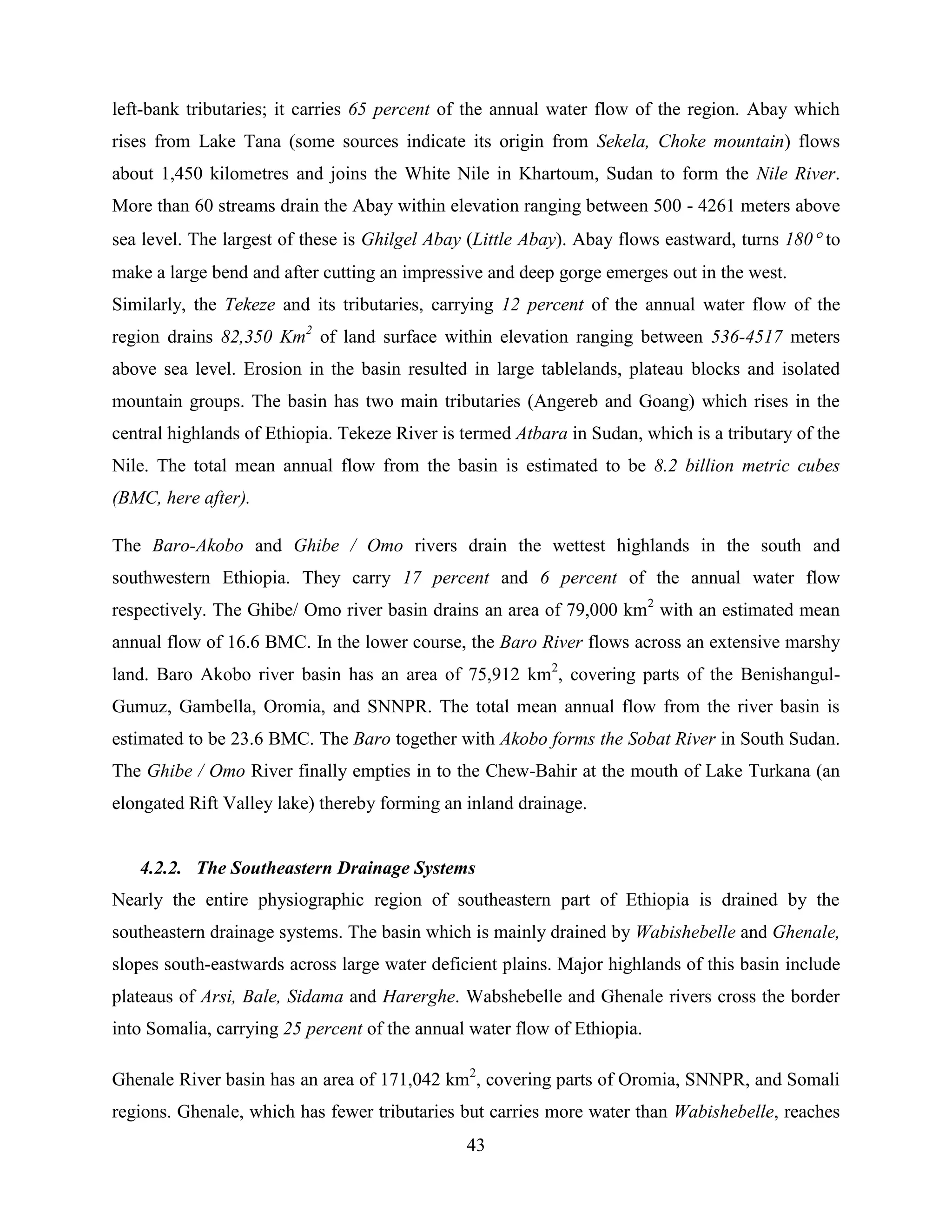43
left-bank tributaries; it carries 65 percent of the annual water flow of the region. Abay which
rises from Lake Tana (some sources indicate its origin from Sekela, Choke mountain) flows
about 1,450 kilometres and joins the White Nile in Khartoum, Sudan to form the Nile River.
More than 60 streams drain the Abay within elevation ranging between 500 - 4261 meters above
sea level. The largest of these is Ghilgel Abay (Little Abay). Abay flows eastward, turns 180 to
make a large bend and after cutting an impressive and deep gorge emerges out in the west.
Similarly, the Tekeze and its tributaries, carrying 12 percent of the annual water flow of the
region drains 82,350 Km2
of land surface within elevation ranging between 536-4517 meters
above sea level. Erosion in the basin resulted in large tablelands, plateau blocks and isolated
mountain groups. The basin has two main tributaries (Angereb and Goang) which rises in the
central highlands of Ethiopia. Tekeze River is termed Atbara in Sudan, which is a tributary of the
Nile. The total mean annual flow from the basin is estimated to be 8.2 billion metric cubes
(BMC, here after).
The Baro-Akobo and Ghibe / Omo rivers drain the wettest highlands in the south and
southwestern Ethiopia. They carry 17 percent and 6 percent of the annual water flow
respectively. The Ghibe/ Omo river basin drains an area of 79,000 km2
with an estimated mean
annual flow of 16.6 BMC. In the lower course, the Baro River flows across an extensive marshy
land. Baro Akobo river basin has an area of 75,912 km2
, covering parts of the Benishangul-
Gumuz, Gambella, Oromia, and SNNPR. The total mean annual flow from the river basin is
estimated to be 23.6 BMC. The Baro together with Akobo forms the Sobat River in South Sudan.
The Ghibe / Omo River finally empties in to the Chew-Bahir at the mouth of Lake Turkana (an
elongated Rift Valley lake) thereby forming an inland drainage.
4.2.2. The Southeastern Drainage Systems
Nearly the entire physiographic region of southeastern part of Ethiopia is drained by the
southeastern drainage systems. The basin which is mainly drained by Wabishebelle and Ghenale,
slopes south-eastwards across large water deficient plains. Major highlands of this basin include
plateaus of Arsi, Bale, Sidama and Harerghe. Wabshebelle and Ghenale rivers cross the border
into Somalia, carrying 25 percent of the annual water flow of Ethiopia.
Ghenale River basin has an area of 171,042 km2
, covering parts of Oromia, SNNPR, and Somali
regions. Ghenale, which has fewer tributaries but carries more water than Wabishebelle, reaches
 