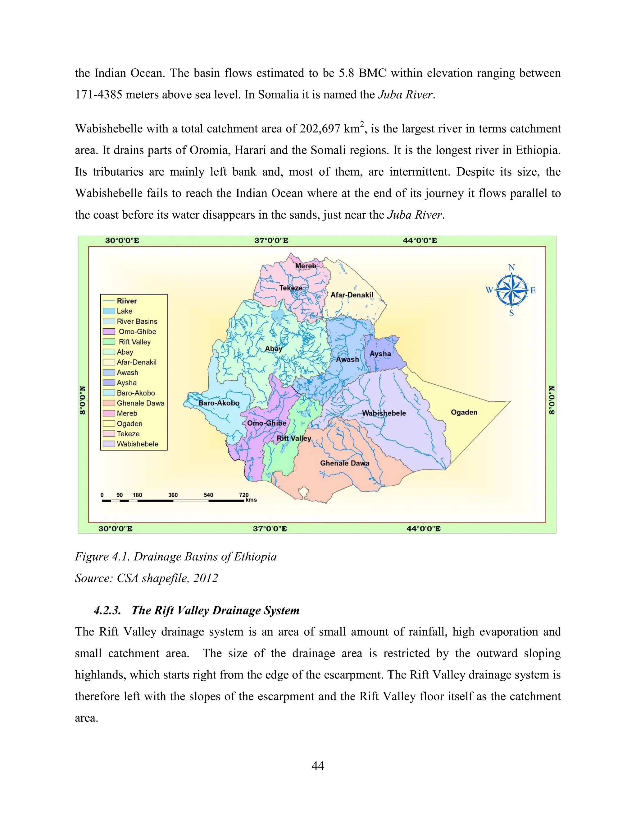 44
the Indian Ocean. The basin flows estimated to be 5.8 BMC within elevation ranging between
171-4385 meters above sea level. In Somalia it is named the Juba River.
Wabishebelle with a total catchment area of 202,697 km2
, is the largest river in terms catchment
area. It drains parts of Oromia, Harari and the Somali regions. It is the longest river in Ethiopia.
Its tributaries are mainly left bank and, most of them, are intermittent. Despite its size, the
Wabishebelle fails to reach the Indian Ocean where at the end of its journey it flows parallel to
the coast before its water disappears in the sands, just near the Juba River.
Figure 4.1. Drainage Basins of Ethiopia
Source: CSA shapefile, 2012
4.2.3. The Rift Valley Drainage System
The Rift Valley drainage system is an area of small amount of rainfall, high evaporation and
small catchment area. The size of the drainage area is restricted by the outward sloping
highlands, which starts right from the edge of the escarpment. The Rift Valley drainage system is
therefore left with the slopes of the escarpment and the Rift Valley floor itself as the catchment
area.
 